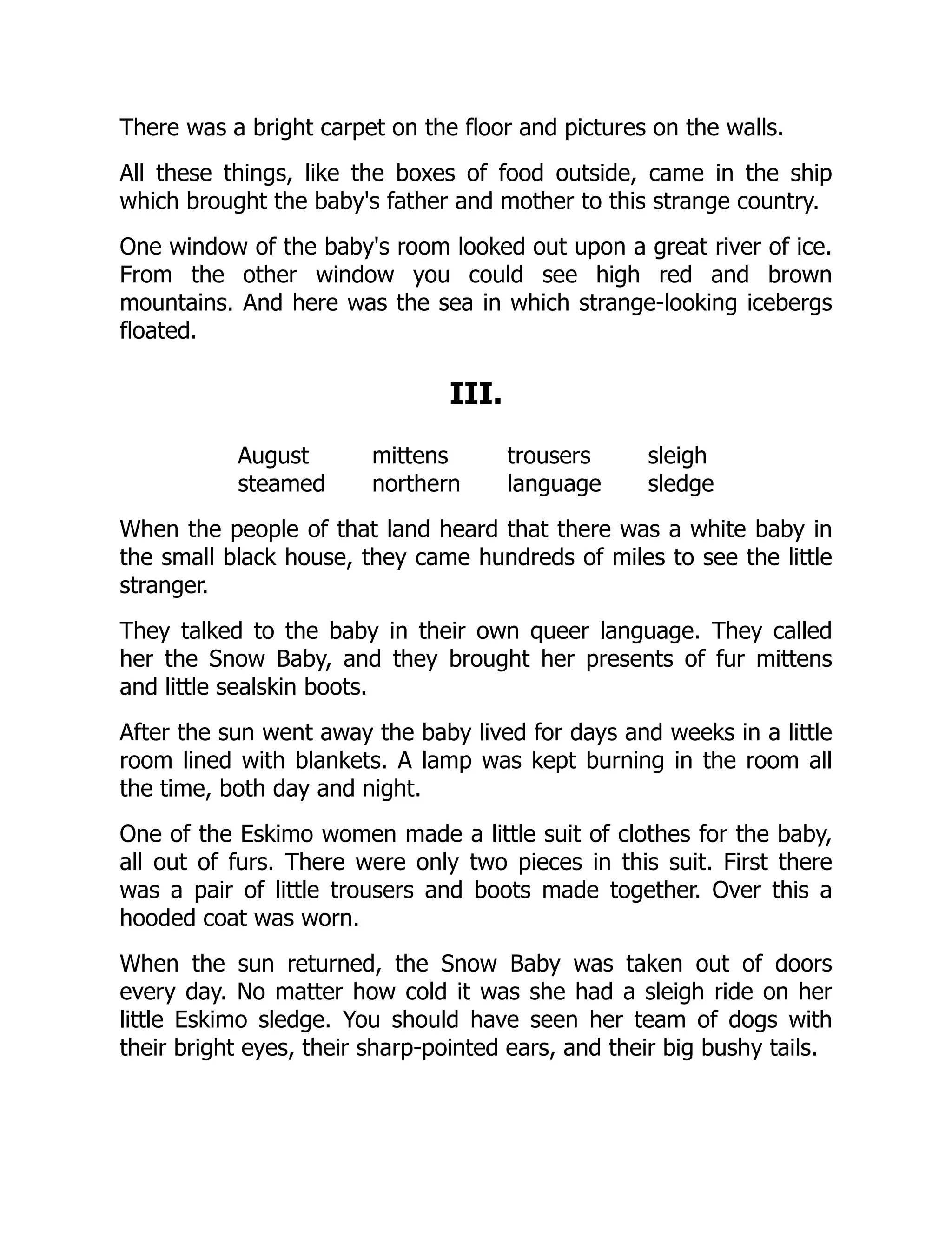 There was a bright carpet on the floor and pictures on the walls.
All these things, like the boxes of food outside, came in the ship
which brought the baby's father and mother to this strange country.
One window of the baby's room looked out upon a great river of ice.
From the other window you could see high red and brown
mountains. And here was the sea in which strange-looking icebergs
floated.
III.
August mittens trousers sleigh
steamed northern language sledge
When the people of that land heard that there was a white baby in
the small black house, they came hundreds of miles to see the little
stranger.
They talked to the baby in their own queer language. They called
her the Snow Baby, and they brought her presents of fur mittens
and little sealskin boots.
After the sun went away the baby lived for days and weeks in a little
room lined with blankets. A lamp was kept burning in the room all
the time, both day and night.
One of the Eskimo women made a little suit of clothes for the baby,
all out of furs. There were only two pieces in this suit. First there
was a pair of little trousers and boots made together. Over this a
hooded coat was worn.
When the sun returned, the Snow Baby was taken out of doors
every day. No matter how cold it was she had a sleigh ride on her
little Eskimo sledge. You should have seen her team of dogs with
their bright eyes, their sharp-pointed ears, and their big bushy tails.
 