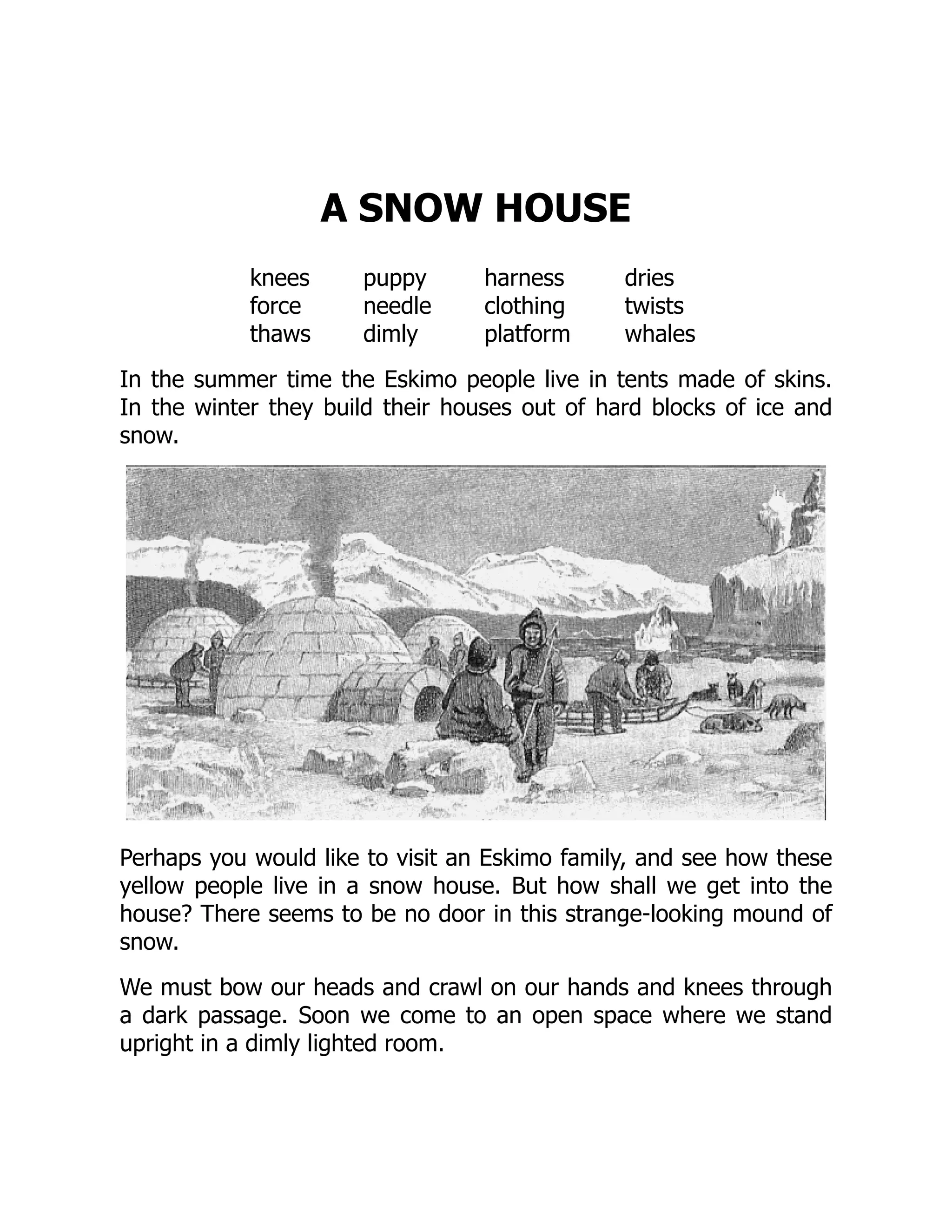 A SNOW HOUSE
knees puppy harness dries
force needle clothing twists
thaws dimly platform whales
In the summer time the Eskimo people live in tents made of skins.
In the winter they build their houses out of hard blocks of ice and
snow.
Perhaps you would like to visit an Eskimo family, and see how these
yellow people live in a snow house. But how shall we get into the
house? There seems to be no door in this strange-looking mound of
snow.
We must bow our heads and crawl on our hands and knees through
a dark passage. Soon we come to an open space where we stand
upright in a dimly lighted room.
 