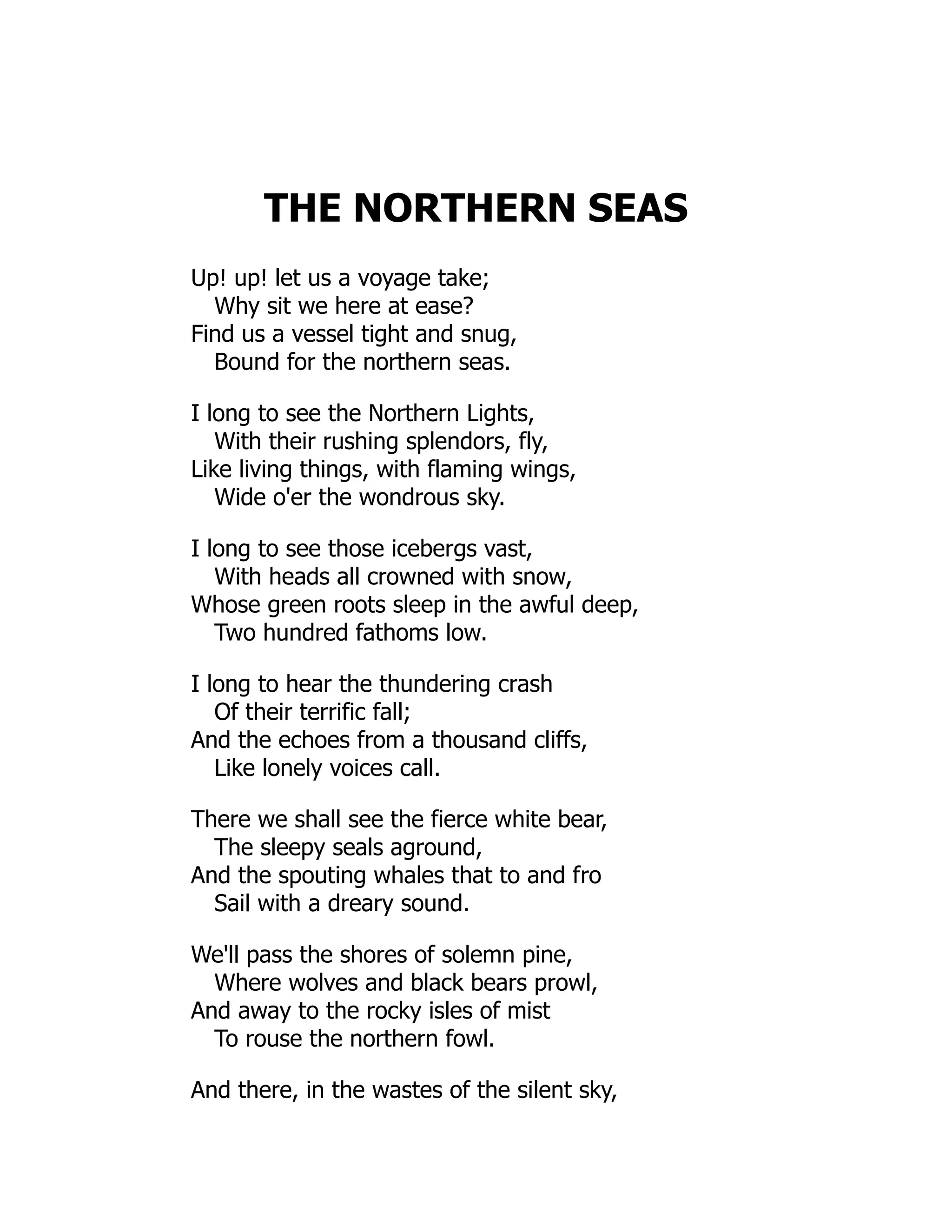 THE NORTHERN SEAS
Up! up! let us a voyage take;
Why sit we here at ease?
Find us a vessel tight and snug,
Bound for the northern seas.
I long to see the Northern Lights,
With their rushing splendors, fly,
Like living things, with flaming wings,
Wide o'er the wondrous sky.
I long to see those icebergs vast,
With heads all crowned with snow,
Whose green roots sleep in the awful deep,
Two hundred fathoms low.
I long to hear the thundering crash
Of their terrific fall;
And the echoes from a thousand cliffs,
Like lonely voices call.
There we shall see the fierce white bear,
The sleepy seals aground,
And the spouting whales that to and fro
Sail with a dreary sound.
We'll pass the shores of solemn pine,
Where wolves and black bears prowl,
And away to the rocky isles of mist
To rouse the northern fowl.
And there, in the wastes of the silent sky,
 