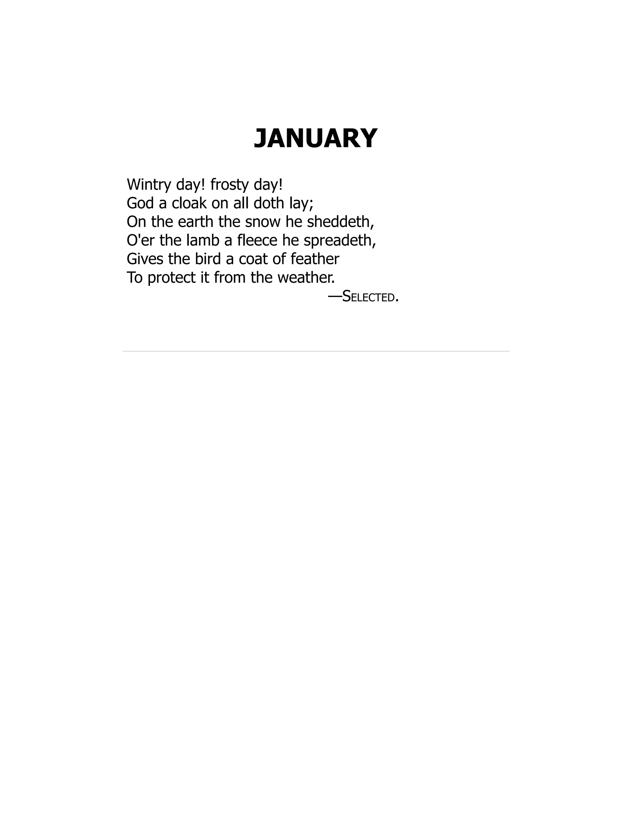 JANUARY
Wintry day! frosty day!
God a cloak on all doth lay;
On the earth the snow he sheddeth,
O'er the lamb a fleece he spreadeth,
Gives the bird a coat of feather
To protect it from the weather.
—Selected.
 