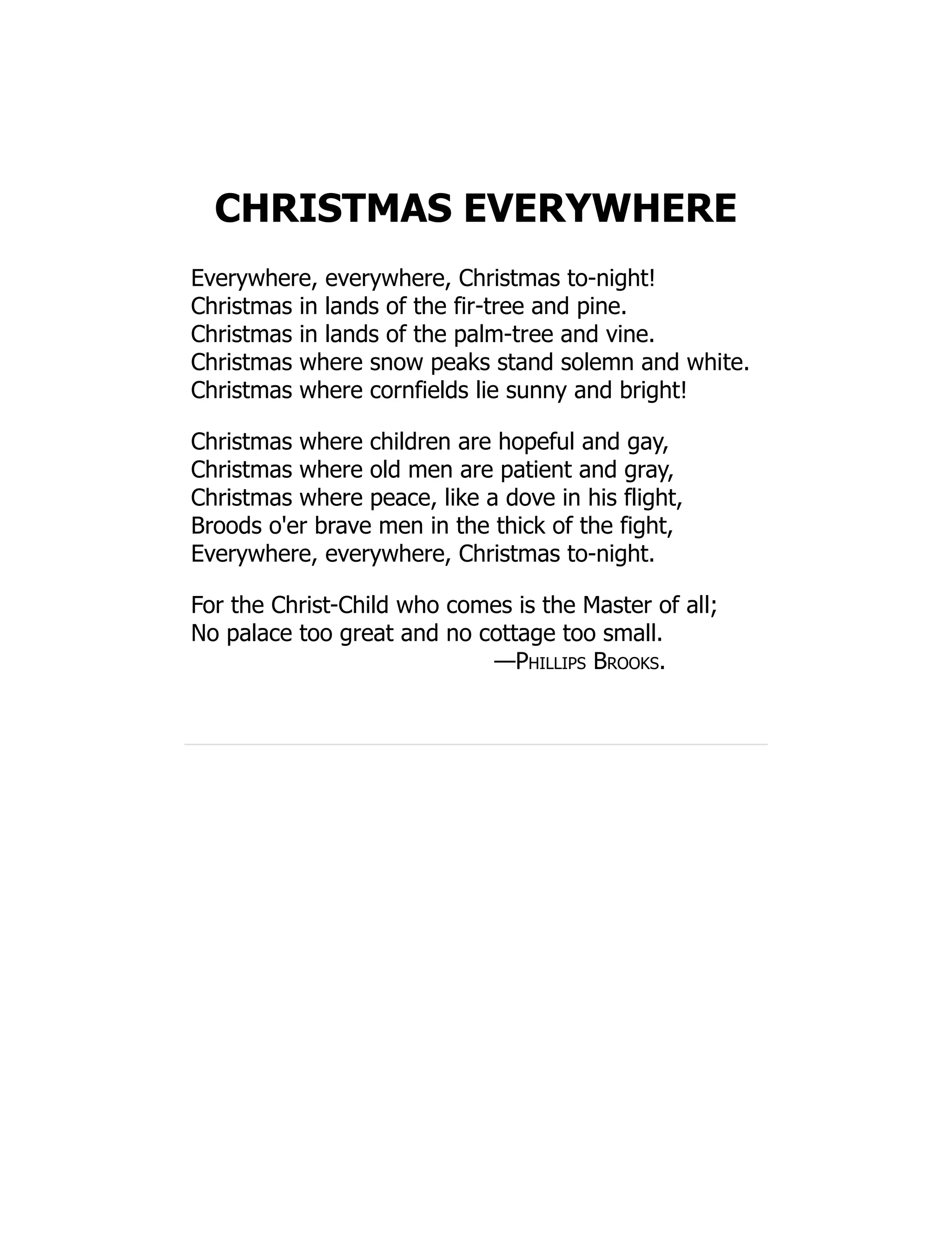 CHRISTMAS EVERYWHERE
Everywhere, everywhere, Christmas to-night!
Christmas in lands of the fir-tree and pine.
Christmas in lands of the palm-tree and vine.
Christmas where snow peaks stand solemn and white.
Christmas where cornfields lie sunny and bright!
Christmas where children are hopeful and gay,
Christmas where old men are patient and gray,
Christmas where peace, like a dove in his flight,
Broods o'er brave men in the thick of the fight,
Everywhere, everywhere, Christmas to-night.
For the Christ-Child who comes is the Master of all;
No palace too great and no cottage too small.
—Phillips Brooks.
 