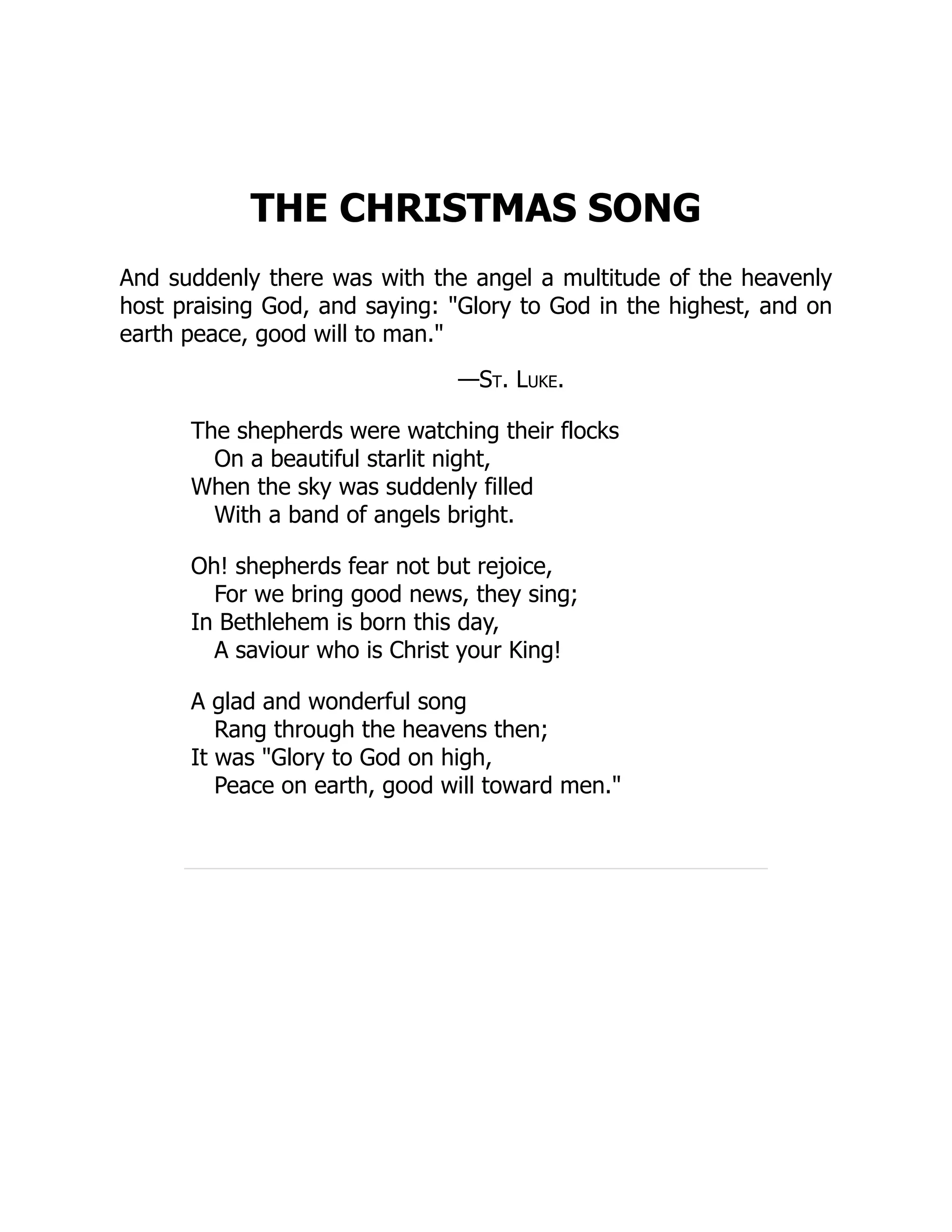 THE CHRISTMAS SONG
And suddenly there was with the angel a multitude of the heavenly
host praising God, and saying: "Glory to God in the highest, and on
earth peace, good will to man."
—St. Luke.
The shepherds were watching their flocks
On a beautiful starlit night,
When the sky was suddenly filled
With a band of angels bright.
Oh! shepherds fear not but rejoice,
For we bring good news, they sing;
In Bethlehem is born this day,
A saviour who is Christ your King!
A glad and wonderful song
Rang through the heavens then;
It was "Glory to God on high,
Peace on earth, good will toward men."
 