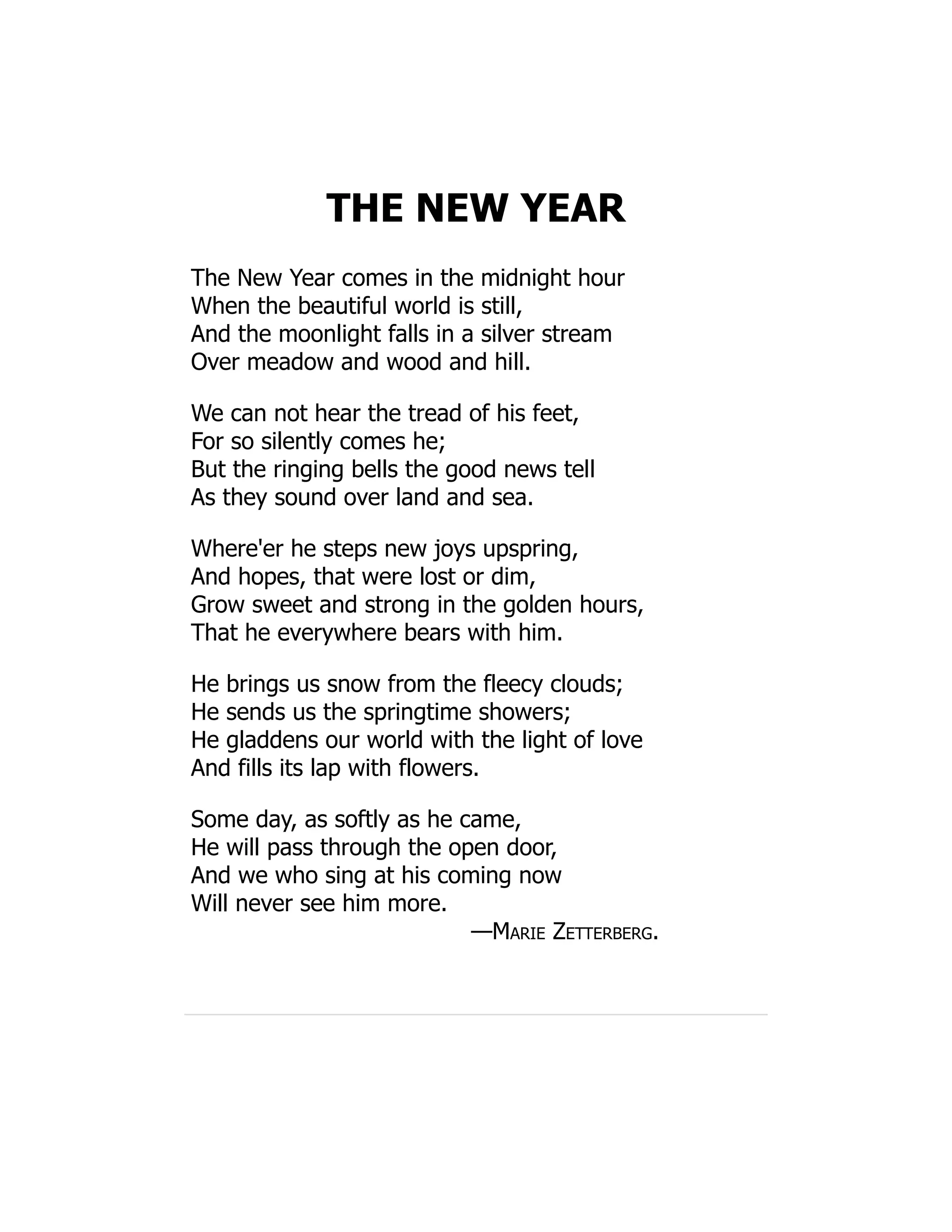 THE NEW YEAR
The New Year comes in the midnight hour
When the beautiful world is still,
And the moonlight falls in a silver stream
Over meadow and wood and hill.
We can not hear the tread of his feet,
For so silently comes he;
But the ringing bells the good news tell
As they sound over land and sea.
Where'er he steps new joys upspring,
And hopes, that were lost or dim,
Grow sweet and strong in the golden hours,
That he everywhere bears with him.
He brings us snow from the fleecy clouds;
He sends us the springtime showers;
He gladdens our world with the light of love
And fills its lap with flowers.
Some day, as softly as he came,
He will pass through the open door,
And we who sing at his coming now
Will never see him more.
—Marie Zetterberg.
 