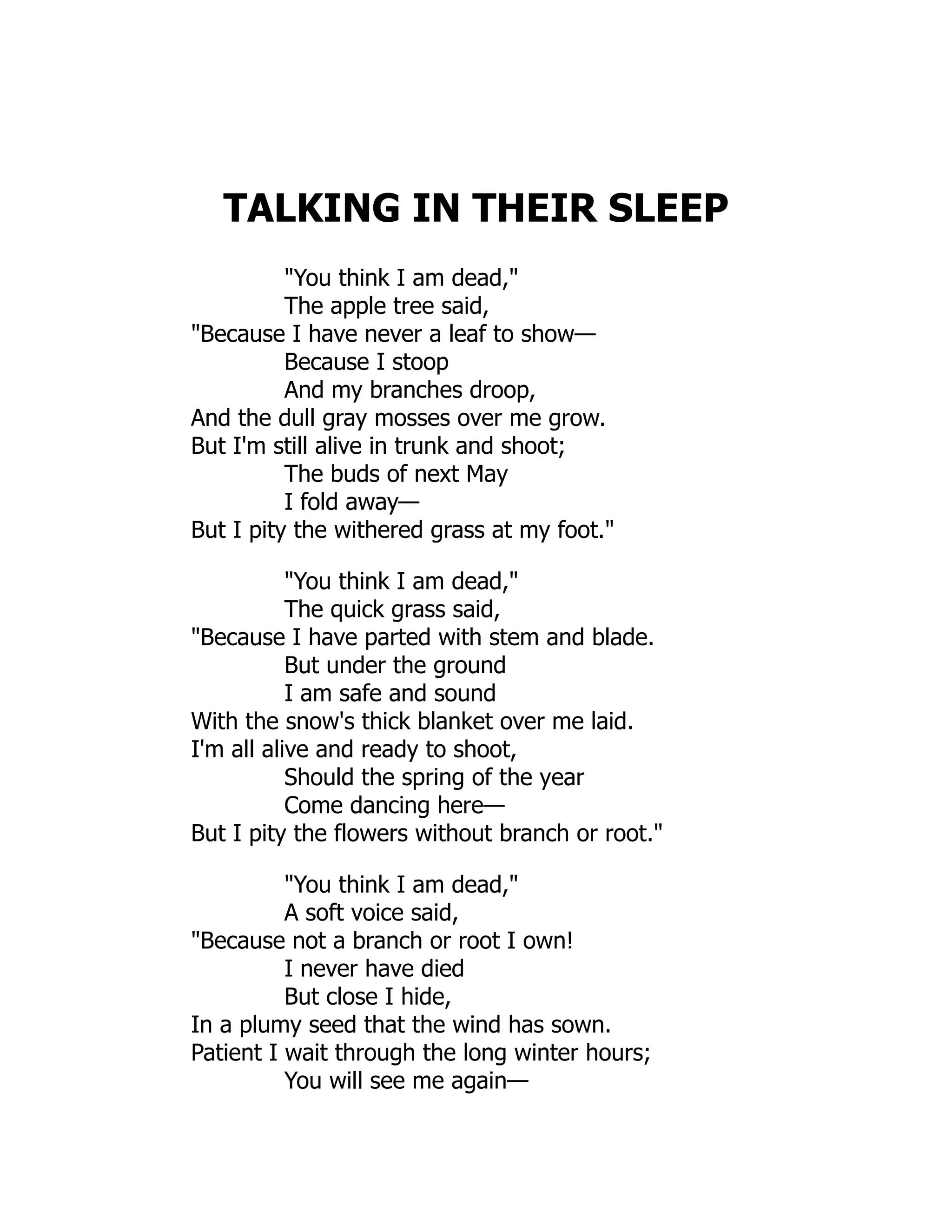 TALKING IN THEIR SLEEP
"You think I am dead,"
The apple tree said,
"Because I have never a leaf to show—
Because I stoop
And my branches droop,
And the dull gray mosses over me grow.
But I'm still alive in trunk and shoot;
The buds of next May
I fold away—
But I pity the withered grass at my foot."
"You think I am dead,"
The quick grass said,
"Because I have parted with stem and blade.
But under the ground
I am safe and sound
With the snow's thick blanket over me laid.
I'm all alive and ready to shoot,
Should the spring of the year
Come dancing here—
But I pity the flowers without branch or root."
"You think I am dead,"
A soft voice said,
"Because not a branch or root I own!
I never have died
But close I hide,
In a plumy seed that the wind has sown.
Patient I wait through the long winter hours;
You will see me again—
 