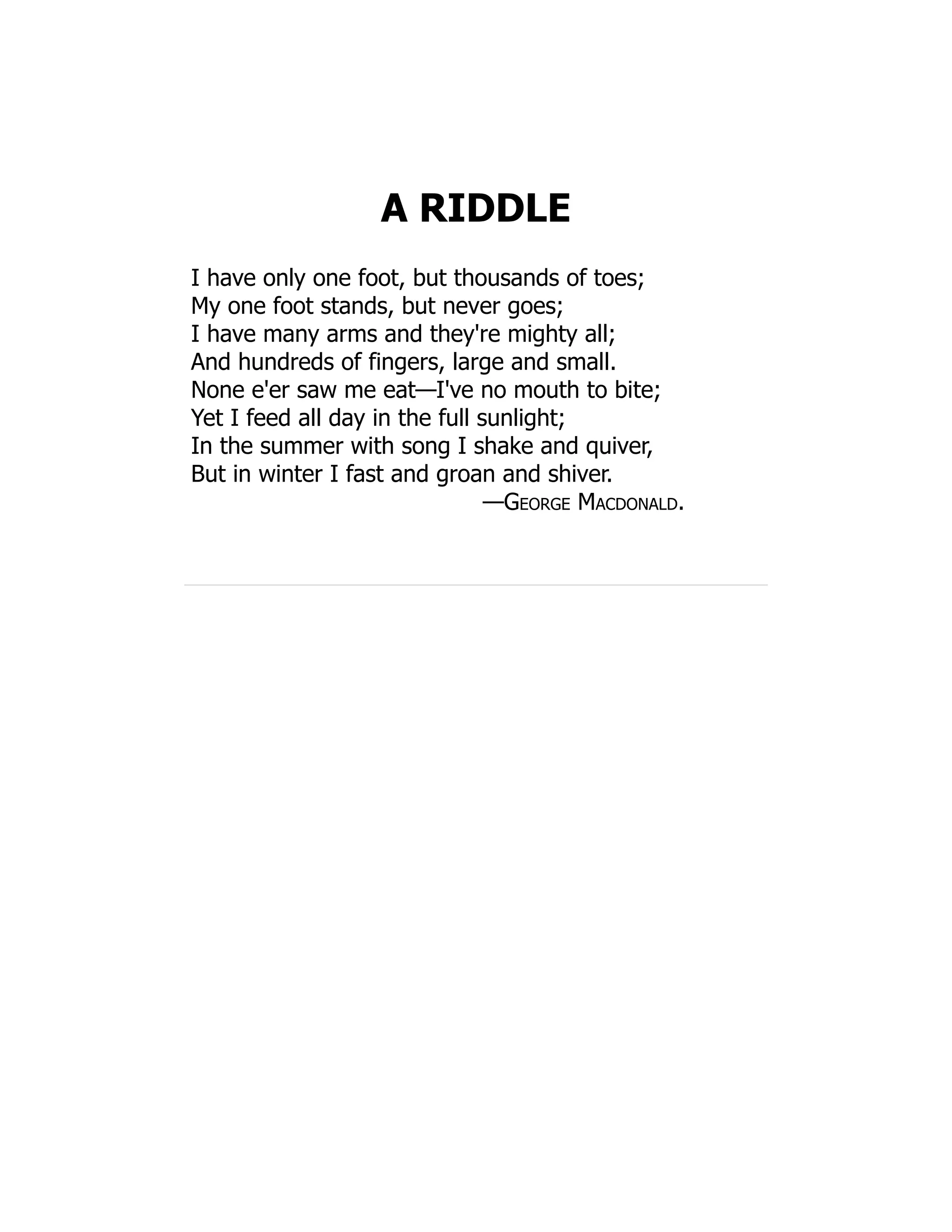 A RIDDLE
I have only one foot, but thousands of toes;
My one foot stands, but never goes;
I have many arms and they're mighty all;
And hundreds of fingers, large and small.
None e'er saw me eat—I've no mouth to bite;
Yet I feed all day in the full sunlight;
In the summer with song I shake and quiver,
But in winter I fast and groan and shiver.
—George Macdonald.
 