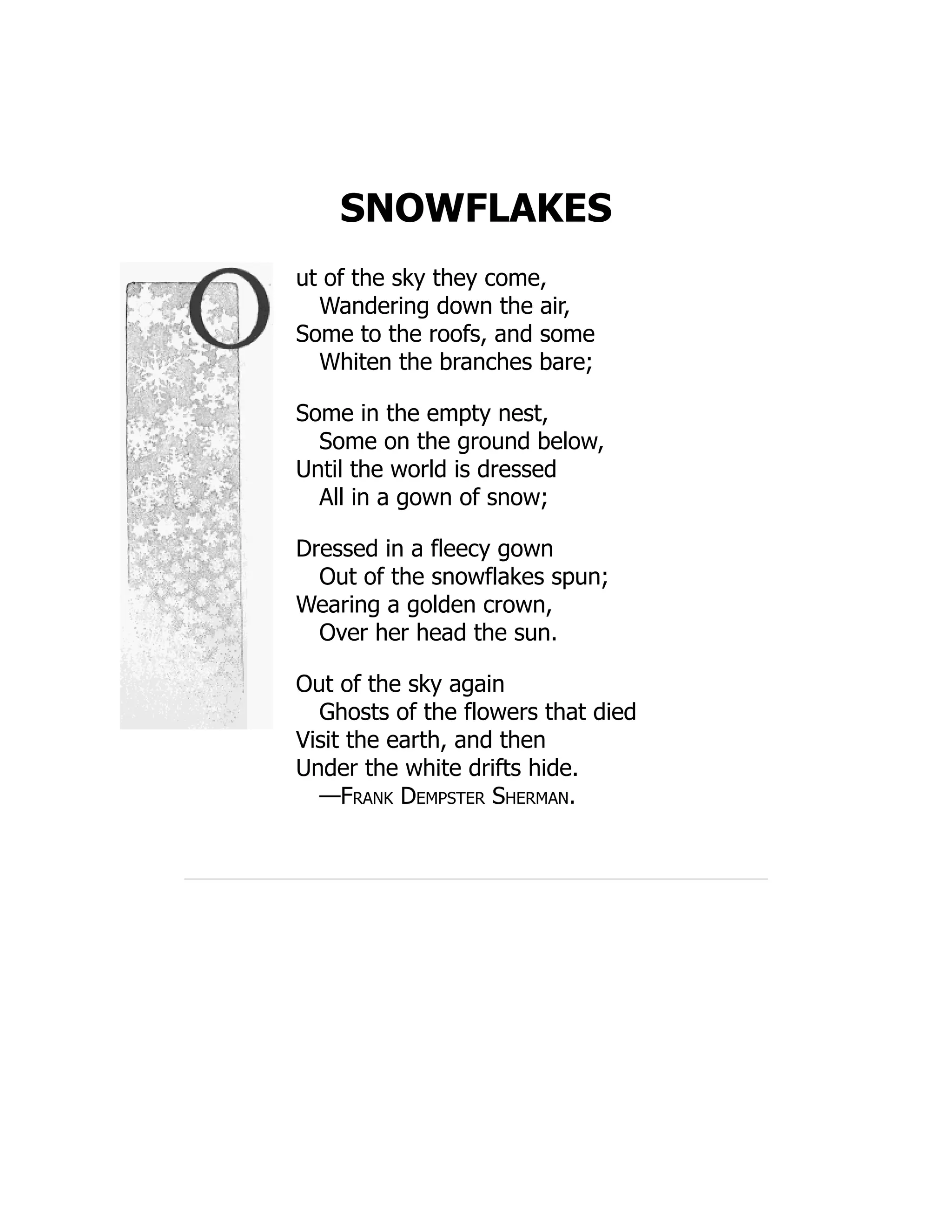 SNOWFLAKES
ut of the sky they come,
Wandering down the air,
Some to the roofs, and some
Whiten the branches bare;
Some in the empty nest,
Some on the ground below,
Until the world is dressed
All in a gown of snow;
Dressed in a fleecy gown
Out of the snowflakes spun;
Wearing a golden crown,
Over her head the sun.
Out of the sky again
Ghosts of the flowers that died
Visit the earth, and then
Under the white drifts hide.
—Frank Dempster Sherman.
 