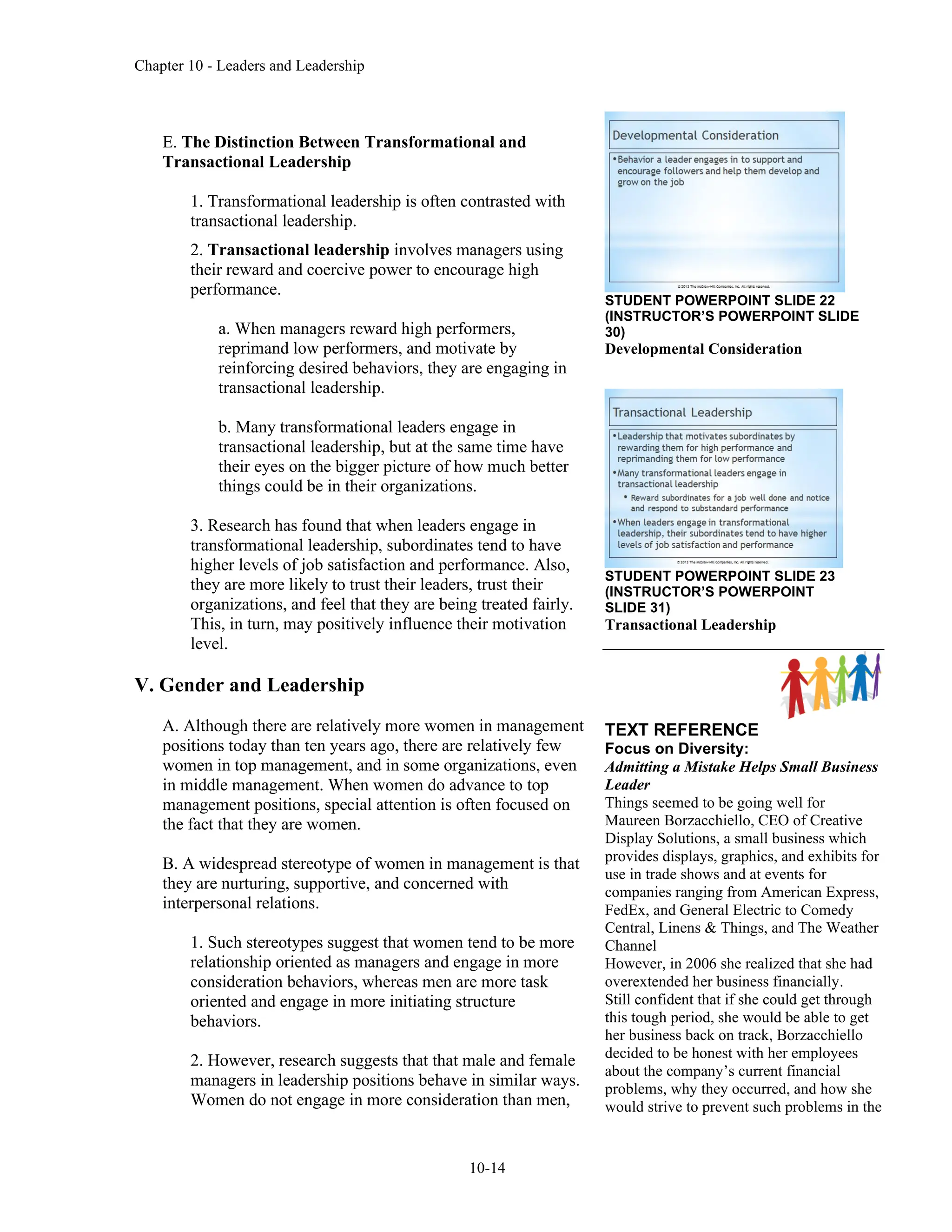 Chapter 10 - Leaders and Leadership
10-14
E. The Distinction Between Transformational and
Transactional Leadership
1. Transformational leadership is often contrasted with
transactional leadership.
2. Transactional leadership involves managers using
their reward and coercive power to encourage high
performance.
a. When managers reward high performers,
reprimand low performers, and motivate by
reinforcing desired behaviors, they are engaging in
transactional leadership.
b. Many transformational leaders engage in
transactional leadership, but at the same time have
their eyes on the bigger picture of how much better
things could be in their organizations.
3. Research has found that when leaders engage in
transformational leadership, subordinates tend to have
higher levels of job satisfaction and performance. Also,
they are more likely to trust their leaders, trust their
organizations, and feel that they are being treated fairly.
This, in turn, may positively influence their motivation
level.
V. Gender and Leadership
A. Although there are relatively more women in management
positions today than ten years ago, there are relatively few
women in top management, and in some organizations, even
in middle management. When women do advance to top
management positions, special attention is often focused on
the fact that they are women.
B. A widespread stereotype of women in management is that
they are nurturing, supportive, and concerned with
interpersonal relations.
1. Such stereotypes suggest that women tend to be more
relationship oriented as managers and engage in more
consideration behaviors, whereas men are more task
oriented and engage in more initiating structure
behaviors.
2. However, research suggests that that male and female
managers in leadership positions behave in similar ways.
Women do not engage in more consideration than men,
STUDENT POWERPOINT SLIDE 22
(INSTRUCTOR’S POWERPOINT SLIDE
30)
Developmental Consideration
STUDENT POWERPOINT SLIDE 23
(INSTRUCTOR’S POWERPOINT
SLIDE 31)
Transactional Leadership
TEXT REFERENCE
Focus on Diversity:
Admitting a Mistake Helps Small Business
Leader
Things seemed to be going well for
Maureen Borzacchiello, CEO of Creative
Display Solutions, a small business which
provides displays, graphics, and exhibits for
use in trade shows and at events for
companies ranging from American Express,
FedEx, and General Electric to Comedy
Central, Linens & Things, and The Weather
Channel
However, in 2006 she realized that she had
overextended her business financially.
Still confident that if she could get through
this tough period, she would be able to get
her business back on track, Borzacchiello
decided to be honest with her employees
about the company’s current financial
problems, why they occurred, and how she
would strive to prevent such problems in the
 