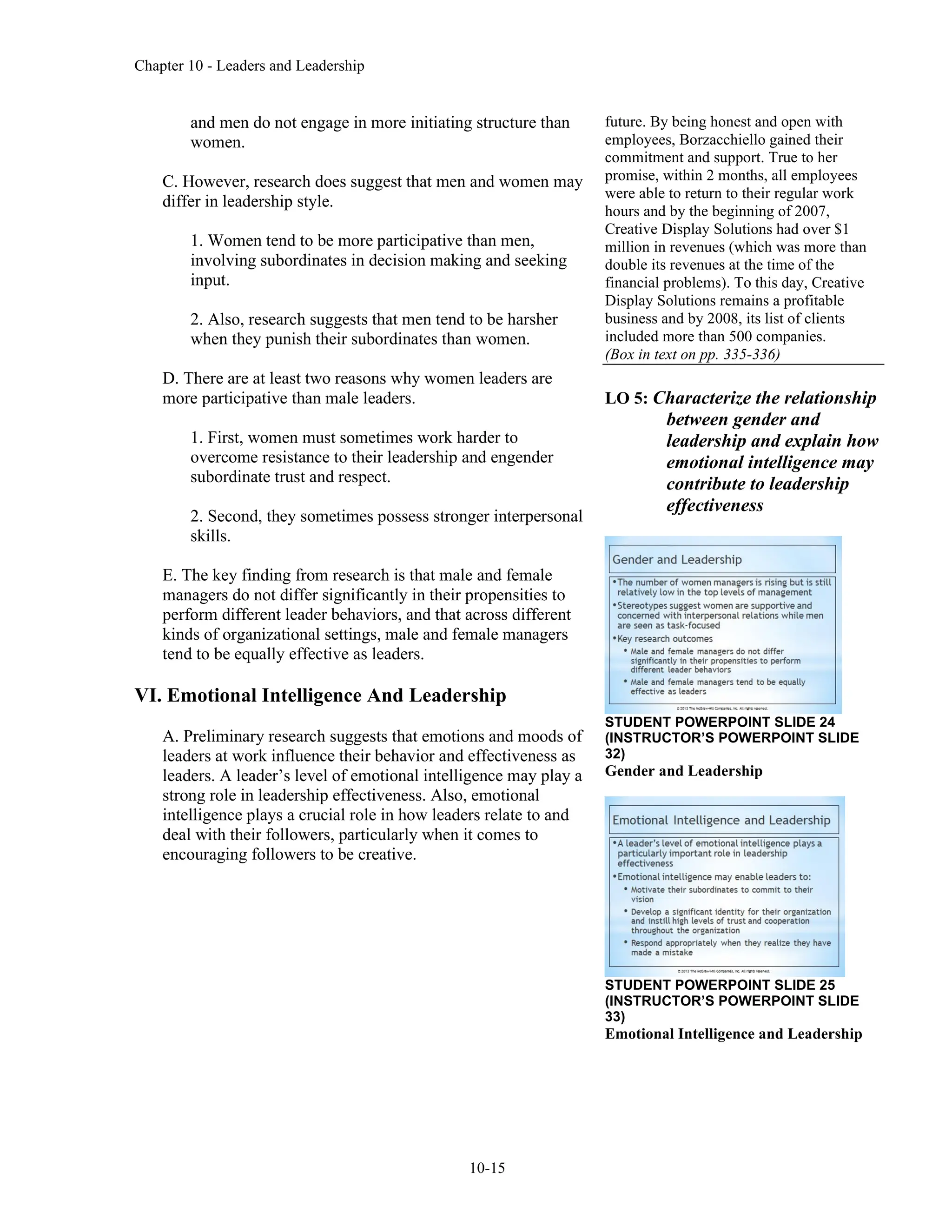 Chapter 10 - Leaders and Leadership
10-15
and men do not engage in more initiating structure than
women.
C. However, research does suggest that men and women may
differ in leadership style.
1. Women tend to be more participative than men,
involving subordinates in decision making and seeking
input.
2. Also, research suggests that men tend to be harsher
when they punish their subordinates than women.
D. There are at least two reasons why women leaders are
more participative than male leaders.
1. First, women must sometimes work harder to
overcome resistance to their leadership and engender
subordinate trust and respect.
2. Second, they sometimes possess stronger interpersonal
skills.
E. The key finding from research is that male and female
managers do not differ significantly in their propensities to
perform different leader behaviors, and that across different
kinds of organizational settings, male and female managers
tend to be equally effective as leaders.
VI. Emotional Intelligence And Leadership
A. Preliminary research suggests that emotions and moods of
leaders at work influence their behavior and effectiveness as
leaders. A leader’s level of emotional intelligence may play a
strong role in leadership effectiveness. Also, emotional
intelligence plays a crucial role in how leaders relate to and
deal with their followers, particularly when it comes to
encouraging followers to be creative.
future. By being honest and open with
employees, Borzacchiello gained their
commitment and support. True to her
promise, within 2 months, all employees
were able to return to their regular work
hours and by the beginning of 2007,
Creative Display Solutions had over $1
million in revenues (which was more than
double its revenues at the time of the
financial problems). To this day, Creative
Display Solutions remains a profitable
business and by 2008, its list of clients
included more than 500 companies.
(Box in text on pp. 335-336)
LO 5: Characterize the relationship
between gender and
leadership and explain how
emotional intelligence may
contribute to leadership
effectiveness
STUDENT POWERPOINT SLIDE 24
(INSTRUCTOR’S POWERPOINT SLIDE
32)
Gender and Leadership
STUDENT POWERPOINT SLIDE 25
(INSTRUCTOR’S POWERPOINT SLIDE
33)
Emotional Intelligence and Leadership
 