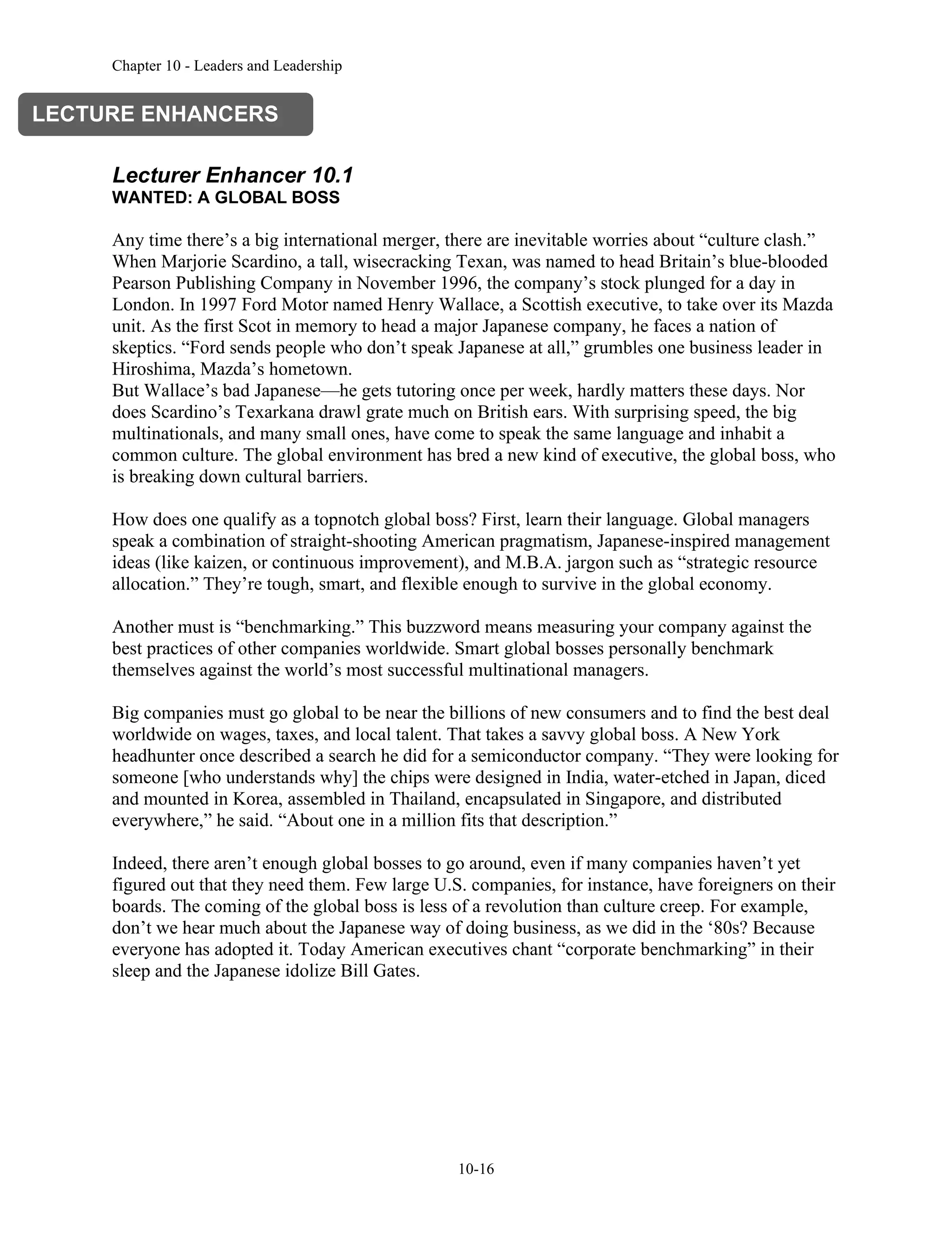 Chapter 10 - Leaders and Leadership
10-16
Lecturer Enhancer 10.1
WANTED: A GLOBAL BOSS
Any time there’s a big international merger, there are inevitable worries about “culture clash.”
When Marjorie Scardino, a tall, wisecracking Texan, was named to head Britain’s blue-blooded
Pearson Publishing Company in November 1996, the company’s stock plunged for a day in
London. In 1997 Ford Motor named Henry Wallace, a Scottish executive, to take over its Mazda
unit. As the first Scot in memory to head a major Japanese company, he faces a nation of
skeptics. “Ford sends people who don’t speak Japanese at all,” grumbles one business leader in
Hiroshima, Mazda’s hometown.
But Wallace’s bad Japanese—he gets tutoring once per week, hardly matters these days. Nor
does Scardino’s Texarkana drawl grate much on British ears. With surprising speed, the big
multinationals, and many small ones, have come to speak the same language and inhabit a
common culture. The global environment has bred a new kind of executive, the global boss, who
is breaking down cultural barriers.
How does one qualify as a topnotch global boss? First, learn their language. Global managers
speak a combination of straight-shooting American pragmatism, Japanese-inspired management
ideas (like kaizen, or continuous improvement), and M.B.A. jargon such as “strategic resource
allocation.” They’re tough, smart, and flexible enough to survive in the global economy.
Another must is “benchmarking.” This buzzword means measuring your company against the
best practices of other companies worldwide. Smart global bosses personally benchmark
themselves against the world’s most successful multinational managers.
Big companies must go global to be near the billions of new consumers and to find the best deal
worldwide on wages, taxes, and local talent. That takes a savvy global boss. A New York
headhunter once described a search he did for a semiconductor company. “They were looking for
someone [who understands why] the chips were designed in India, water-etched in Japan, diced
and mounted in Korea, assembled in Thailand, encapsulated in Singapore, and distributed
everywhere,” he said. “About one in a million fits that description.”
Indeed, there aren’t enough global bosses to go around, even if many companies haven’t yet
figured out that they need them. Few large U.S. companies, for instance, have foreigners on their
boards. The coming of the global boss is less of a revolution than culture creep. For example,
don’t we hear much about the Japanese way of doing business, as we did in the ‘80s? Because
everyone has adopted it. Today American executives chant “corporate benchmarking” in their
sleep and the Japanese idolize Bill Gates.
LECTURE ENHANCERS
 