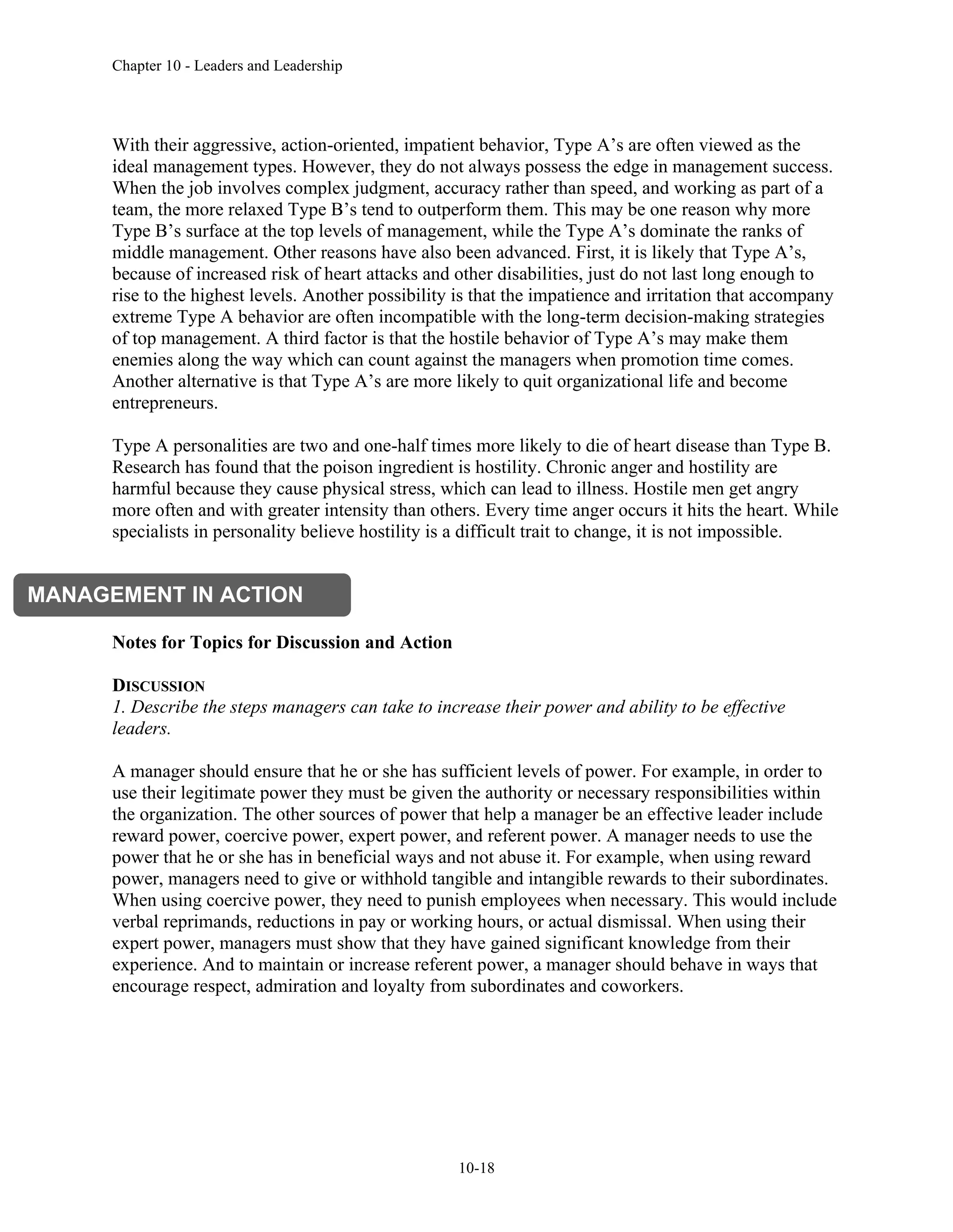 Chapter 10 - Leaders and Leadership
10-18
With their aggressive, action-oriented, impatient behavior, Type A’s are often viewed as the
ideal management types. However, they do not always possess the edge in management success.
When the job involves complex judgment, accuracy rather than speed, and working as part of a
team, the more relaxed Type B’s tend to outperform them. This may be one reason why more
Type B’s surface at the top levels of management, while the Type A’s dominate the ranks of
middle management. Other reasons have also been advanced. First, it is likely that Type A’s,
because of increased risk of heart attacks and other disabilities, just do not last long enough to
rise to the highest levels. Another possibility is that the impatience and irritation that accompany
extreme Type A behavior are often incompatible with the long-term decision-making strategies
of top management. A third factor is that the hostile behavior of Type A’s may make them
enemies along the way which can count against the managers when promotion time comes.
Another alternative is that Type A’s are more likely to quit organizational life and become
entrepreneurs.
Type A personalities are two and one-half times more likely to die of heart disease than Type B.
Research has found that the poison ingredient is hostility. Chronic anger and hostility are
harmful because they cause physical stress, which can lead to illness. Hostile men get angry
more often and with greater intensity than others. Every time anger occurs it hits the heart. While
specialists in personality believe hostility is a difficult trait to change, it is not impossible.
Notes for Topics for Discussion and Action
DISCUSSION
1. Describe the steps managers can take to increase their power and ability to be effective
leaders.
A manager should ensure that he or she has sufficient levels of power. For example, in order to
use their legitimate power they must be given the authority or necessary responsibilities within
the organization. The other sources of power that help a manager be an effective leader include
reward power, coercive power, expert power, and referent power. A manager needs to use the
power that he or she has in beneficial ways and not abuse it. For example, when using reward
power, managers need to give or withhold tangible and intangible rewards to their subordinates.
When using coercive power, they need to punish employees when necessary. This would include
verbal reprimands, reductions in pay or working hours, or actual dismissal. When using their
expert power, managers must show that they have gained significant knowledge from their
experience. And to maintain or increase referent power, a manager should behave in ways that
encourage respect, admiration and loyalty from subordinates and coworkers.
MANAGEMENT IN ACTION
 