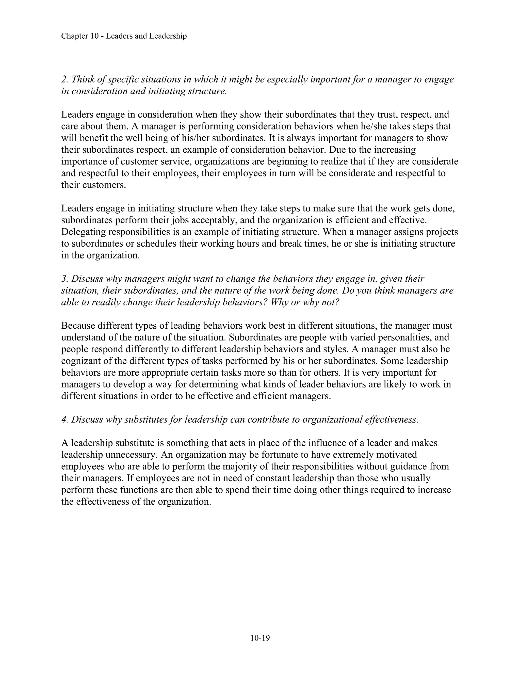 Chapter 10 - Leaders and Leadership
10-19
2. Think of specific situations in which it might be especially important for a manager to engage
in consideration and initiating structure.
Leaders engage in consideration when they show their subordinates that they trust, respect, and
care about them. A manager is performing consideration behaviors when he/she takes steps that
will benefit the well being of his/her subordinates. It is always important for managers to show
their subordinates respect, an example of consideration behavior. Due to the increasing
importance of customer service, organizations are beginning to realize that if they are considerate
and respectful to their employees, their employees in turn will be considerate and respectful to
their customers.
Leaders engage in initiating structure when they take steps to make sure that the work gets done,
subordinates perform their jobs acceptably, and the organization is efficient and effective.
Delegating responsibilities is an example of initiating structure. When a manager assigns projects
to subordinates or schedules their working hours and break times, he or she is initiating structure
in the organization.
3. Discuss why managers might want to change the behaviors they engage in, given their
situation, their subordinates, and the nature of the work being done. Do you think managers are
able to readily change their leadership behaviors? Why or why not?
Because different types of leading behaviors work best in different situations, the manager must
understand of the nature of the situation. Subordinates are people with varied personalities, and
people respond differently to different leadership behaviors and styles. A manager must also be
cognizant of the different types of tasks performed by his or her subordinates. Some leadership
behaviors are more appropriate certain tasks more so than for others. It is very important for
managers to develop a way for determining what kinds of leader behaviors are likely to work in
different situations in order to be effective and efficient managers.
4. Discuss why substitutes for leadership can contribute to organizational effectiveness.
A leadership substitute is something that acts in place of the influence of a leader and makes
leadership unnecessary. An organization may be fortunate to have extremely motivated
employees who are able to perform the majority of their responsibilities without guidance from
their managers. If employees are not in need of constant leadership than those who usually
perform these functions are then able to spend their time doing other things required to increase
the effectiveness of the organization.
 