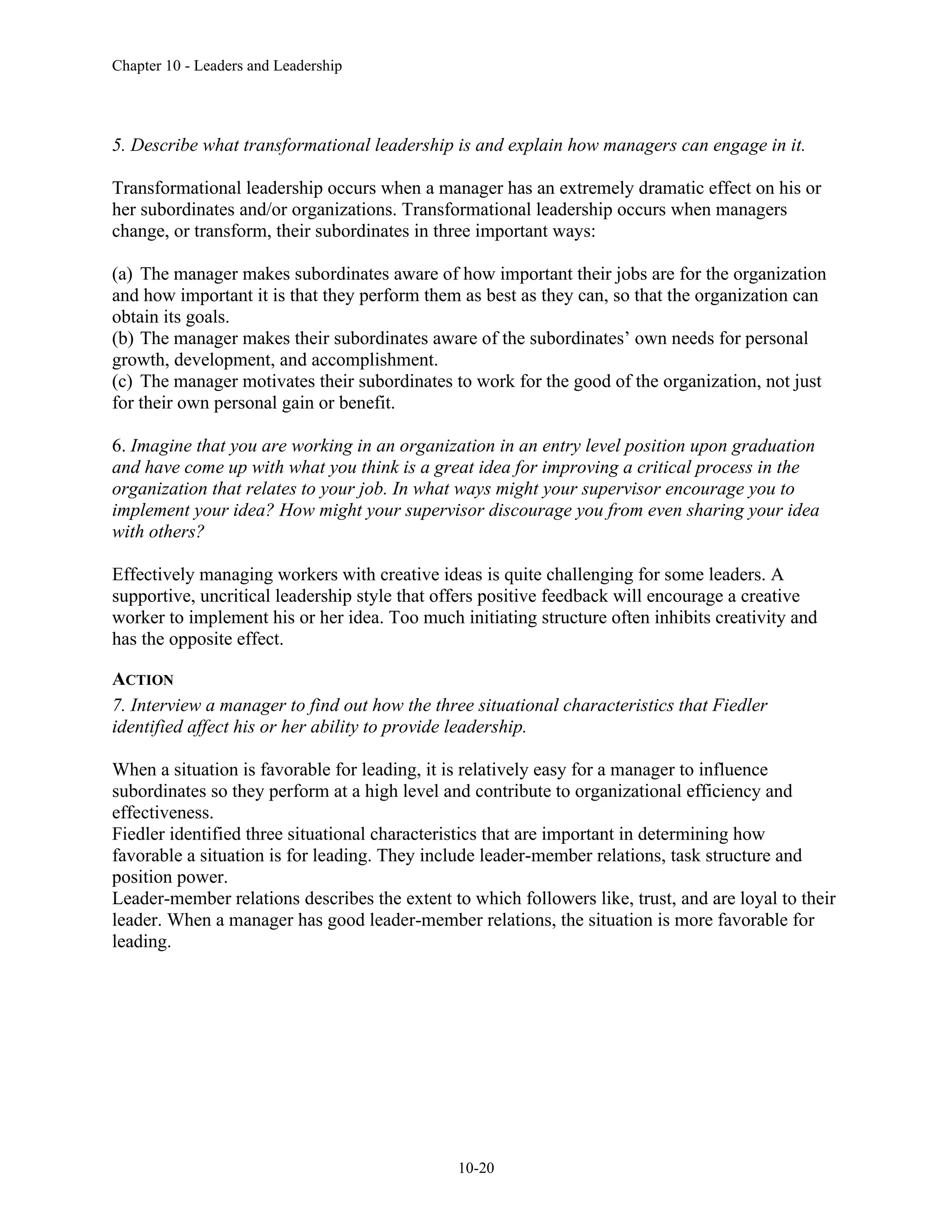 Chapter 10 - Leaders and Leadership
10-20
5. Describe what transformational leadership is and explain how managers can engage in it.
Transformational leadership occurs when a manager has an extremely dramatic effect on his or
her subordinates and/or organizations. Transformational leadership occurs when managers
change, or transform, their subordinates in three important ways:
(a) The manager makes subordinates aware of how important their jobs are for the organization
and how important it is that they perform them as best as they can, so that the organization can
obtain its goals.
(b) The manager makes their subordinates aware of the subordinates’ own needs for personal
growth, development, and accomplishment.
(c) The manager motivates their subordinates to work for the good of the organization, not just
for their own personal gain or benefit.
6. Imagine that you are working in an organization in an entry level position upon graduation
and have come up with what you think is a great idea for improving a critical process in the
organization that relates to your job. In what ways might your supervisor encourage you to
implement your idea? How might your supervisor discourage you from even sharing your idea
with others?
Effectively managing workers with creative ideas is quite challenging for some leaders. A
supportive, uncritical leadership style that offers positive feedback will encourage a creative
worker to implement his or her idea. Too much initiating structure often inhibits creativity and
has the opposite effect.
ACTION
7. Interview a manager to find out how the three situational characteristics that Fiedler
identified affect his or her ability to provide leadership.
When a situation is favorable for leading, it is relatively easy for a manager to influence
subordinates so they perform at a high level and contribute to organizational efficiency and
effectiveness.
Fiedler identified three situational characteristics that are important in determining how
favorable a situation is for leading. They include leader-member relations, task structure and
position power.
Leader-member relations describes the extent to which followers like, trust, and are loyal to their
leader. When a manager has good leader-member relations, the situation is more favorable for
leading.
 