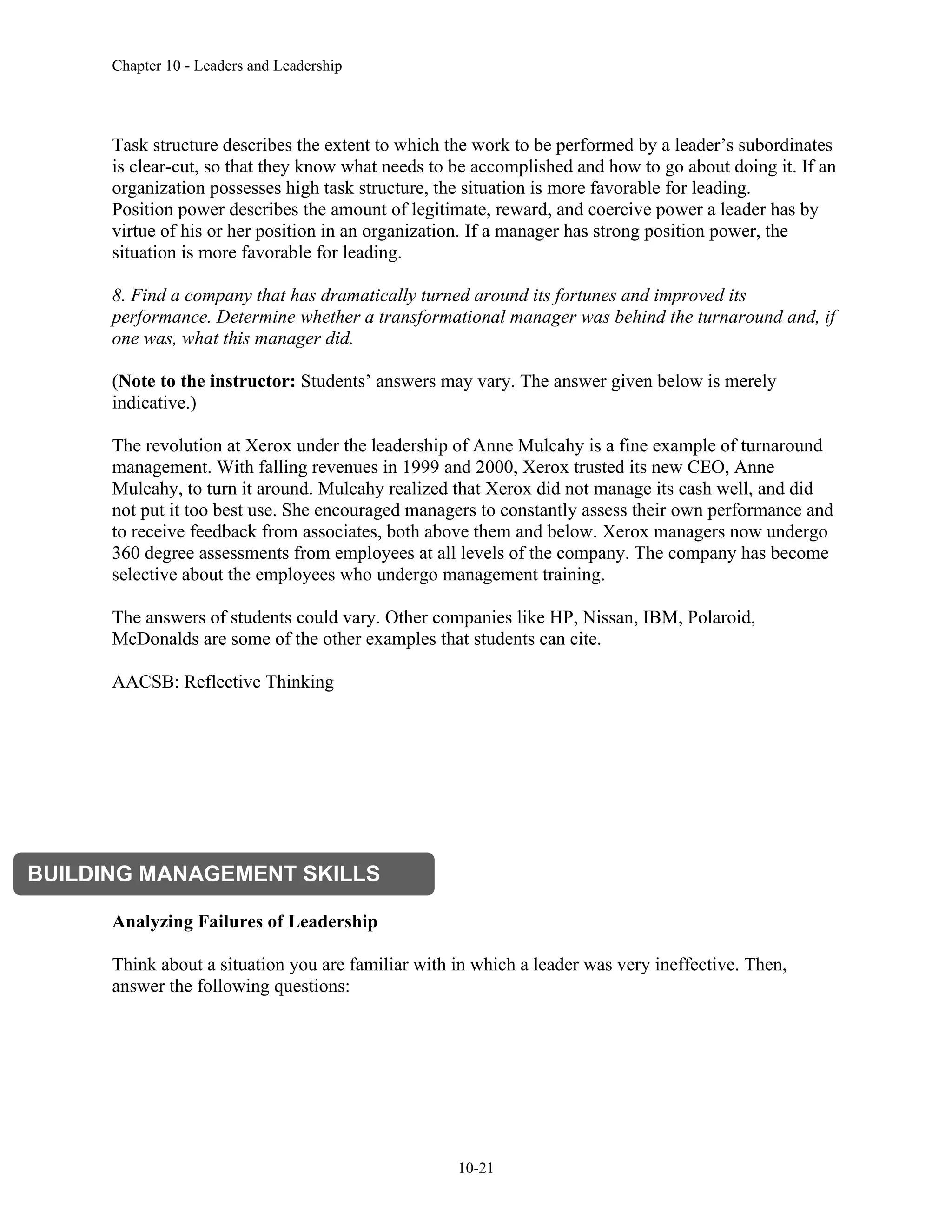 Chapter 10 - Leaders and Leadership
10-21
Task structure describes the extent to which the work to be performed by a leader’s subordinates
is clear-cut, so that they know what needs to be accomplished and how to go about doing it. If an
organization possesses high task structure, the situation is more favorable for leading.
Position power describes the amount of legitimate, reward, and coercive power a leader has by
virtue of his or her position in an organization. If a manager has strong position power, the
situation is more favorable for leading.
8. Find a company that has dramatically turned around its fortunes and improved its
performance. Determine whether a transformational manager was behind the turnaround and, if
one was, what this manager did.
(Note to the instructor: Students’ answers may vary. The answer given below is merely
indicative.)
The revolution at Xerox under the leadership of Anne Mulcahy is a fine example of turnaround
management. With falling revenues in 1999 and 2000, Xerox trusted its new CEO, Anne
Mulcahy, to turn it around. Mulcahy realized that Xerox did not manage its cash well, and did
not put it too best use. She encouraged managers to constantly assess their own performance and
to receive feedback from associates, both above them and below. Xerox managers now undergo
360 degree assessments from employees at all levels of the company. The company has become
selective about the employees who undergo management training.
The answers of students could vary. Other companies like HP, Nissan, IBM, Polaroid,
McDonalds are some of the other examples that students can cite.
AACSB: Reflective Thinking
Analyzing Failures of Leadership
Think about a situation you are familiar with in which a leader was very ineffective. Then,
answer the following questions:
BUILDING MANAGEMENT SKILLS
 