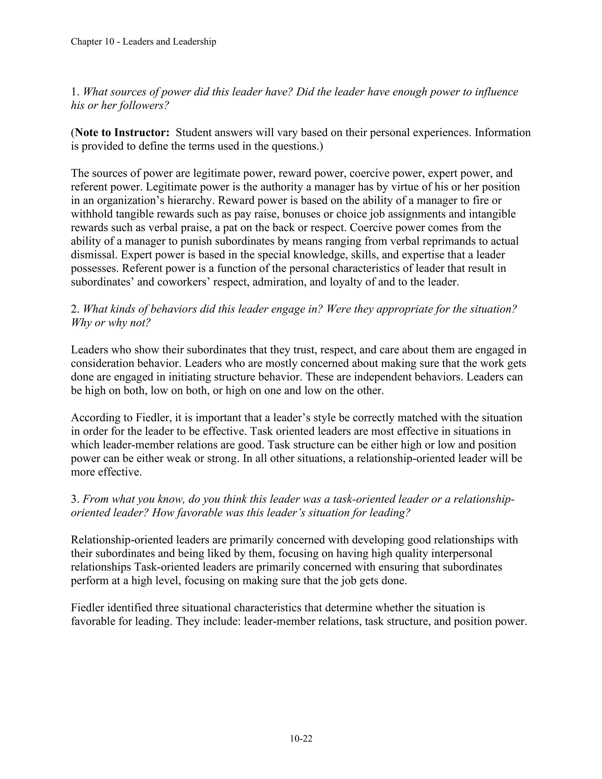 Chapter 10 - Leaders and Leadership
10-22
1. What sources of power did this leader have? Did the leader have enough power to influence
his or her followers?
(Note to Instructor: Student answers will vary based on their personal experiences. Information
is provided to define the terms used in the questions.)
The sources of power are legitimate power, reward power, coercive power, expert power, and
referent power. Legitimate power is the authority a manager has by virtue of his or her position
in an organization’s hierarchy. Reward power is based on the ability of a manager to fire or
withhold tangible rewards such as pay raise, bonuses or choice job assignments and intangible
rewards such as verbal praise, a pat on the back or respect. Coercive power comes from the
ability of a manager to punish subordinates by means ranging from verbal reprimands to actual
dismissal. Expert power is based in the special knowledge, skills, and expertise that a leader
possesses. Referent power is a function of the personal characteristics of leader that result in
subordinates’ and coworkers’ respect, admiration, and loyalty of and to the leader.
2. What kinds of behaviors did this leader engage in? Were they appropriate for the situation?
Why or why not?
Leaders who show their subordinates that they trust, respect, and care about them are engaged in
consideration behavior. Leaders who are mostly concerned about making sure that the work gets
done are engaged in initiating structure behavior. These are independent behaviors. Leaders can
be high on both, low on both, or high on one and low on the other.
According to Fiedler, it is important that a leader’s style be correctly matched with the situation
in order for the leader to be effective. Task oriented leaders are most effective in situations in
which leader-member relations are good. Task structure can be either high or low and position
power can be either weak or strong. In all other situations, a relationship-oriented leader will be
more effective.
3. From what you know, do you think this leader was a task-oriented leader or a relationship-
oriented leader? How favorable was this leader’s situation for leading?
Relationship-oriented leaders are primarily concerned with developing good relationships with
their subordinates and being liked by them, focusing on having high quality interpersonal
relationships Task-oriented leaders are primarily concerned with ensuring that subordinates
perform at a high level, focusing on making sure that the job gets done.
Fiedler identified three situational characteristics that determine whether the situation is
favorable for leading. They include: leader-member relations, task structure, and position power.
 