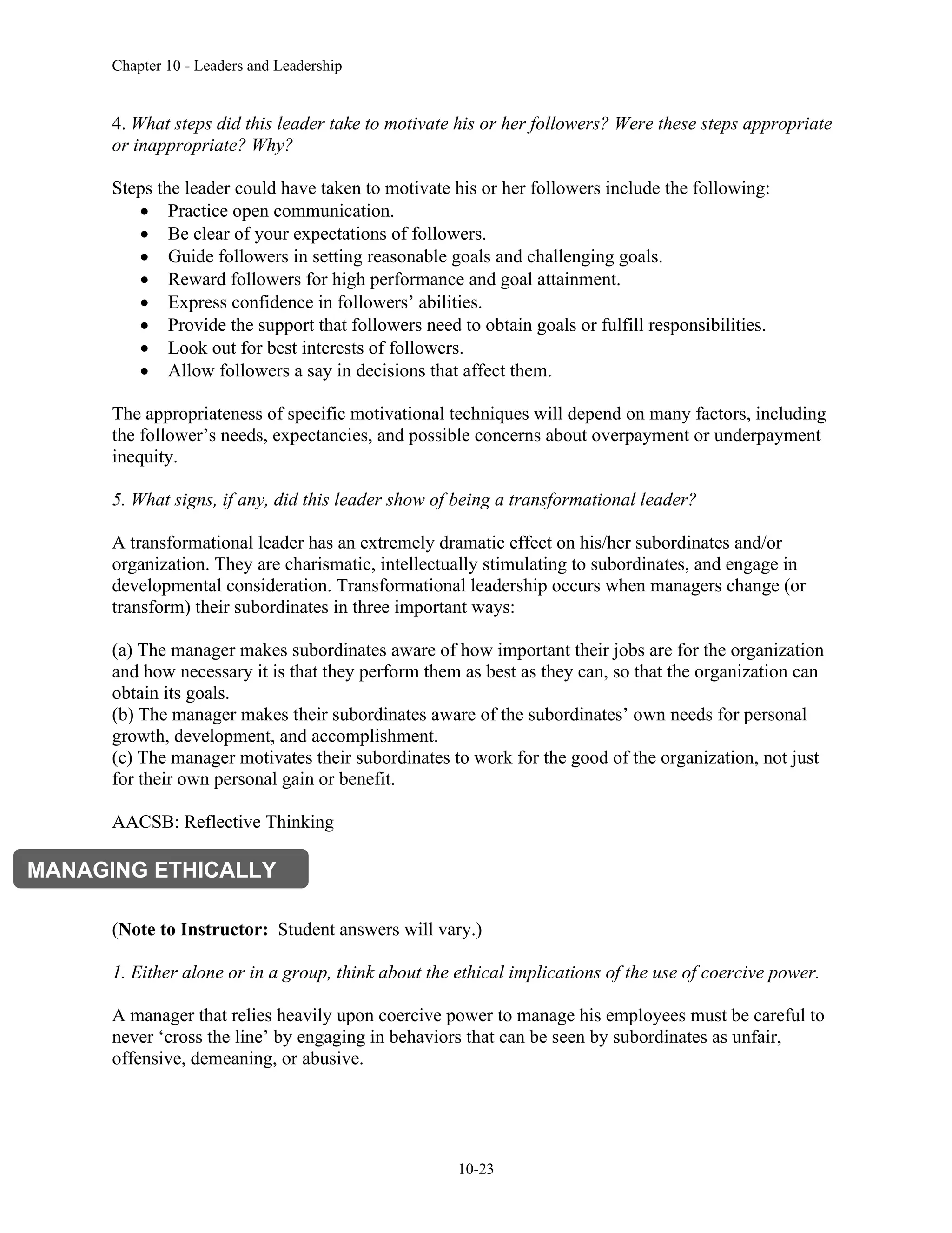 Chapter 10 - Leaders and Leadership
10-23
4. What steps did this leader take to motivate his or her followers? Were these steps appropriate
or inappropriate? Why?
Steps the leader could have taken to motivate his or her followers include the following:
• Practice open communication.
• Be clear of your expectations of followers.
• Guide followers in setting reasonable goals and challenging goals.
• Reward followers for high performance and goal attainment.
• Express confidence in followers’ abilities.
• Provide the support that followers need to obtain goals or fulfill responsibilities.
• Look out for best interests of followers.
• Allow followers a say in decisions that affect them.
The appropriateness of specific motivational techniques will depend on many factors, including
the follower’s needs, expectancies, and possible concerns about overpayment or underpayment
inequity.
5. What signs, if any, did this leader show of being a transformational leader?
A transformational leader has an extremely dramatic effect on his/her subordinates and/or
organization. They are charismatic, intellectually stimulating to subordinates, and engage in
developmental consideration. Transformational leadership occurs when managers change (or
transform) their subordinates in three important ways:
(a) The manager makes subordinates aware of how important their jobs are for the organization
and how necessary it is that they perform them as best as they can, so that the organization can
obtain its goals.
(b) The manager makes their subordinates aware of the subordinates’ own needs for personal
growth, development, and accomplishment.
(c) The manager motivates their subordinates to work for the good of the organization, not just
for their own personal gain or benefit.
AACSB: Reflective Thinking
(Note to Instructor: Student answers will vary.)
1. Either alone or in a group, think about the ethical implications of the use of coercive power.
A manager that relies heavily upon coercive power to manage his employees must be careful to
never ‘cross the line’ by engaging in behaviors that can be seen by subordinates as unfair,
offensive, demeaning, or abusive.
MANAGING ETHICALLY
 