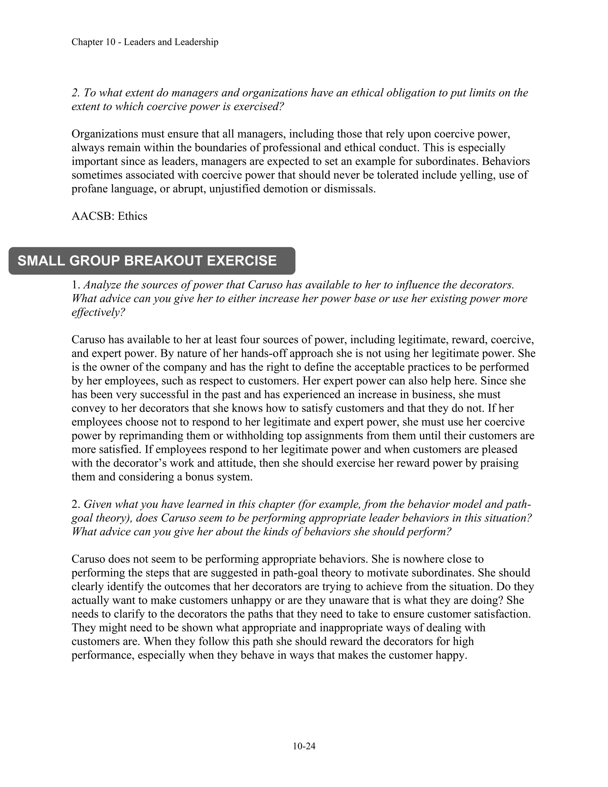 Chapter 10 - Leaders and Leadership
10-24
2. To what extent do managers and organizations have an ethical obligation to put limits on the
extent to which coercive power is exercised?
Organizations must ensure that all managers, including those that rely upon coercive power,
always remain within the boundaries of professional and ethical conduct. This is especially
important since as leaders, managers are expected to set an example for subordinates. Behaviors
sometimes associated with coercive power that should never be tolerated include yelling, use of
profane language, or abrupt, unjustified demotion or dismissals.
AACSB: Ethics
Improving Leadership Effectiveness
1. Analyze the sources of power that Caruso has available to her to influence the decorators.
What advice can you give her to either increase her power base or use her existing power more
effectively?
Caruso has available to her at least four sources of power, including legitimate, reward, coercive,
and expert power. By nature of her hands-off approach she is not using her legitimate power. She
is the owner of the company and has the right to define the acceptable practices to be performed
by her employees, such as respect to customers. Her expert power can also help here. Since she
has been very successful in the past and has experienced an increase in business, she must
convey to her decorators that she knows how to satisfy customers and that they do not. If her
employees choose not to respond to her legitimate and expert power, she must use her coercive
power by reprimanding them or withholding top assignments from them until their customers are
more satisfied. If employees respond to her legitimate power and when customers are pleased
with the decorator’s work and attitude, then she should exercise her reward power by praising
them and considering a bonus system.
2. Given what you have learned in this chapter (for example, from the behavior model and path-
goal theory), does Caruso seem to be performing appropriate leader behaviors in this situation?
What advice can you give her about the kinds of behaviors she should perform?
Caruso does not seem to be performing appropriate behaviors. She is nowhere close to
performing the steps that are suggested in path-goal theory to motivate subordinates. She should
clearly identify the outcomes that her decorators are trying to achieve from the situation. Do they
actually want to make customers unhappy or are they unaware that is what they are doing? She
needs to clarify to the decorators the paths that they need to take to ensure customer satisfaction.
They might need to be shown what appropriate and inappropriate ways of dealing with
customers are. When they follow this path she should reward the decorators for high
performance, especially when they behave in ways that makes the customer happy.
SMALL GROUP BREAKOUT EXERCISE
 