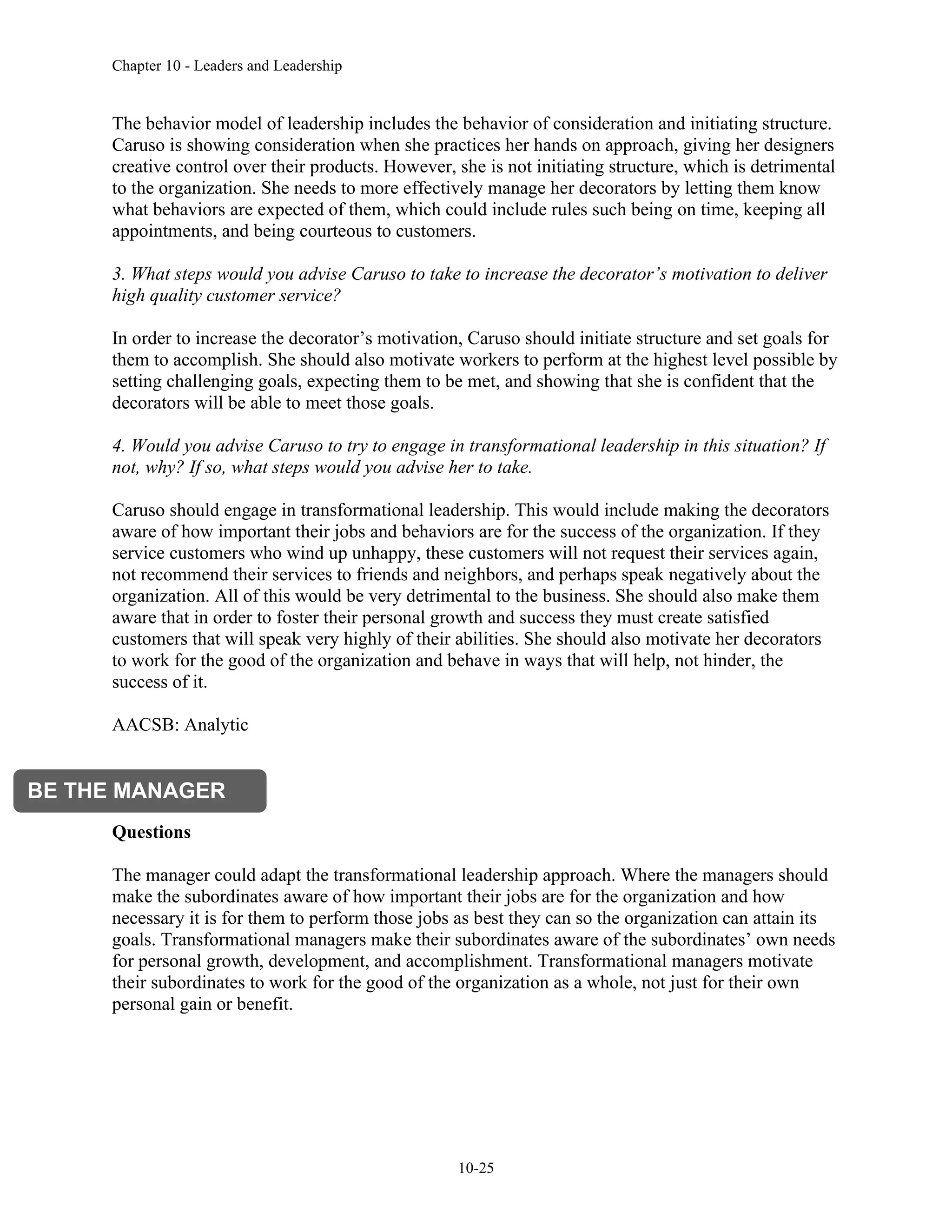 Chapter 10 - Leaders and Leadership
10-25
The behavior model of leadership includes the behavior of consideration and initiating structure.
Caruso is showing consideration when she practices her hands on approach, giving her designers
creative control over their products. However, she is not initiating structure, which is detrimental
to the organization. She needs to more effectively manage her decorators by letting them know
what behaviors are expected of them, which could include rules such being on time, keeping all
appointments, and being courteous to customers.
3. What steps would you advise Caruso to take to increase the decorator’s motivation to deliver
high quality customer service?
In order to increase the decorator’s motivation, Caruso should initiate structure and set goals for
them to accomplish. She should also motivate workers to perform at the highest level possible by
setting challenging goals, expecting them to be met, and showing that she is confident that the
decorators will be able to meet those goals.
4. Would you advise Caruso to try to engage in transformational leadership in this situation? If
not, why? If so, what steps would you advise her to take.
Caruso should engage in transformational leadership. This would include making the decorators
aware of how important their jobs and behaviors are for the success of the organization. If they
service customers who wind up unhappy, these customers will not request their services again,
not recommend their services to friends and neighbors, and perhaps speak negatively about the
organization. All of this would be very detrimental to the business. She should also make them
aware that in order to foster their personal growth and success they must create satisfied
customers that will speak very highly of their abilities. She should also motivate her decorators
to work for the good of the organization and behave in ways that will help, not hinder, the
success of it.
AACSB: Analytic
Questions
The manager could adapt the transformational leadership approach. Where the managers should
make the subordinates aware of how important their jobs are for the organization and how
necessary it is for them to perform those jobs as best they can so the organization can attain its
goals. Transformational managers make their subordinates aware of the subordinates’ own needs
for personal growth, development, and accomplishment. Transformational managers motivate
their subordinates to work for the good of the organization as a whole, not just for their own
personal gain or benefit.
BE THE MANAGER
 