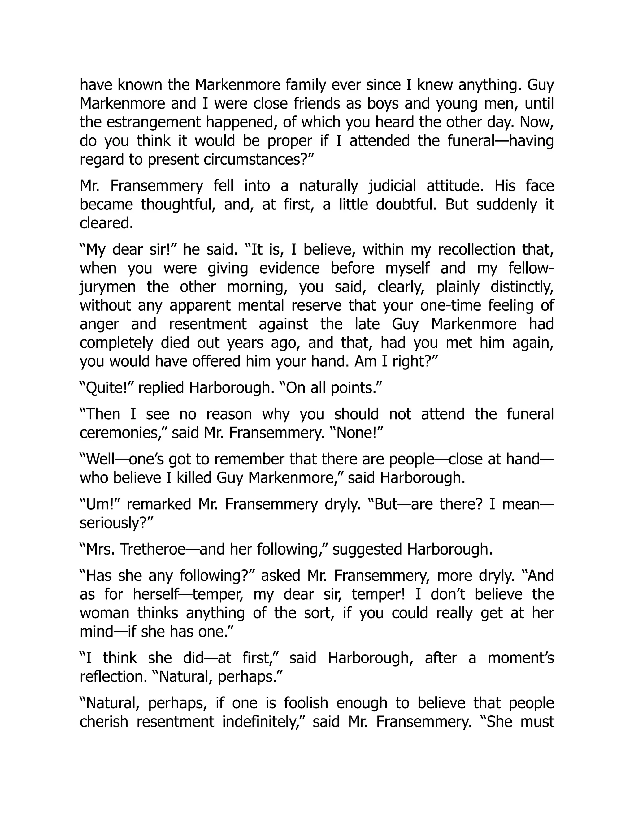 have known the Markenmore family ever since I knew anything. Guy
Markenmore and I were close friends as boys and young men, until
the estrangement happened, of which you heard the other day. Now,
do you think it would be proper if I attended the funeral—having
regard to present circumstances?”
Mr. Fransemmery fell into a naturally judicial attitude. His face
became thoughtful, and, at first, a little doubtful. But suddenly it
cleared.
“My dear sir!” he said. “It is, I believe, within my recollection that,
when you were giving evidence before myself and my fellow-
jurymen the other morning, you said, clearly, plainly distinctly,
without any apparent mental reserve that your one-time feeling of
anger and resentment against the late Guy Markenmore had
completely died out years ago, and that, had you met him again,
you would have offered him your hand. Am I right?”
“Quite!” replied Harborough. “On all points.”
“Then I see no reason why you should not attend the funeral
ceremonies,” said Mr. Fransemmery. “None!”
“Well—one’s got to remember that there are people—close at hand—
who believe I killed Guy Markenmore,” said Harborough.
“Um!” remarked Mr. Fransemmery dryly. “But—are there? I mean—
seriously?”
“Mrs. Tretheroe—and her following,” suggested Harborough.
“Has she any following?” asked Mr. Fransemmery, more dryly. “And
as for herself—temper, my dear sir, temper! I don’t believe the
woman thinks anything of the sort, if you could really get at her
mind—if she has one.”
“I think she did—at first,” said Harborough, after a moment’s
reflection. “Natural, perhaps.”
“Natural, perhaps, if one is foolish enough to believe that people
cherish resentment indefinitely,” said Mr. Fransemmery. “She must
 