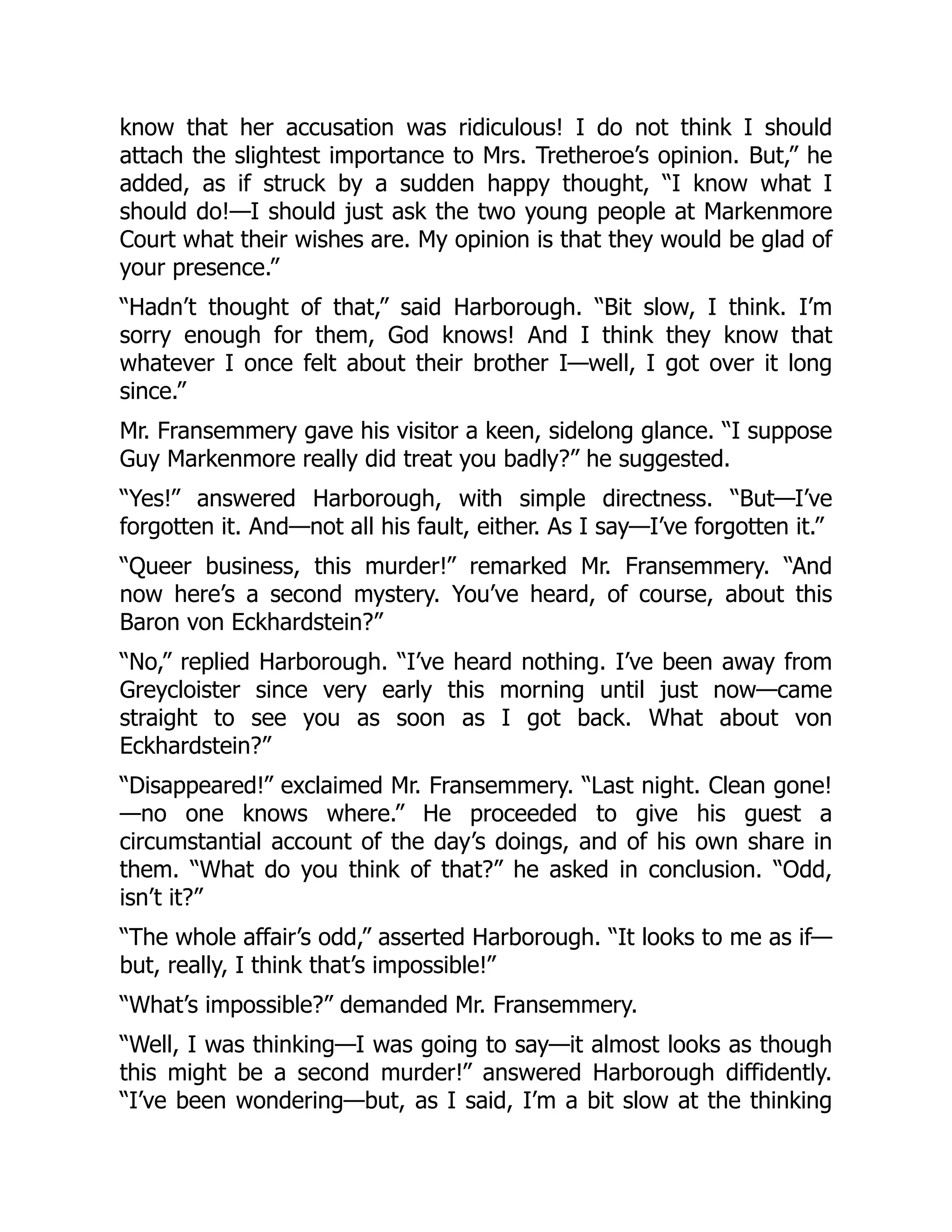 know that her accusation was ridiculous! I do not think I should
attach the slightest importance to Mrs. Tretheroe’s opinion. But,” he
added, as if struck by a sudden happy thought, “I know what I
should do!—I should just ask the two young people at Markenmore
Court what their wishes are. My opinion is that they would be glad of
your presence.”
“Hadn’t thought of that,” said Harborough. “Bit slow, I think. I’m
sorry enough for them, God knows! And I think they know that
whatever I once felt about their brother I—well, I got over it long
since.”
Mr. Fransemmery gave his visitor a keen, sidelong glance. “I suppose
Guy Markenmore really did treat you badly?” he suggested.
“Yes!” answered Harborough, with simple directness. “But—I’ve
forgotten it. And—not all his fault, either. As I say—I’ve forgotten it.”
“Queer business, this murder!” remarked Mr. Fransemmery. “And
now here’s a second mystery. You’ve heard, of course, about this
Baron von Eckhardstein?”
“No,” replied Harborough. “I’ve heard nothing. I’ve been away from
Greycloister since very early this morning until just now—came
straight to see you as soon as I got back. What about von
Eckhardstein?”
“Disappeared!” exclaimed Mr. Fransemmery. “Last night. Clean gone!
—no one knows where.” He proceeded to give his guest a
circumstantial account of the day’s doings, and of his own share in
them. “What do you think of that?” he asked in conclusion. “Odd,
isn’t it?”
“The whole affair’s odd,” asserted Harborough. “It looks to me as if—
but, really, I think that’s impossible!”
“What’s impossible?” demanded Mr. Fransemmery.
“Well, I was thinking—I was going to say—it almost looks as though
this might be a second murder!” answered Harborough diffidently.
“I’ve been wondering—but, as I said, I’m a bit slow at the thinking
 
