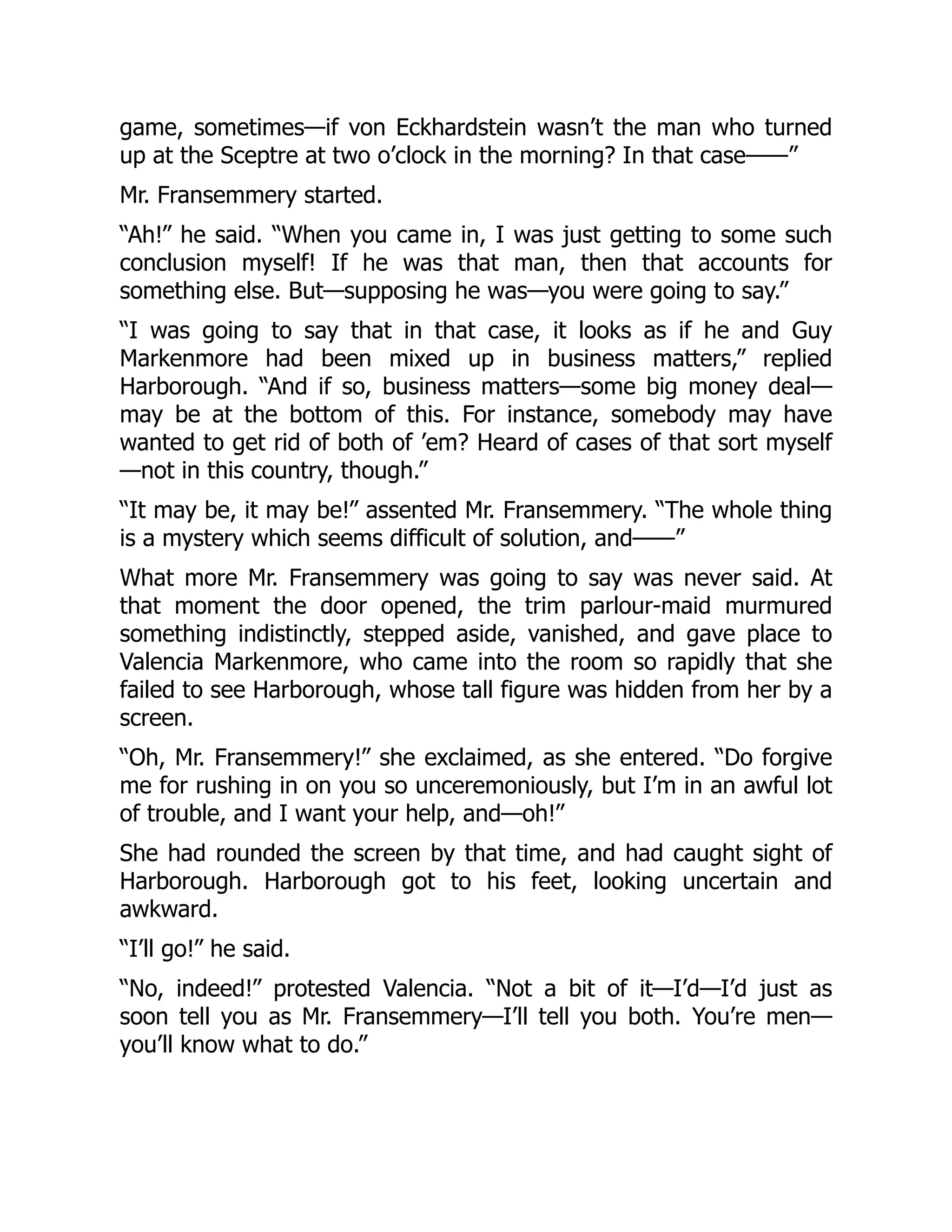 game, sometimes—if von Eckhardstein wasn’t the man who turned
up at the Sceptre at two o’clock in the morning? In that case——”
Mr. Fransemmery started.
“Ah!” he said. “When you came in, I was just getting to some such
conclusion myself! If he was that man, then that accounts for
something else. But—supposing he was—you were going to say.”
“I was going to say that in that case, it looks as if he and Guy
Markenmore had been mixed up in business matters,” replied
Harborough. “And if so, business matters—some big money deal—
may be at the bottom of this. For instance, somebody may have
wanted to get rid of both of ’em? Heard of cases of that sort myself
—not in this country, though.”
“It may be, it may be!” assented Mr. Fransemmery. “The whole thing
is a mystery which seems difficult of solution, and——”
What more Mr. Fransemmery was going to say was never said. At
that moment the door opened, the trim parlour-maid murmured
something indistinctly, stepped aside, vanished, and gave place to
Valencia Markenmore, who came into the room so rapidly that she
failed to see Harborough, whose tall figure was hidden from her by a
screen.
“Oh, Mr. Fransemmery!” she exclaimed, as she entered. “Do forgive
me for rushing in on you so unceremoniously, but I’m in an awful lot
of trouble, and I want your help, and—oh!”
She had rounded the screen by that time, and had caught sight of
Harborough. Harborough got to his feet, looking uncertain and
awkward.
“I’ll go!” he said.
“No, indeed!” protested Valencia. “Not a bit of it—I’d—I’d just as
soon tell you as Mr. Fransemmery—I’ll tell you both. You’re men—
you’ll know what to do.”
 