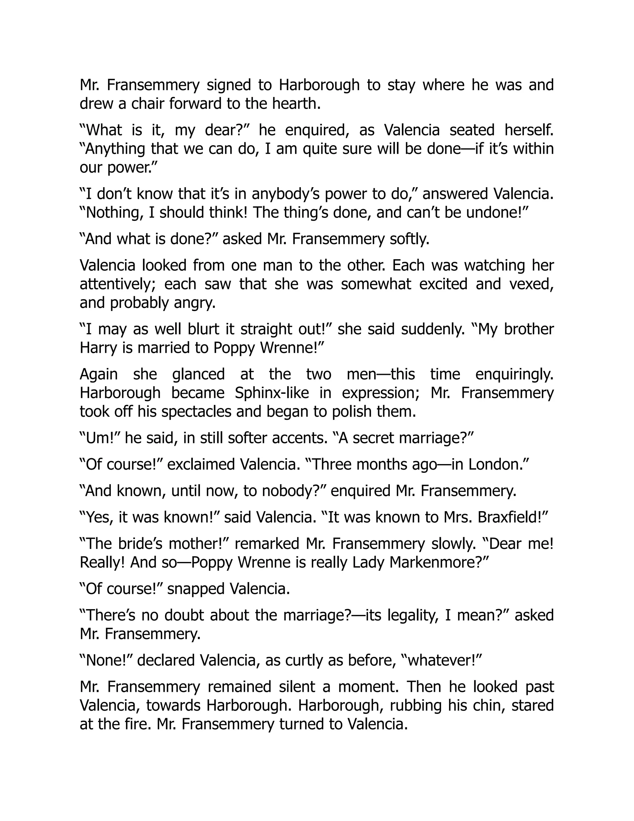 Mr. Fransemmery signed to Harborough to stay where he was and
drew a chair forward to the hearth.
“What is it, my dear?” he enquired, as Valencia seated herself.
“Anything that we can do, I am quite sure will be done—if it’s within
our power.”
“I don’t know that it’s in anybody’s power to do,” answered Valencia.
“Nothing, I should think! The thing’s done, and can’t be undone!”
“And what is done?” asked Mr. Fransemmery softly.
Valencia looked from one man to the other. Each was watching her
attentively; each saw that she was somewhat excited and vexed,
and probably angry.
“I may as well blurt it straight out!” she said suddenly. “My brother
Harry is married to Poppy Wrenne!”
Again she glanced at the two men—this time enquiringly.
Harborough became Sphinx-like in expression; Mr. Fransemmery
took off his spectacles and began to polish them.
“Um!” he said, in still softer accents. “A secret marriage?”
“Of course!” exclaimed Valencia. “Three months ago—in London.”
“And known, until now, to nobody?” enquired Mr. Fransemmery.
“Yes, it was known!” said Valencia. “It was known to Mrs. Braxfield!”
“The bride’s mother!” remarked Mr. Fransemmery slowly. “Dear me!
Really! And so—Poppy Wrenne is really Lady Markenmore?”
“Of course!” snapped Valencia.
“There’s no doubt about the marriage?—its legality, I mean?” asked
Mr. Fransemmery.
“None!” declared Valencia, as curtly as before, “whatever!”
Mr. Fransemmery remained silent a moment. Then he looked past
Valencia, towards Harborough. Harborough, rubbing his chin, stared
at the fire. Mr. Fransemmery turned to Valencia.
 