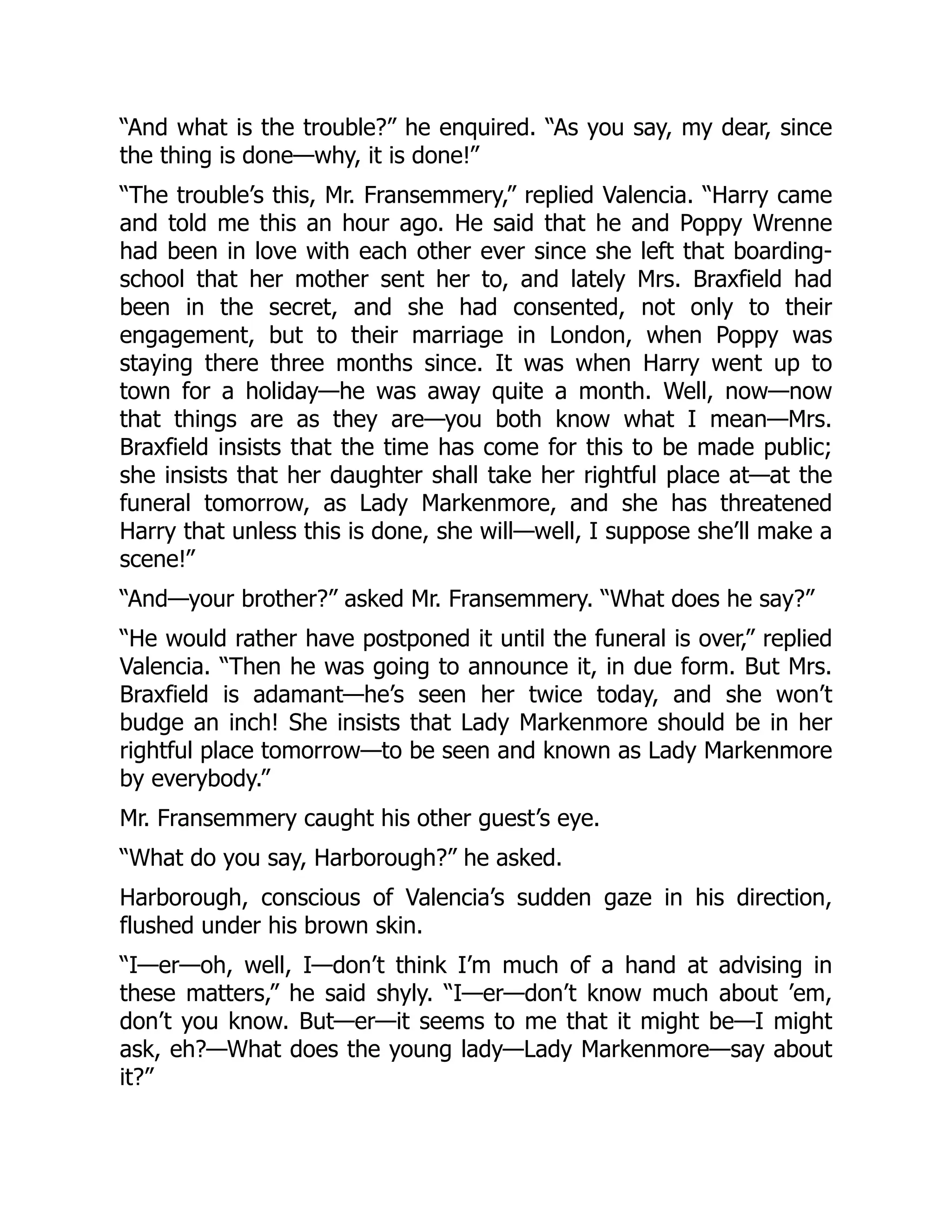 “And what is the trouble?” he enquired. “As you say, my dear, since
the thing is done—why, it is done!”
“The trouble’s this, Mr. Fransemmery,” replied Valencia. “Harry came
and told me this an hour ago. He said that he and Poppy Wrenne
had been in love with each other ever since she left that boarding-
school that her mother sent her to, and lately Mrs. Braxfield had
been in the secret, and she had consented, not only to their
engagement, but to their marriage in London, when Poppy was
staying there three months since. It was when Harry went up to
town for a holiday—he was away quite a month. Well, now—now
that things are as they are—you both know what I mean—Mrs.
Braxfield insists that the time has come for this to be made public;
she insists that her daughter shall take her rightful place at—at the
funeral tomorrow, as Lady Markenmore, and she has threatened
Harry that unless this is done, she will—well, I suppose she’ll make a
scene!”
“And—your brother?” asked Mr. Fransemmery. “What does he say?”
“He would rather have postponed it until the funeral is over,” replied
Valencia. “Then he was going to announce it, in due form. But Mrs.
Braxfield is adamant—he’s seen her twice today, and she won’t
budge an inch! She insists that Lady Markenmore should be in her
rightful place tomorrow—to be seen and known as Lady Markenmore
by everybody.”
Mr. Fransemmery caught his other guest’s eye.
“What do you say, Harborough?” he asked.
Harborough, conscious of Valencia’s sudden gaze in his direction,
flushed under his brown skin.
“I—er—oh, well, I—don’t think I’m much of a hand at advising in
these matters,” he said shyly. “I—er—don’t know much about ’em,
don’t you know. But—er—it seems to me that it might be—I might
ask, eh?—What does the young lady—Lady Markenmore—say about
it?”
 