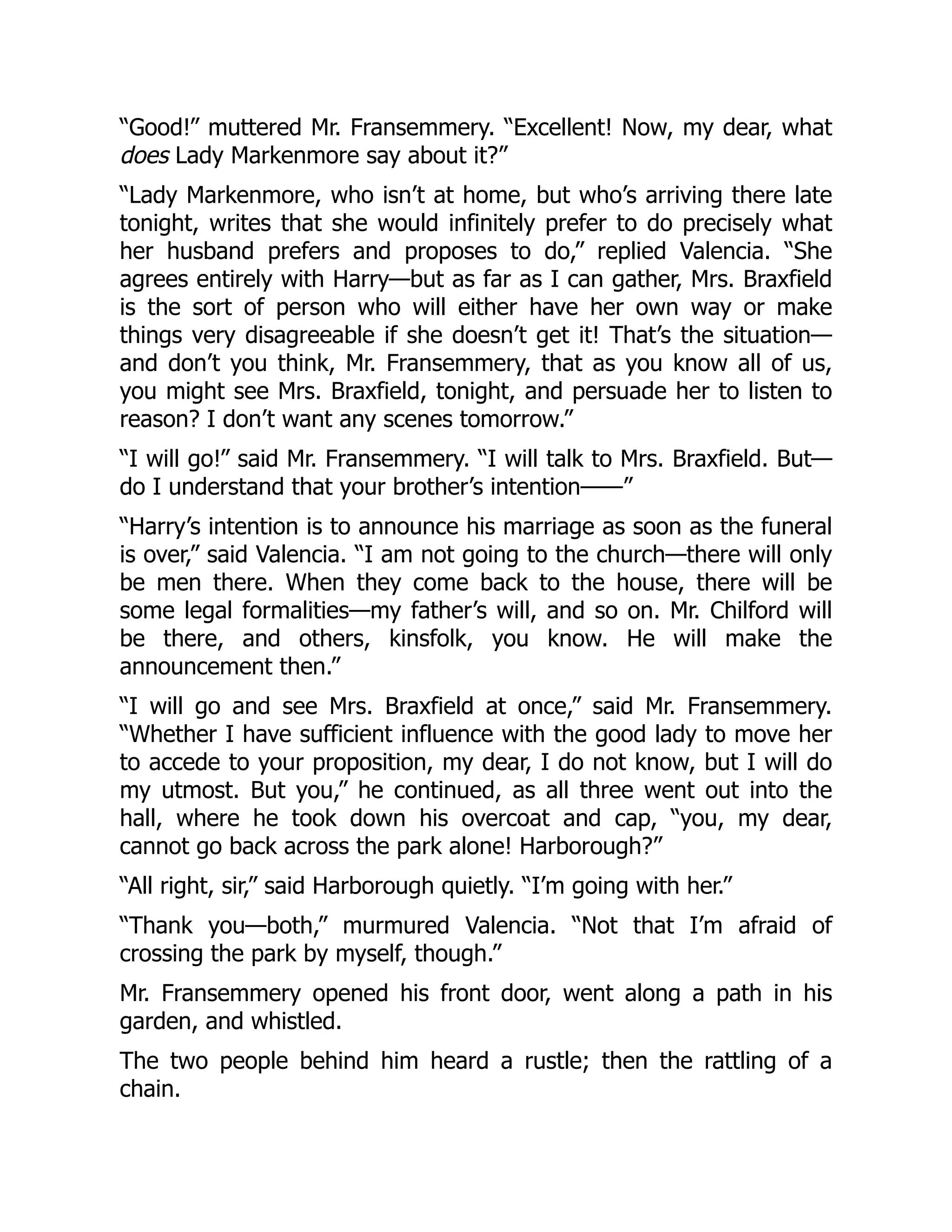 “Good!” muttered Mr. Fransemmery. “Excellent! Now, my dear, what
does Lady Markenmore say about it?”
“Lady Markenmore, who isn’t at home, but who’s arriving there late
tonight, writes that she would infinitely prefer to do precisely what
her husband prefers and proposes to do,” replied Valencia. “She
agrees entirely with Harry—but as far as I can gather, Mrs. Braxfield
is the sort of person who will either have her own way or make
things very disagreeable if she doesn’t get it! That’s the situation—
and don’t you think, Mr. Fransemmery, that as you know all of us,
you might see Mrs. Braxfield, tonight, and persuade her to listen to
reason? I don’t want any scenes tomorrow.”
“I will go!” said Mr. Fransemmery. “I will talk to Mrs. Braxfield. But—
do I understand that your brother’s intention——”
“Harry’s intention is to announce his marriage as soon as the funeral
is over,” said Valencia. “I am not going to the church—there will only
be men there. When they come back to the house, there will be
some legal formalities—my father’s will, and so on. Mr. Chilford will
be there, and others, kinsfolk, you know. He will make the
announcement then.”
“I will go and see Mrs. Braxfield at once,” said Mr. Fransemmery.
“Whether I have sufficient influence with the good lady to move her
to accede to your proposition, my dear, I do not know, but I will do
my utmost. But you,” he continued, as all three went out into the
hall, where he took down his overcoat and cap, “you, my dear,
cannot go back across the park alone! Harborough?”
“All right, sir,” said Harborough quietly. “I’m going with her.”
“Thank you—both,” murmured Valencia. “Not that I’m afraid of
crossing the park by myself, though.”
Mr. Fransemmery opened his front door, went along a path in his
garden, and whistled.
The two people behind him heard a rustle; then the rattling of a
chain.
 