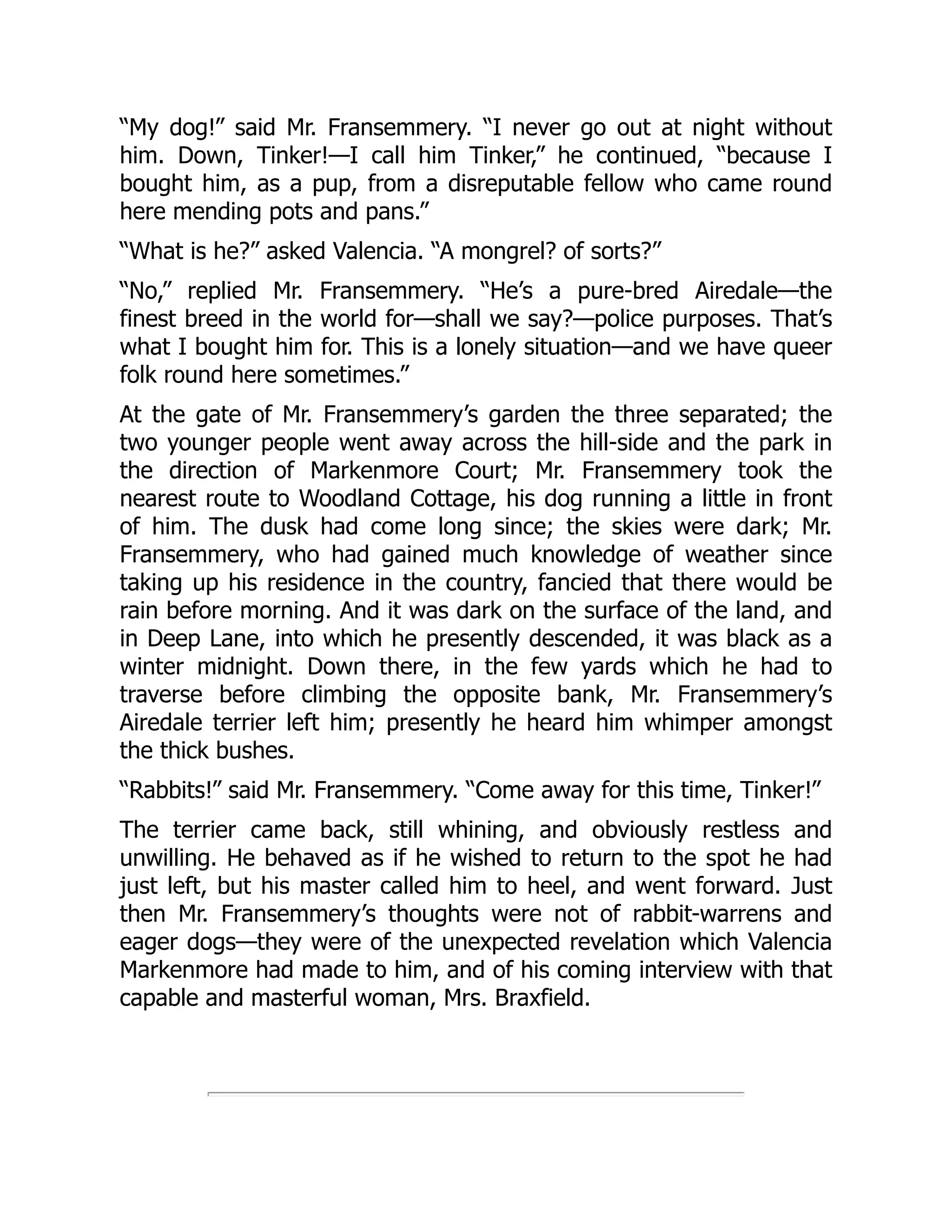 “My dog!” said Mr. Fransemmery. “I never go out at night without
him. Down, Tinker!—I call him Tinker,” he continued, “because I
bought him, as a pup, from a disreputable fellow who came round
here mending pots and pans.”
“What is he?” asked Valencia. “A mongrel? of sorts?”
“No,” replied Mr. Fransemmery. “He’s a pure-bred Airedale—the
finest breed in the world for—shall we say?—police purposes. That’s
what I bought him for. This is a lonely situation—and we have queer
folk round here sometimes.”
At the gate of Mr. Fransemmery’s garden the three separated; the
two younger people went away across the hill-side and the park in
the direction of Markenmore Court; Mr. Fransemmery took the
nearest route to Woodland Cottage, his dog running a little in front
of him. The dusk had come long since; the skies were dark; Mr.
Fransemmery, who had gained much knowledge of weather since
taking up his residence in the country, fancied that there would be
rain before morning. And it was dark on the surface of the land, and
in Deep Lane, into which he presently descended, it was black as a
winter midnight. Down there, in the few yards which he had to
traverse before climbing the opposite bank, Mr. Fransemmery’s
Airedale terrier left him; presently he heard him whimper amongst
the thick bushes.
“Rabbits!” said Mr. Fransemmery. “Come away for this time, Tinker!”
The terrier came back, still whining, and obviously restless and
unwilling. He behaved as if he wished to return to the spot he had
just left, but his master called him to heel, and went forward. Just
then Mr. Fransemmery’s thoughts were not of rabbit-warrens and
eager dogs—they were of the unexpected revelation which Valencia
Markenmore had made to him, and of his coming interview with that
capable and masterful woman, Mrs. Braxfield.
 