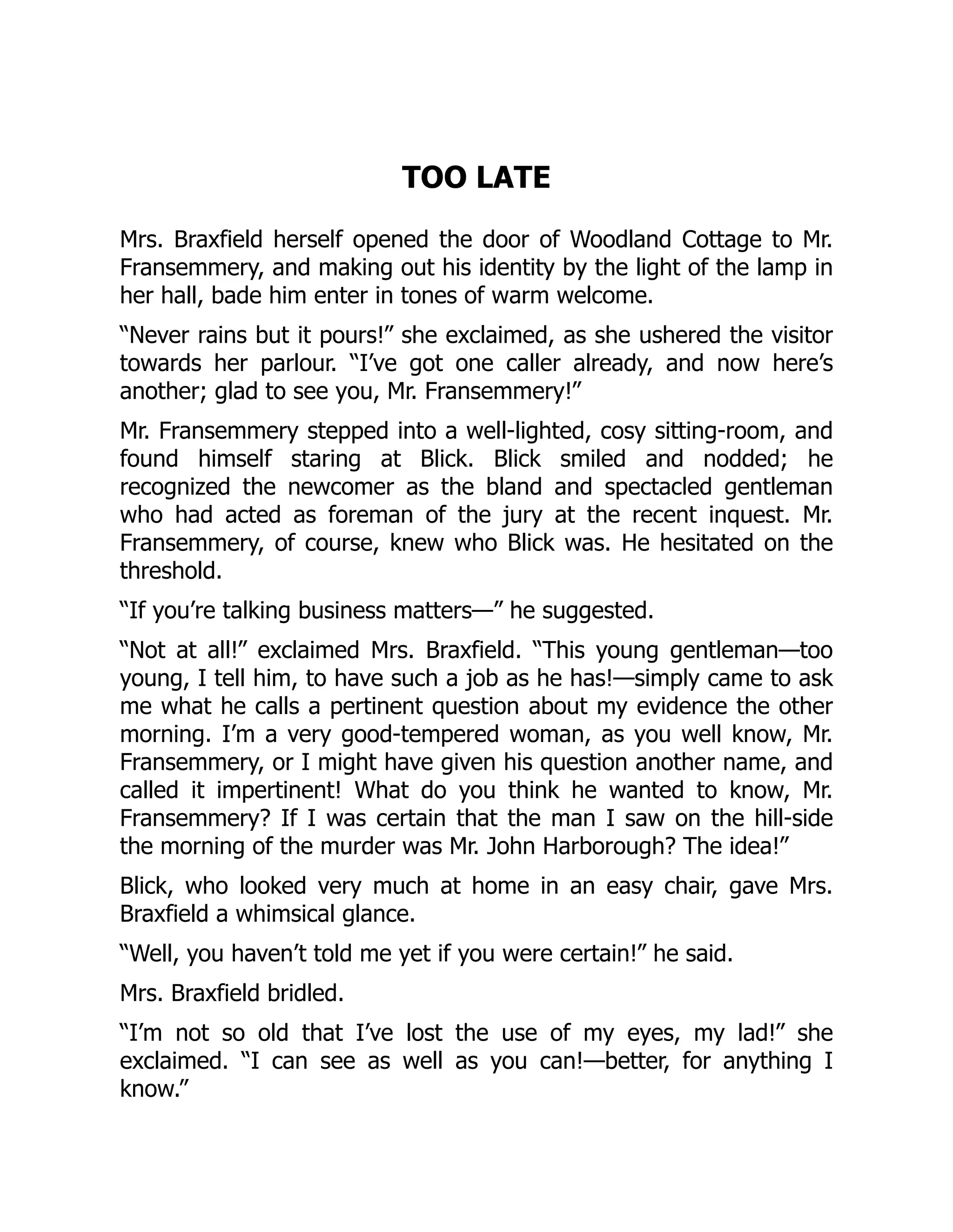 TOO LATE
Mrs. Braxfield herself opened the door of Woodland Cottage to Mr.
Fransemmery, and making out his identity by the light of the lamp in
her hall, bade him enter in tones of warm welcome.
“Never rains but it pours!” she exclaimed, as she ushered the visitor
towards her parlour. “I’ve got one caller already, and now here’s
another; glad to see you, Mr. Fransemmery!”
Mr. Fransemmery stepped into a well-lighted, cosy sitting-room, and
found himself staring at Blick. Blick smiled and nodded; he
recognized the newcomer as the bland and spectacled gentleman
who had acted as foreman of the jury at the recent inquest. Mr.
Fransemmery, of course, knew who Blick was. He hesitated on the
threshold.
“If you’re talking business matters—” he suggested.
“Not at all!” exclaimed Mrs. Braxfield. “This young gentleman—too
young, I tell him, to have such a job as he has!—simply came to ask
me what he calls a pertinent question about my evidence the other
morning. I’m a very good-tempered woman, as you well know, Mr.
Fransemmery, or I might have given his question another name, and
called it impertinent! What do you think he wanted to know, Mr.
Fransemmery? If I was certain that the man I saw on the hill-side
the morning of the murder was Mr. John Harborough? The idea!”
Blick, who looked very much at home in an easy chair, gave Mrs.
Braxfield a whimsical glance.
“Well, you haven’t told me yet if you were certain!” he said.
Mrs. Braxfield bridled.
“I’m not so old that I’ve lost the use of my eyes, my lad!” she
exclaimed. “I can see as well as you can!—better, for anything I
know.”
 