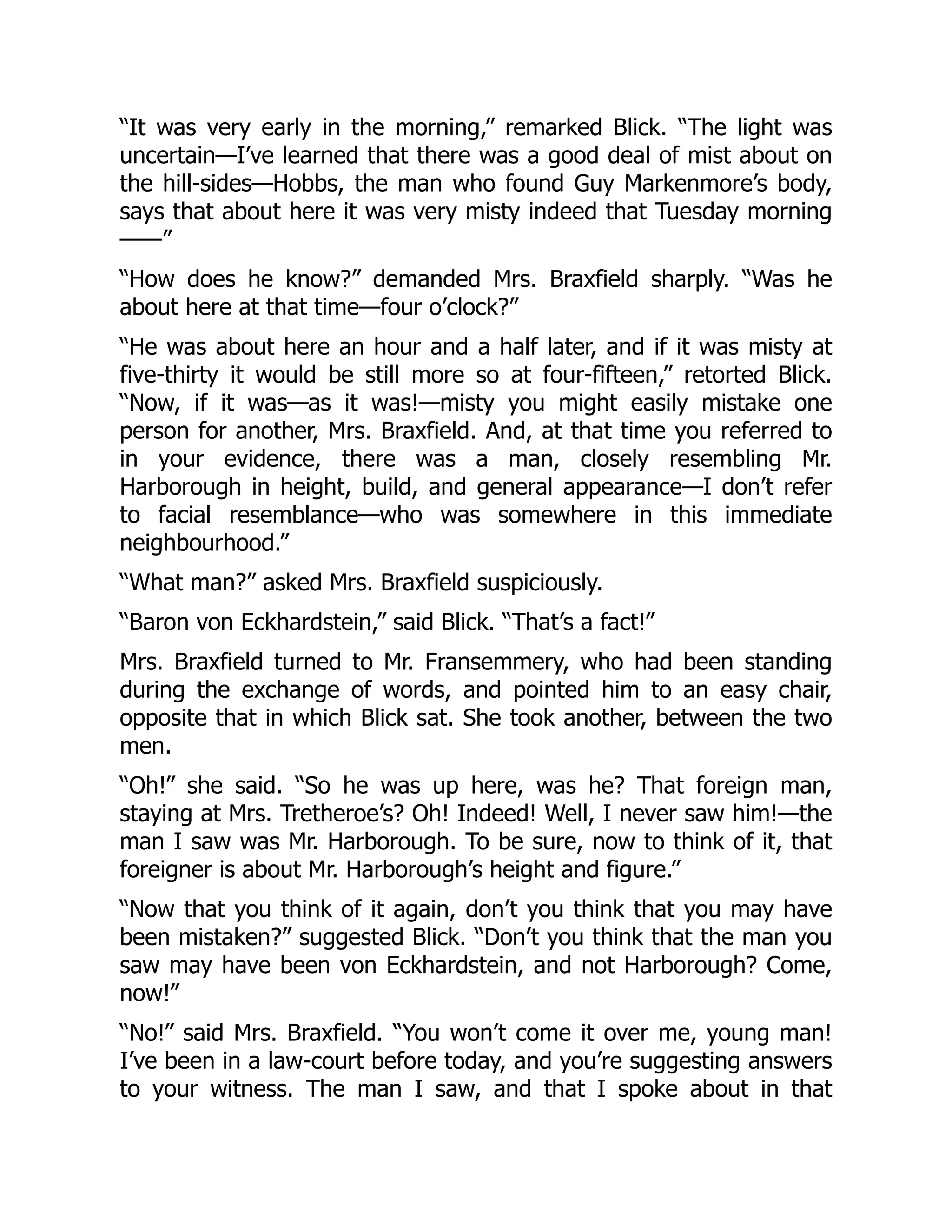 “It was very early in the morning,” remarked Blick. “The light was
uncertain—I’ve learned that there was a good deal of mist about on
the hill-sides—Hobbs, the man who found Guy Markenmore’s body,
says that about here it was very misty indeed that Tuesday morning
——”
“How does he know?” demanded Mrs. Braxfield sharply. “Was he
about here at that time—four o’clock?”
“He was about here an hour and a half later, and if it was misty at
five-thirty it would be still more so at four-fifteen,” retorted Blick.
“Now, if it was—as it was!—misty you might easily mistake one
person for another, Mrs. Braxfield. And, at that time you referred to
in your evidence, there was a man, closely resembling Mr.
Harborough in height, build, and general appearance—I don’t refer
to facial resemblance—who was somewhere in this immediate
neighbourhood.”
“What man?” asked Mrs. Braxfield suspiciously.
“Baron von Eckhardstein,” said Blick. “That’s a fact!”
Mrs. Braxfield turned to Mr. Fransemmery, who had been standing
during the exchange of words, and pointed him to an easy chair,
opposite that in which Blick sat. She took another, between the two
men.
“Oh!” she said. “So he was up here, was he? That foreign man,
staying at Mrs. Tretheroe’s? Oh! Indeed! Well, I never saw him!—the
man I saw was Mr. Harborough. To be sure, now to think of it, that
foreigner is about Mr. Harborough’s height and figure.”
“Now that you think of it again, don’t you think that you may have
been mistaken?” suggested Blick. “Don’t you think that the man you
saw may have been von Eckhardstein, and not Harborough? Come,
now!”
“No!” said Mrs. Braxfield. “You won’t come it over me, young man!
I’ve been in a law-court before today, and you’re suggesting answers
to your witness. The man I saw, and that I spoke about in that
 