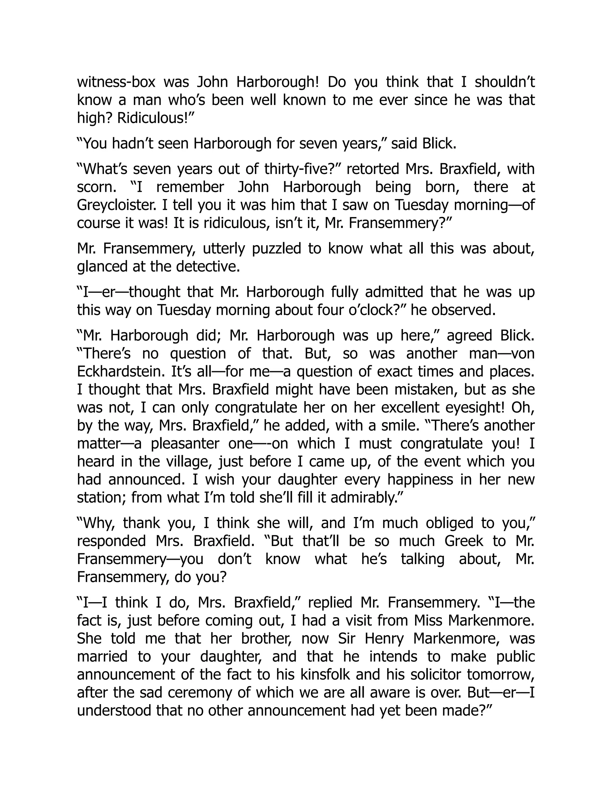 witness-box was John Harborough! Do you think that I shouldn’t
know a man who’s been well known to me ever since he was that
high? Ridiculous!”
“You hadn’t seen Harborough for seven years,” said Blick.
“What’s seven years out of thirty-five?” retorted Mrs. Braxfield, with
scorn. “I remember John Harborough being born, there at
Greycloister. I tell you it was him that I saw on Tuesday morning—of
course it was! It is ridiculous, isn’t it, Mr. Fransemmery?”
Mr. Fransemmery, utterly puzzled to know what all this was about,
glanced at the detective.
“I—er—thought that Mr. Harborough fully admitted that he was up
this way on Tuesday morning about four o’clock?” he observed.
“Mr. Harborough did; Mr. Harborough was up here,” agreed Blick.
“There’s no question of that. But, so was another man—von
Eckhardstein. It’s all—for me—a question of exact times and places.
I thought that Mrs. Braxfield might have been mistaken, but as she
was not, I can only congratulate her on her excellent eyesight! Oh,
by the way, Mrs. Braxfield,” he added, with a smile. “There’s another
matter—a pleasanter one—-on which I must congratulate you! I
heard in the village, just before I came up, of the event which you
had announced. I wish your daughter every happiness in her new
station; from what I’m told she’ll fill it admirably.”
“Why, thank you, I think she will, and I’m much obliged to you,”
responded Mrs. Braxfield. “But that’ll be so much Greek to Mr.
Fransemmery—you don’t know what he’s talking about, Mr.
Fransemmery, do you?
“I—I think I do, Mrs. Braxfield,” replied Mr. Fransemmery. “I—the
fact is, just before coming out, I had a visit from Miss Markenmore.
She told me that her brother, now Sir Henry Markenmore, was
married to your daughter, and that he intends to make public
announcement of the fact to his kinsfolk and his solicitor tomorrow,
after the sad ceremony of which we are all aware is over. But—er—I
understood that no other announcement had yet been made?”
 
