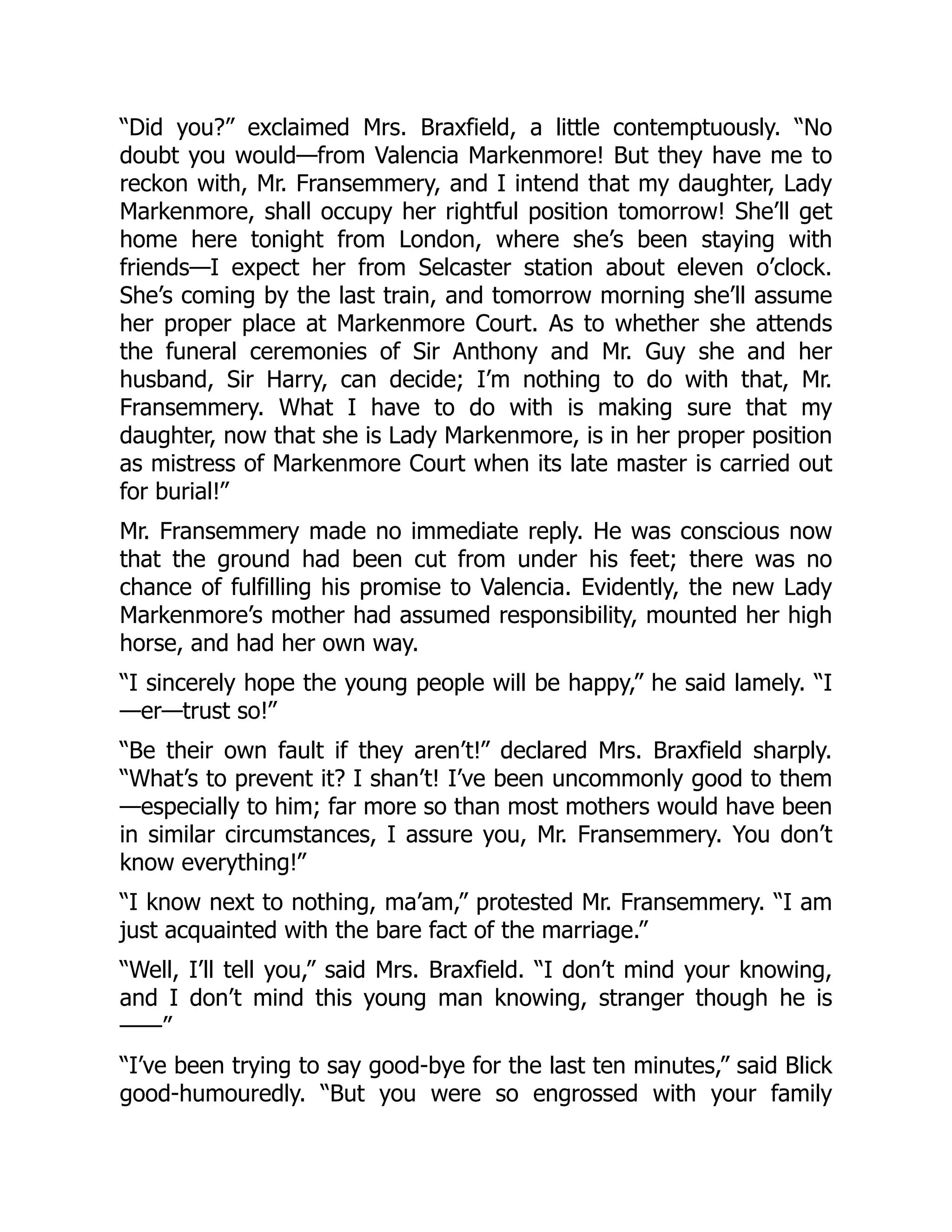 “Did you?” exclaimed Mrs. Braxfield, a little contemptuously. “No
doubt you would—from Valencia Markenmore! But they have me to
reckon with, Mr. Fransemmery, and I intend that my daughter, Lady
Markenmore, shall occupy her rightful position tomorrow! She’ll get
home here tonight from London, where she’s been staying with
friends—I expect her from Selcaster station about eleven o’clock.
She’s coming by the last train, and tomorrow morning she’ll assume
her proper place at Markenmore Court. As to whether she attends
the funeral ceremonies of Sir Anthony and Mr. Guy she and her
husband, Sir Harry, can decide; I’m nothing to do with that, Mr.
Fransemmery. What I have to do with is making sure that my
daughter, now that she is Lady Markenmore, is in her proper position
as mistress of Markenmore Court when its late master is carried out
for burial!”
Mr. Fransemmery made no immediate reply. He was conscious now
that the ground had been cut from under his feet; there was no
chance of fulfilling his promise to Valencia. Evidently, the new Lady
Markenmore’s mother had assumed responsibility, mounted her high
horse, and had her own way.
“I sincerely hope the young people will be happy,” he said lamely. “I
—er—trust so!”
“Be their own fault if they aren’t!” declared Mrs. Braxfield sharply.
“What’s to prevent it? I shan’t! I’ve been uncommonly good to them
—especially to him; far more so than most mothers would have been
in similar circumstances, I assure you, Mr. Fransemmery. You don’t
know everything!”
“I know next to nothing, ma’am,” protested Mr. Fransemmery. “I am
just acquainted with the bare fact of the marriage.”
“Well, I’ll tell you,” said Mrs. Braxfield. “I don’t mind your knowing,
and I don’t mind this young man knowing, stranger though he is
——”
“I’ve been trying to say good-bye for the last ten minutes,” said Blick
good-humouredly. “But you were so engrossed with your family
 