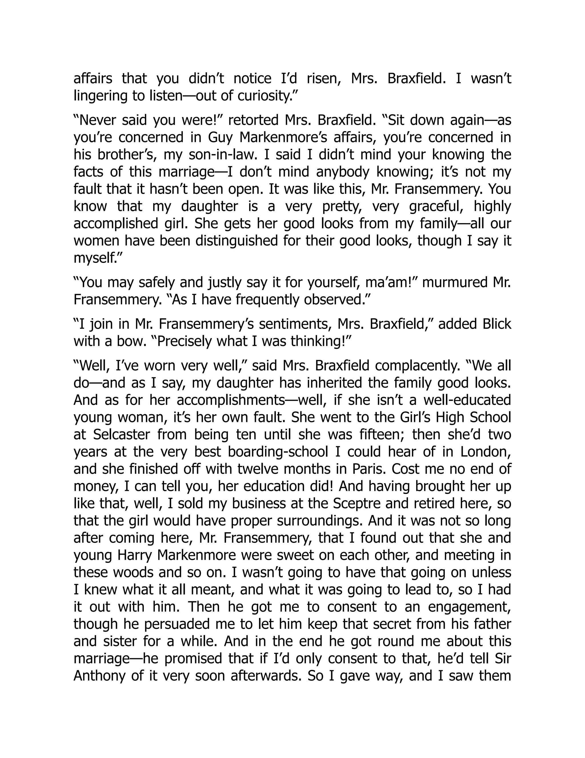 affairs that you didn’t notice I’d risen, Mrs. Braxfield. I wasn’t
lingering to listen—out of curiosity.”
“Never said you were!” retorted Mrs. Braxfield. “Sit down again—as
you’re concerned in Guy Markenmore’s affairs, you’re concerned in
his brother’s, my son-in-law. I said I didn’t mind your knowing the
facts of this marriage—I don’t mind anybody knowing; it’s not my
fault that it hasn’t been open. It was like this, Mr. Fransemmery. You
know that my daughter is a very pretty, very graceful, highly
accomplished girl. She gets her good looks from my family—all our
women have been distinguished for their good looks, though I say it
myself.”
“You may safely and justly say it for yourself, ma’am!” murmured Mr.
Fransemmery. “As I have frequently observed.”
“I join in Mr. Fransemmery’s sentiments, Mrs. Braxfield,” added Blick
with a bow. “Precisely what I was thinking!”
“Well, I’ve worn very well,” said Mrs. Braxfield complacently. “We all
do—and as I say, my daughter has inherited the family good looks.
And as for her accomplishments—well, if she isn’t a well-educated
young woman, it’s her own fault. She went to the Girl’s High School
at Selcaster from being ten until she was fifteen; then she’d two
years at the very best boarding-school I could hear of in London,
and she finished off with twelve months in Paris. Cost me no end of
money, I can tell you, her education did! And having brought her up
like that, well, I sold my business at the Sceptre and retired here, so
that the girl would have proper surroundings. And it was not so long
after coming here, Mr. Fransemmery, that I found out that she and
young Harry Markenmore were sweet on each other, and meeting in
these woods and so on. I wasn’t going to have that going on unless
I knew what it all meant, and what it was going to lead to, so I had
it out with him. Then he got me to consent to an engagement,
though he persuaded me to let him keep that secret from his father
and sister for a while. And in the end he got round me about this
marriage—he promised that if I’d only consent to that, he’d tell Sir
Anthony of it very soon afterwards. So I gave way, and I saw them
 