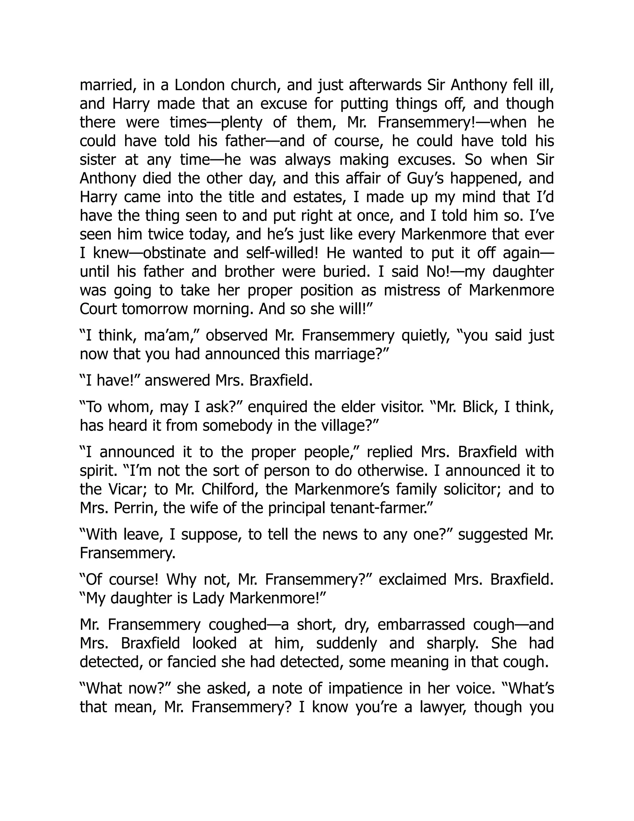 married, in a London church, and just afterwards Sir Anthony fell ill,
and Harry made that an excuse for putting things off, and though
there were times—plenty of them, Mr. Fransemmery!—when he
could have told his father—and of course, he could have told his
sister at any time—he was always making excuses. So when Sir
Anthony died the other day, and this affair of Guy’s happened, and
Harry came into the title and estates, I made up my mind that I’d
have the thing seen to and put right at once, and I told him so. I’ve
seen him twice today, and he’s just like every Markenmore that ever
I knew—obstinate and self-willed! He wanted to put it off again—
until his father and brother were buried. I said No!—my daughter
was going to take her proper position as mistress of Markenmore
Court tomorrow morning. And so she will!”
“I think, ma’am,” observed Mr. Fransemmery quietly, “you said just
now that you had announced this marriage?”
“I have!” answered Mrs. Braxfield.
“To whom, may I ask?” enquired the elder visitor. “Mr. Blick, I think,
has heard it from somebody in the village?”
“I announced it to the proper people,” replied Mrs. Braxfield with
spirit. “I’m not the sort of person to do otherwise. I announced it to
the Vicar; to Mr. Chilford, the Markenmore’s family solicitor; and to
Mrs. Perrin, the wife of the principal tenant-farmer.”
“With leave, I suppose, to tell the news to any one?” suggested Mr.
Fransemmery.
“Of course! Why not, Mr. Fransemmery?” exclaimed Mrs. Braxfield.
“My daughter is Lady Markenmore!”
Mr. Fransemmery coughed—a short, dry, embarrassed cough—and
Mrs. Braxfield looked at him, suddenly and sharply. She had
detected, or fancied she had detected, some meaning in that cough.
“What now?” she asked, a note of impatience in her voice. “What’s
that mean, Mr. Fransemmery? I know you’re a lawyer, though you
 