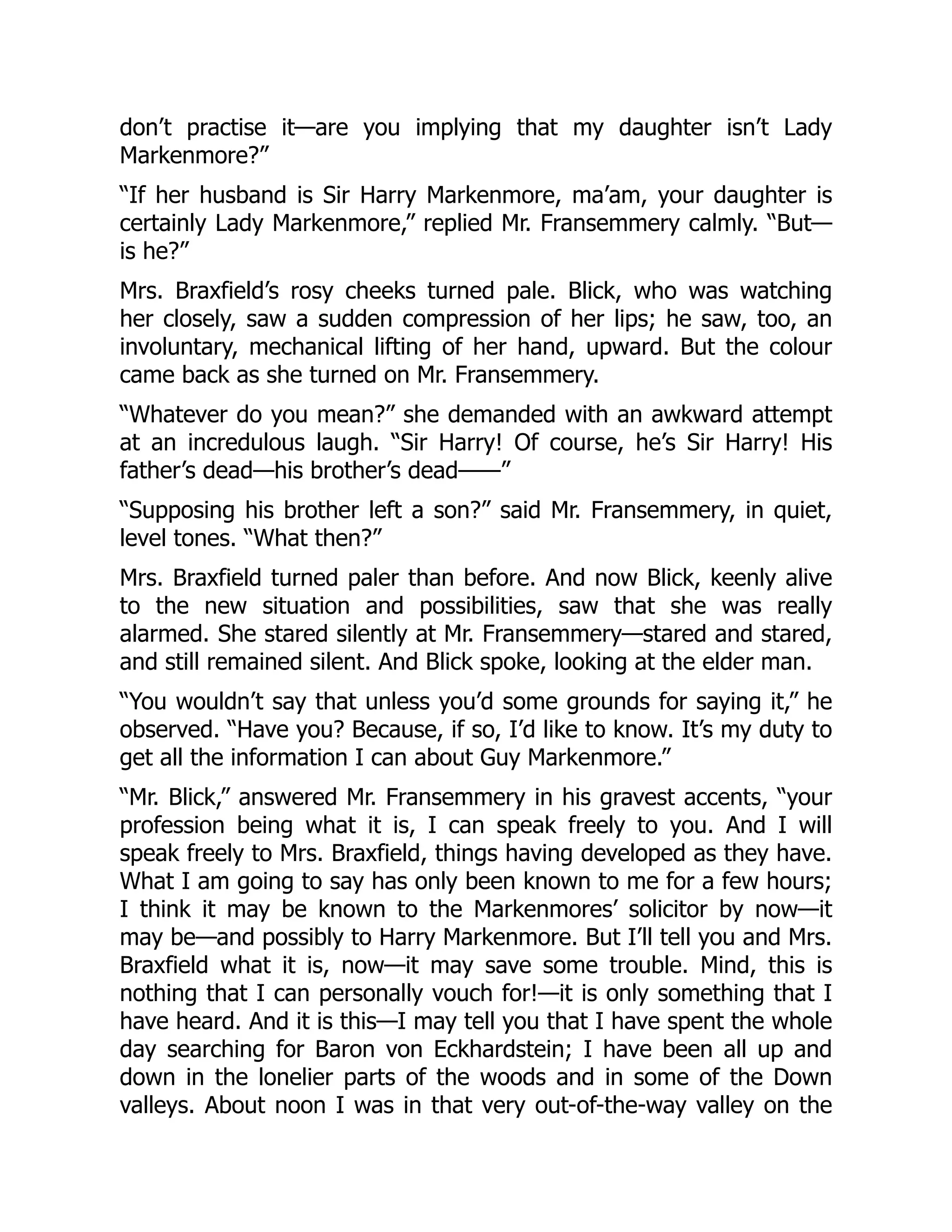 don’t practise it—are you implying that my daughter isn’t Lady
Markenmore?”
“If her husband is Sir Harry Markenmore, ma’am, your daughter is
certainly Lady Markenmore,” replied Mr. Fransemmery calmly. “But—
is he?”
Mrs. Braxfield’s rosy cheeks turned pale. Blick, who was watching
her closely, saw a sudden compression of her lips; he saw, too, an
involuntary, mechanical lifting of her hand, upward. But the colour
came back as she turned on Mr. Fransemmery.
“Whatever do you mean?” she demanded with an awkward attempt
at an incredulous laugh. “Sir Harry! Of course, he’s Sir Harry! His
father’s dead—his brother’s dead——”
“Supposing his brother left a son?” said Mr. Fransemmery, in quiet,
level tones. “What then?”
Mrs. Braxfield turned paler than before. And now Blick, keenly alive
to the new situation and possibilities, saw that she was really
alarmed. She stared silently at Mr. Fransemmery—stared and stared,
and still remained silent. And Blick spoke, looking at the elder man.
“You wouldn’t say that unless you’d some grounds for saying it,” he
observed. “Have you? Because, if so, I’d like to know. It’s my duty to
get all the information I can about Guy Markenmore.”
“Mr. Blick,” answered Mr. Fransemmery in his gravest accents, “your
profession being what it is, I can speak freely to you. And I will
speak freely to Mrs. Braxfield, things having developed as they have.
What I am going to say has only been known to me for a few hours;
I think it may be known to the Markenmores’ solicitor by now—it
may be—and possibly to Harry Markenmore. But I’ll tell you and Mrs.
Braxfield what it is, now—it may save some trouble. Mind, this is
nothing that I can personally vouch for!—it is only something that I
have heard. And it is this—I may tell you that I have spent the whole
day searching for Baron von Eckhardstein; I have been all up and
down in the lonelier parts of the woods and in some of the Down
valleys. About noon I was in that very out-of-the-way valley on the
 