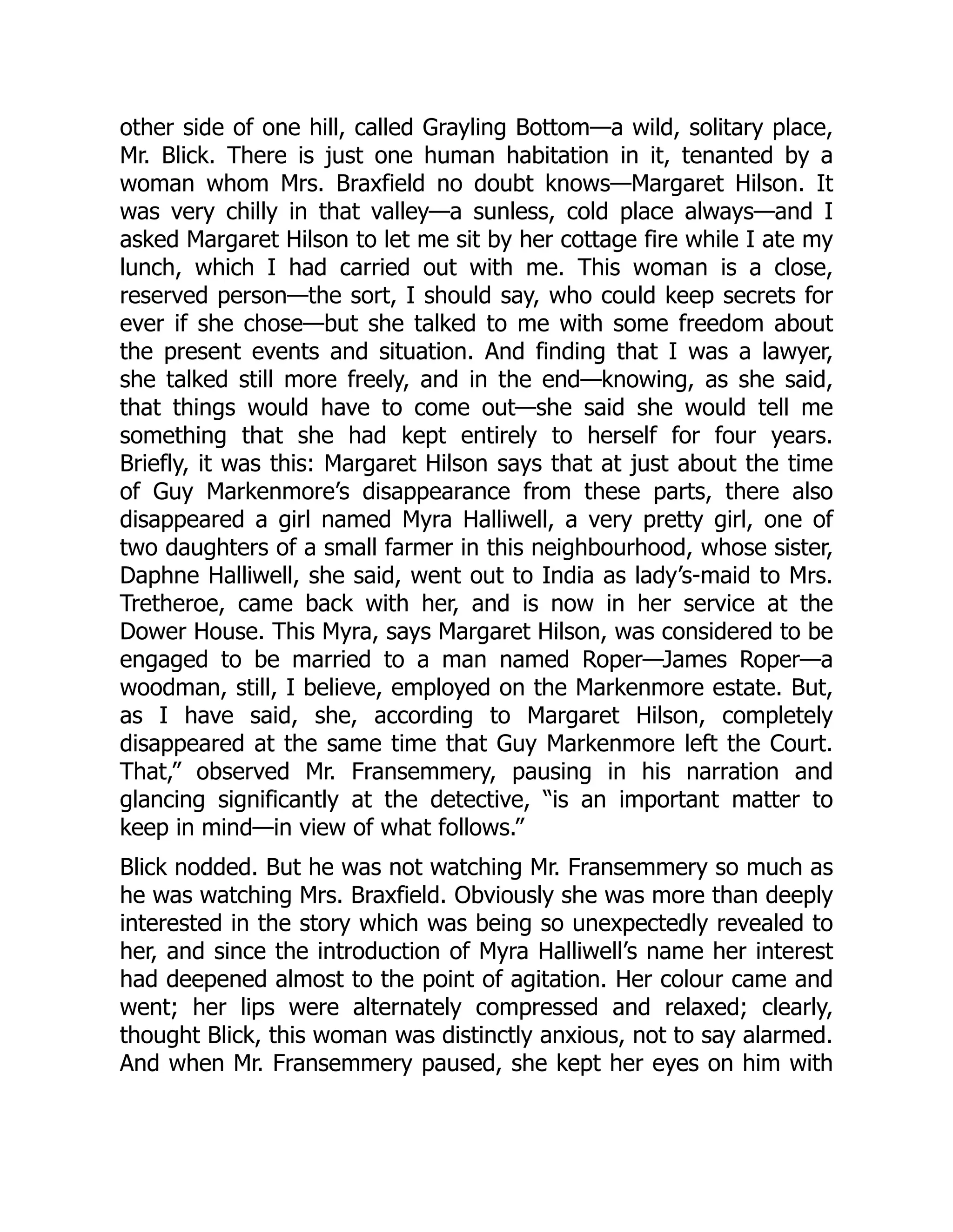other side of one hill, called Grayling Bottom—a wild, solitary place,
Mr. Blick. There is just one human habitation in it, tenanted by a
woman whom Mrs. Braxfield no doubt knows—Margaret Hilson. It
was very chilly in that valley—a sunless, cold place always—and I
asked Margaret Hilson to let me sit by her cottage fire while I ate my
lunch, which I had carried out with me. This woman is a close,
reserved person—the sort, I should say, who could keep secrets for
ever if she chose—but she talked to me with some freedom about
the present events and situation. And finding that I was a lawyer,
she talked still more freely, and in the end—knowing, as she said,
that things would have to come out—she said she would tell me
something that she had kept entirely to herself for four years.
Briefly, it was this: Margaret Hilson says that at just about the time
of Guy Markenmore’s disappearance from these parts, there also
disappeared a girl named Myra Halliwell, a very pretty girl, one of
two daughters of a small farmer in this neighbourhood, whose sister,
Daphne Halliwell, she said, went out to India as lady’s-maid to Mrs.
Tretheroe, came back with her, and is now in her service at the
Dower House. This Myra, says Margaret Hilson, was considered to be
engaged to be married to a man named Roper—James Roper—a
woodman, still, I believe, employed on the Markenmore estate. But,
as I have said, she, according to Margaret Hilson, completely
disappeared at the same time that Guy Markenmore left the Court.
That,” observed Mr. Fransemmery, pausing in his narration and
glancing significantly at the detective, “is an important matter to
keep in mind—in view of what follows.”
Blick nodded. But he was not watching Mr. Fransemmery so much as
he was watching Mrs. Braxfield. Obviously she was more than deeply
interested in the story which was being so unexpectedly revealed to
her, and since the introduction of Myra Halliwell’s name her interest
had deepened almost to the point of agitation. Her colour came and
went; her lips were alternately compressed and relaxed; clearly,
thought Blick, this woman was distinctly anxious, not to say alarmed.
And when Mr. Fransemmery paused, she kept her eyes on him with
 