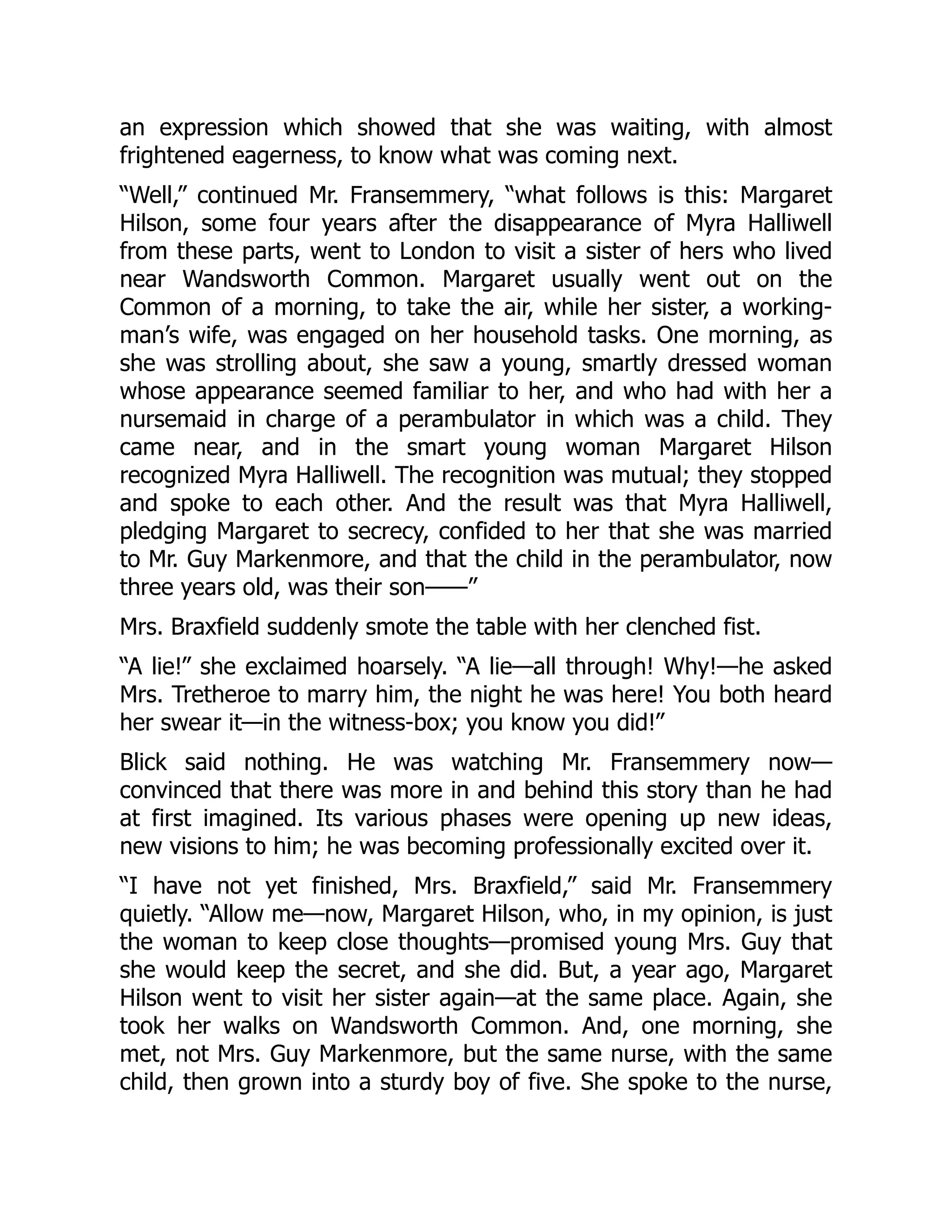 an expression which showed that she was waiting, with almost
frightened eagerness, to know what was coming next.
“Well,” continued Mr. Fransemmery, “what follows is this: Margaret
Hilson, some four years after the disappearance of Myra Halliwell
from these parts, went to London to visit a sister of hers who lived
near Wandsworth Common. Margaret usually went out on the
Common of a morning, to take the air, while her sister, a working-
man’s wife, was engaged on her household tasks. One morning, as
she was strolling about, she saw a young, smartly dressed woman
whose appearance seemed familiar to her, and who had with her a
nursemaid in charge of a perambulator in which was a child. They
came near, and in the smart young woman Margaret Hilson
recognized Myra Halliwell. The recognition was mutual; they stopped
and spoke to each other. And the result was that Myra Halliwell,
pledging Margaret to secrecy, confided to her that she was married
to Mr. Guy Markenmore, and that the child in the perambulator, now
three years old, was their son——”
Mrs. Braxfield suddenly smote the table with her clenched fist.
“A lie!” she exclaimed hoarsely. “A lie—all through! Why!—he asked
Mrs. Tretheroe to marry him, the night he was here! You both heard
her swear it—in the witness-box; you know you did!”
Blick said nothing. He was watching Mr. Fransemmery now—
convinced that there was more in and behind this story than he had
at first imagined. Its various phases were opening up new ideas,
new visions to him; he was becoming professionally excited over it.
“I have not yet finished, Mrs. Braxfield,” said Mr. Fransemmery
quietly. “Allow me—now, Margaret Hilson, who, in my opinion, is just
the woman to keep close thoughts—promised young Mrs. Guy that
she would keep the secret, and she did. But, a year ago, Margaret
Hilson went to visit her sister again—at the same place. Again, she
took her walks on Wandsworth Common. And, one morning, she
met, not Mrs. Guy Markenmore, but the same nurse, with the same
child, then grown into a sturdy boy of five. She spoke to the nurse,
 