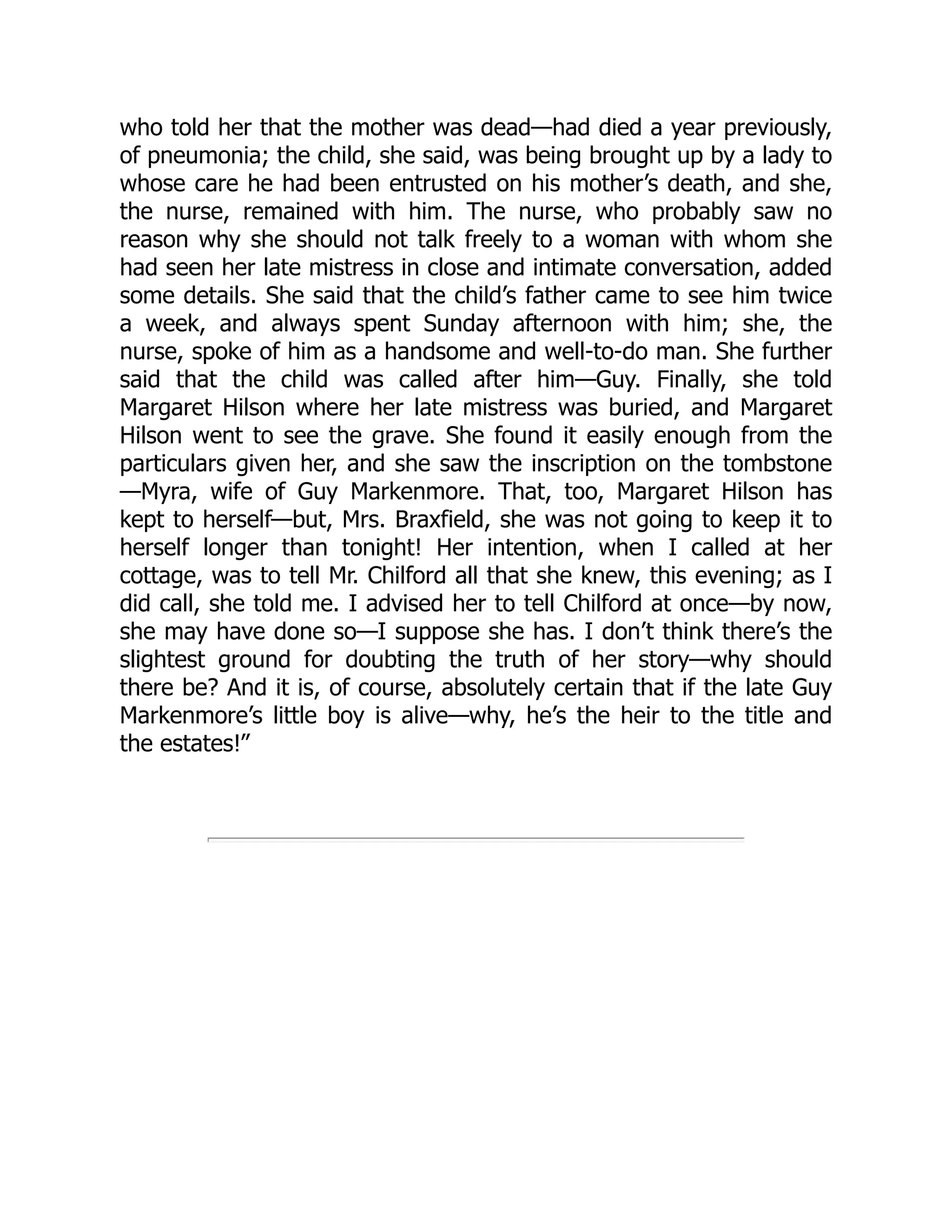 who told her that the mother was dead—had died a year previously,
of pneumonia; the child, she said, was being brought up by a lady to
whose care he had been entrusted on his mother’s death, and she,
the nurse, remained with him. The nurse, who probably saw no
reason why she should not talk freely to a woman with whom she
had seen her late mistress in close and intimate conversation, added
some details. She said that the child’s father came to see him twice
a week, and always spent Sunday afternoon with him; she, the
nurse, spoke of him as a handsome and well-to-do man. She further
said that the child was called after him—Guy. Finally, she told
Margaret Hilson where her late mistress was buried, and Margaret
Hilson went to see the grave. She found it easily enough from the
particulars given her, and she saw the inscription on the tombstone
—Myra, wife of Guy Markenmore. That, too, Margaret Hilson has
kept to herself—but, Mrs. Braxfield, she was not going to keep it to
herself longer than tonight! Her intention, when I called at her
cottage, was to tell Mr. Chilford all that she knew, this evening; as I
did call, she told me. I advised her to tell Chilford at once—by now,
she may have done so—I suppose she has. I don’t think there’s the
slightest ground for doubting the truth of her story—why should
there be? And it is, of course, absolutely certain that if the late Guy
Markenmore’s little boy is alive—why, he’s the heir to the title and
the estates!”
 