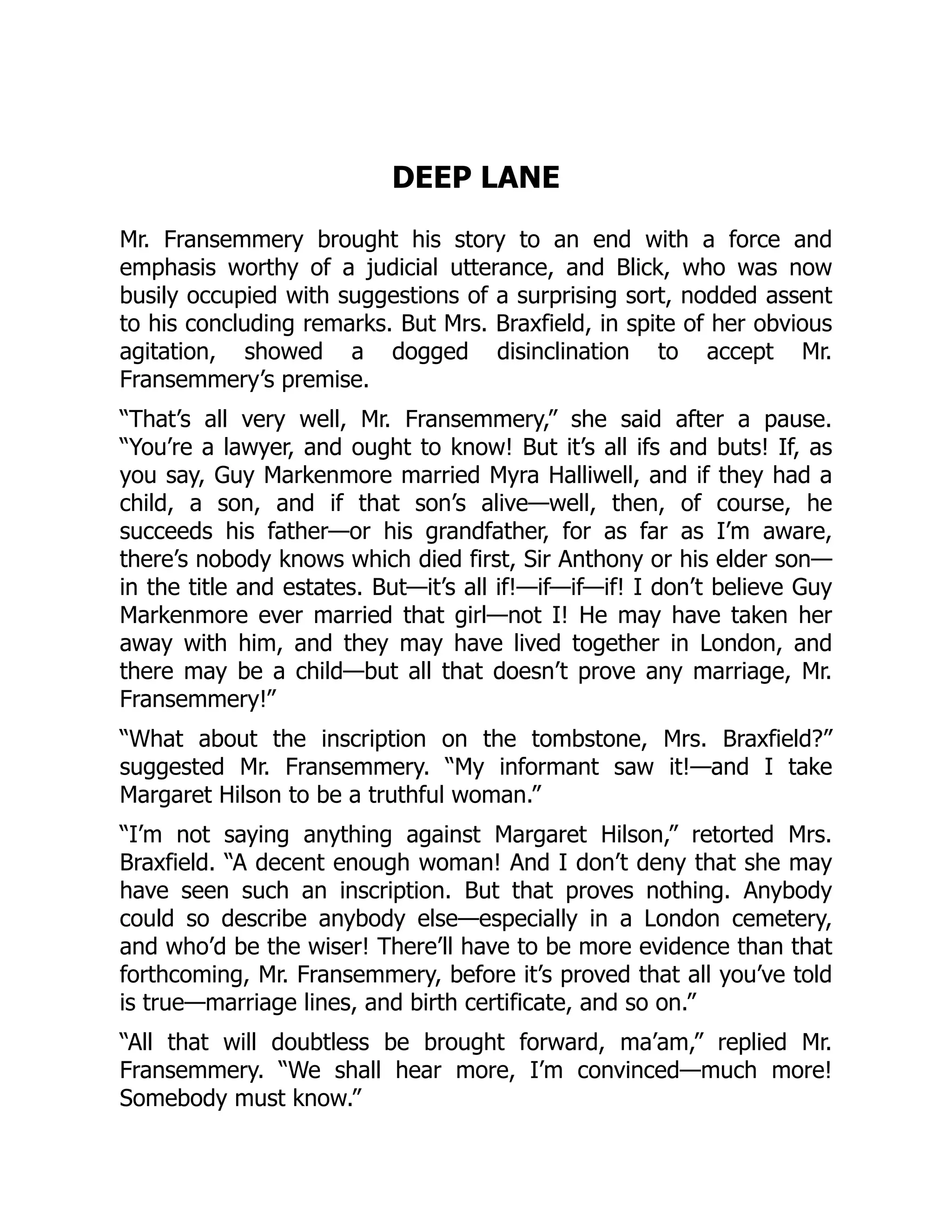 DEEP LANE
Mr. Fransemmery brought his story to an end with a force and
emphasis worthy of a judicial utterance, and Blick, who was now
busily occupied with suggestions of a surprising sort, nodded assent
to his concluding remarks. But Mrs. Braxfield, in spite of her obvious
agitation, showed a dogged disinclination to accept Mr.
Fransemmery’s premise.
“That’s all very well, Mr. Fransemmery,” she said after a pause.
“You’re a lawyer, and ought to know! But it’s all ifs and buts! If, as
you say, Guy Markenmore married Myra Halliwell, and if they had a
child, a son, and if that son’s alive—well, then, of course, he
succeeds his father—or his grandfather, for as far as I’m aware,
there’s nobody knows which died first, Sir Anthony or his elder son—
in the title and estates. But—it’s all if!—if—if—if! I don’t believe Guy
Markenmore ever married that girl—not I! He may have taken her
away with him, and they may have lived together in London, and
there may be a child—but all that doesn’t prove any marriage, Mr.
Fransemmery!”
“What about the inscription on the tombstone, Mrs. Braxfield?”
suggested Mr. Fransemmery. “My informant saw it!—and I take
Margaret Hilson to be a truthful woman.”
“I’m not saying anything against Margaret Hilson,” retorted Mrs.
Braxfield. “A decent enough woman! And I don’t deny that she may
have seen such an inscription. But that proves nothing. Anybody
could so describe anybody else—especially in a London cemetery,
and who’d be the wiser! There’ll have to be more evidence than that
forthcoming, Mr. Fransemmery, before it’s proved that all you’ve told
is true—marriage lines, and birth certificate, and so on.”
“All that will doubtless be brought forward, ma’am,” replied Mr.
Fransemmery. “We shall hear more, I’m convinced—much more!
Somebody must know.”
 
