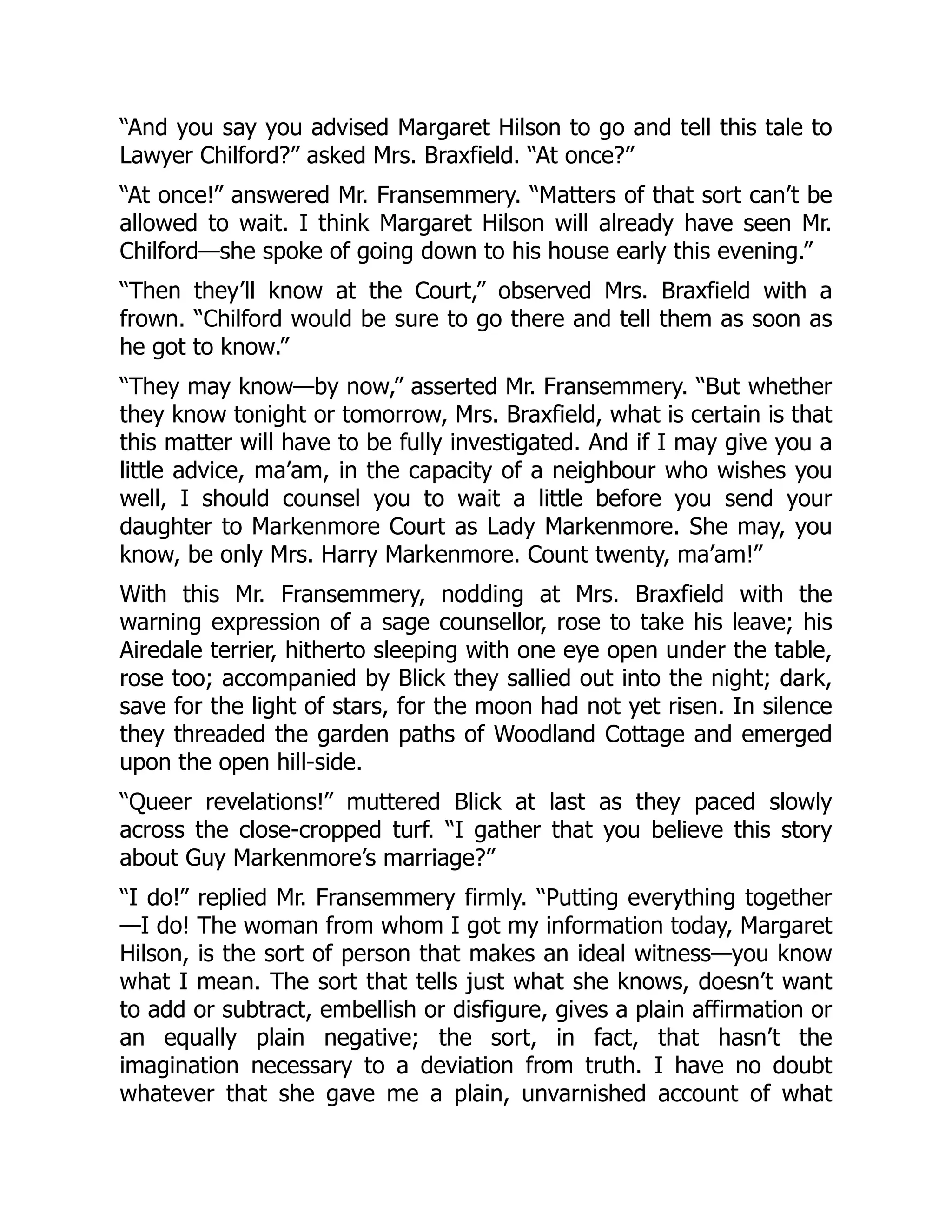 “And you say you advised Margaret Hilson to go and tell this tale to
Lawyer Chilford?” asked Mrs. Braxfield. “At once?”
“At once!” answered Mr. Fransemmery. “Matters of that sort can’t be
allowed to wait. I think Margaret Hilson will already have seen Mr.
Chilford—she spoke of going down to his house early this evening.”
“Then they’ll know at the Court,” observed Mrs. Braxfield with a
frown. “Chilford would be sure to go there and tell them as soon as
he got to know.”
“They may know—by now,” asserted Mr. Fransemmery. “But whether
they know tonight or tomorrow, Mrs. Braxfield, what is certain is that
this matter will have to be fully investigated. And if I may give you a
little advice, ma’am, in the capacity of a neighbour who wishes you
well, I should counsel you to wait a little before you send your
daughter to Markenmore Court as Lady Markenmore. She may, you
know, be only Mrs. Harry Markenmore. Count twenty, ma’am!”
With this Mr. Fransemmery, nodding at Mrs. Braxfield with the
warning expression of a sage counsellor, rose to take his leave; his
Airedale terrier, hitherto sleeping with one eye open under the table,
rose too; accompanied by Blick they sallied out into the night; dark,
save for the light of stars, for the moon had not yet risen. In silence
they threaded the garden paths of Woodland Cottage and emerged
upon the open hill-side.
“Queer revelations!” muttered Blick at last as they paced slowly
across the close-cropped turf. “I gather that you believe this story
about Guy Markenmore’s marriage?”
“I do!” replied Mr. Fransemmery firmly. “Putting everything together
—I do! The woman from whom I got my information today, Margaret
Hilson, is the sort of person that makes an ideal witness—you know
what I mean. The sort that tells just what she knows, doesn’t want
to add or subtract, embellish or disfigure, gives a plain affirmation or
an equally plain negative; the sort, in fact, that hasn’t the
imagination necessary to a deviation from truth. I have no doubt
whatever that she gave me a plain, unvarnished account of what
 