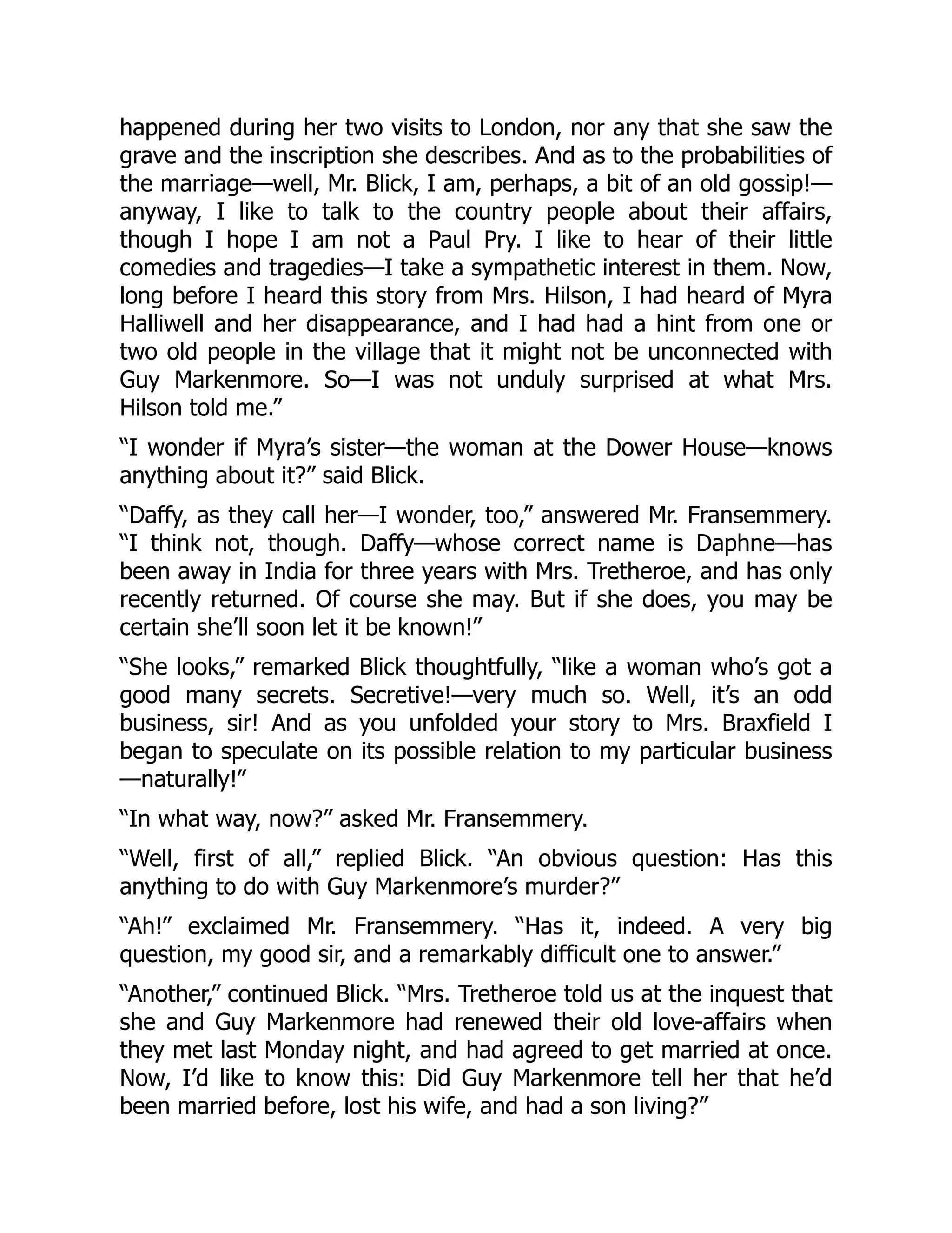 happened during her two visits to London, nor any that she saw the
grave and the inscription she describes. And as to the probabilities of
the marriage—well, Mr. Blick, I am, perhaps, a bit of an old gossip!—
anyway, I like to talk to the country people about their affairs,
though I hope I am not a Paul Pry. I like to hear of their little
comedies and tragedies—I take a sympathetic interest in them. Now,
long before I heard this story from Mrs. Hilson, I had heard of Myra
Halliwell and her disappearance, and I had had a hint from one or
two old people in the village that it might not be unconnected with
Guy Markenmore. So—I was not unduly surprised at what Mrs.
Hilson told me.”
“I wonder if Myra’s sister—the woman at the Dower House—knows
anything about it?” said Blick.
“Daffy, as they call her—I wonder, too,” answered Mr. Fransemmery.
“I think not, though. Daffy—whose correct name is Daphne—has
been away in India for three years with Mrs. Tretheroe, and has only
recently returned. Of course she may. But if she does, you may be
certain she’ll soon let it be known!”
“She looks,” remarked Blick thoughtfully, “like a woman who’s got a
good many secrets. Secretive!—very much so. Well, it’s an odd
business, sir! And as you unfolded your story to Mrs. Braxfield I
began to speculate on its possible relation to my particular business
—naturally!”
“In what way, now?” asked Mr. Fransemmery.
“Well, first of all,” replied Blick. “An obvious question: Has this
anything to do with Guy Markenmore’s murder?”
“Ah!” exclaimed Mr. Fransemmery. “Has it, indeed. A very big
question, my good sir, and a remarkably difficult one to answer.”
“Another,” continued Blick. “Mrs. Tretheroe told us at the inquest that
she and Guy Markenmore had renewed their old love-affairs when
they met last Monday night, and had agreed to get married at once.
Now, I’d like to know this: Did Guy Markenmore tell her that he’d
been married before, lost his wife, and had a son living?”
 