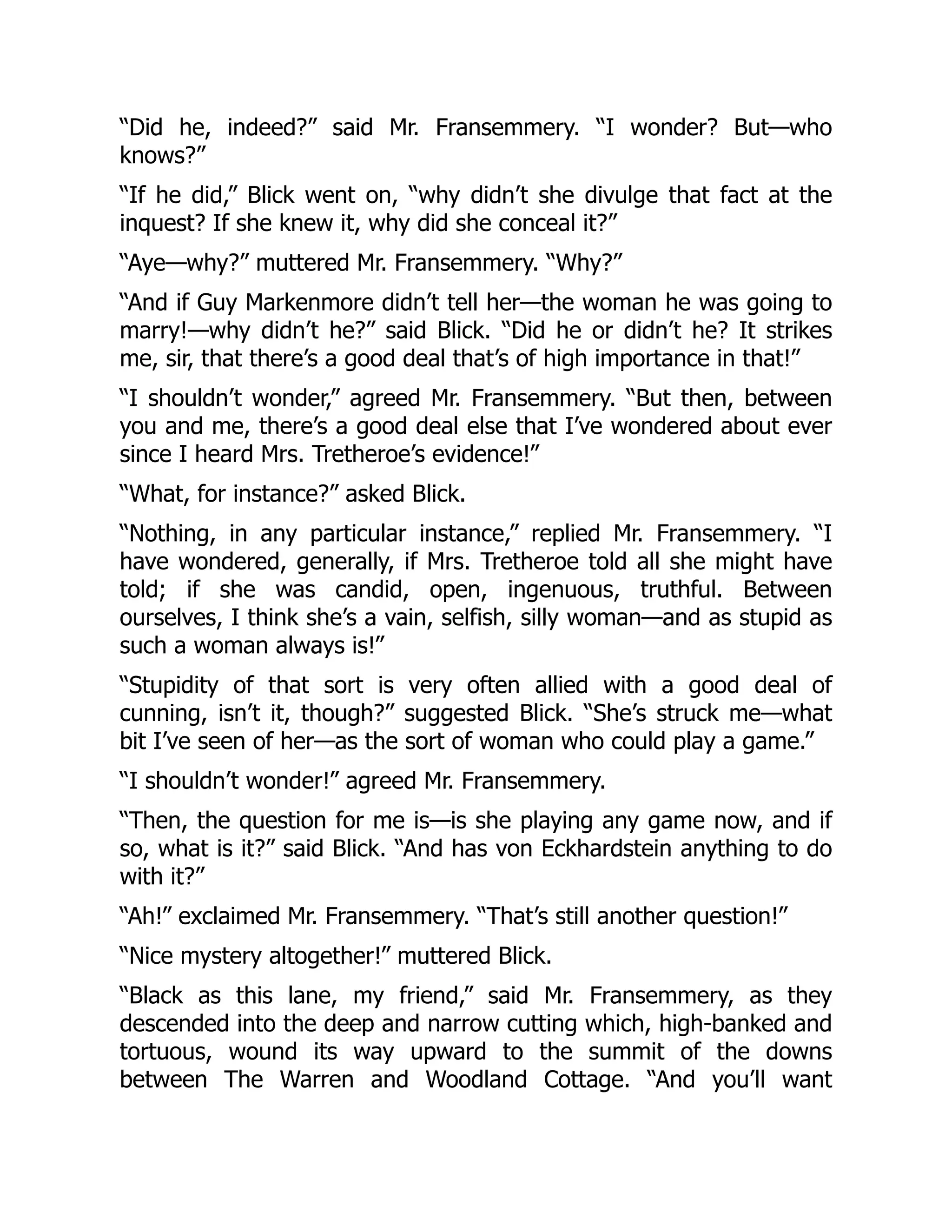 “Did he, indeed?” said Mr. Fransemmery. “I wonder? But—who
knows?”
“If he did,” Blick went on, “why didn’t she divulge that fact at the
inquest? If she knew it, why did she conceal it?”
“Aye—why?” muttered Mr. Fransemmery. “Why?”
“And if Guy Markenmore didn’t tell her—the woman he was going to
marry!—why didn’t he?” said Blick. “Did he or didn’t he? It strikes
me, sir, that there’s a good deal that’s of high importance in that!”
“I shouldn’t wonder,” agreed Mr. Fransemmery. “But then, between
you and me, there’s a good deal else that I’ve wondered about ever
since I heard Mrs. Tretheroe’s evidence!”
“What, for instance?” asked Blick.
“Nothing, in any particular instance,” replied Mr. Fransemmery. “I
have wondered, generally, if Mrs. Tretheroe told all she might have
told; if she was candid, open, ingenuous, truthful. Between
ourselves, I think she’s a vain, selfish, silly woman—and as stupid as
such a woman always is!”
“Stupidity of that sort is very often allied with a good deal of
cunning, isn’t it, though?” suggested Blick. “She’s struck me—what
bit I’ve seen of her—as the sort of woman who could play a game.”
“I shouldn’t wonder!” agreed Mr. Fransemmery.
“Then, the question for me is—is she playing any game now, and if
so, what is it?” said Blick. “And has von Eckhardstein anything to do
with it?”
“Ah!” exclaimed Mr. Fransemmery. “That’s still another question!”
“Nice mystery altogether!” muttered Blick.
“Black as this lane, my friend,” said Mr. Fransemmery, as they
descended into the deep and narrow cutting which, high-banked and
tortuous, wound its way upward to the summit of the downs
between The Warren and Woodland Cottage. “And you’ll want
 