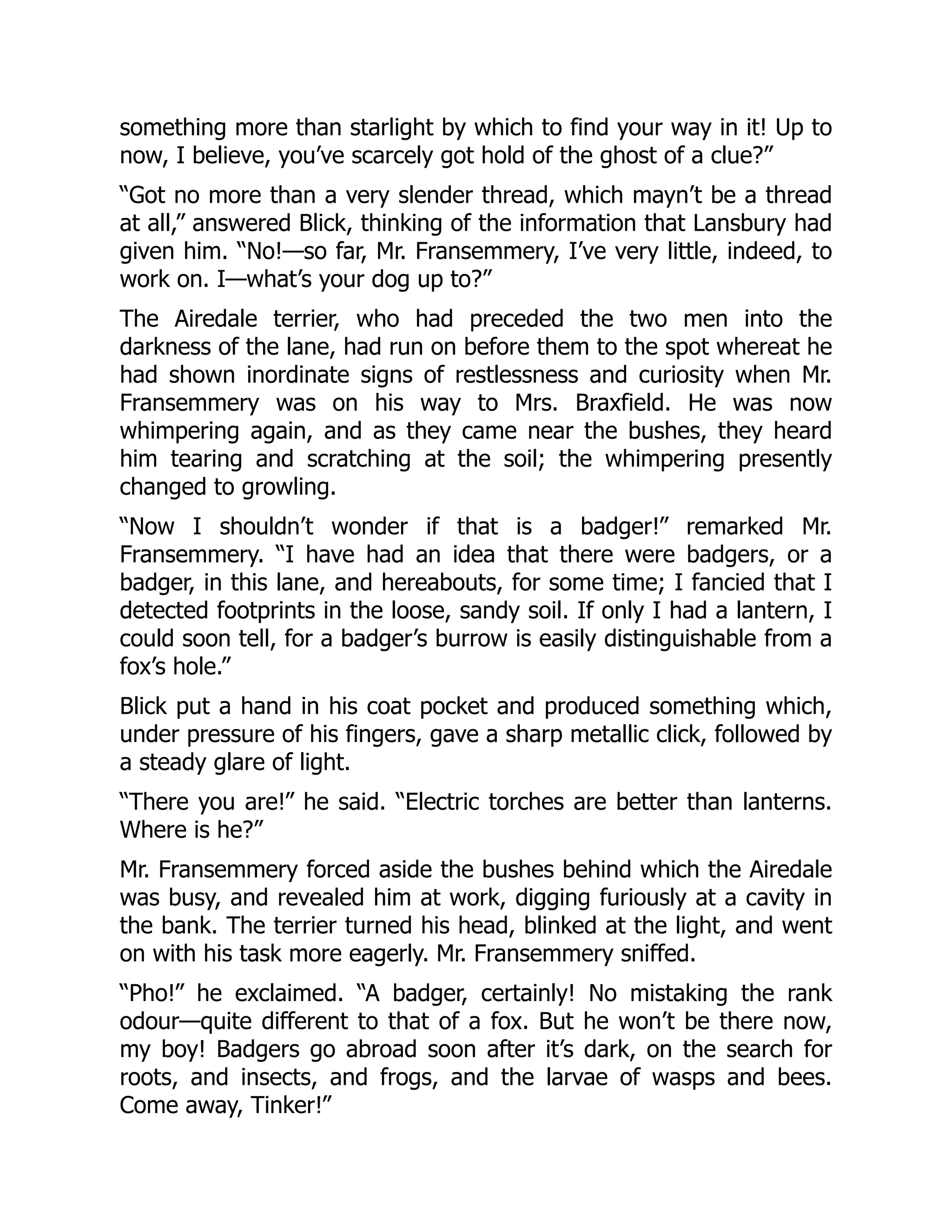 something more than starlight by which to find your way in it! Up to
now, I believe, you’ve scarcely got hold of the ghost of a clue?”
“Got no more than a very slender thread, which mayn’t be a thread
at all,” answered Blick, thinking of the information that Lansbury had
given him. “No!—so far, Mr. Fransemmery, I’ve very little, indeed, to
work on. I—what’s your dog up to?”
The Airedale terrier, who had preceded the two men into the
darkness of the lane, had run on before them to the spot whereat he
had shown inordinate signs of restlessness and curiosity when Mr.
Fransemmery was on his way to Mrs. Braxfield. He was now
whimpering again, and as they came near the bushes, they heard
him tearing and scratching at the soil; the whimpering presently
changed to growling.
“Now I shouldn’t wonder if that is a badger!” remarked Mr.
Fransemmery. “I have had an idea that there were badgers, or a
badger, in this lane, and hereabouts, for some time; I fancied that I
detected footprints in the loose, sandy soil. If only I had a lantern, I
could soon tell, for a badger’s burrow is easily distinguishable from a
fox’s hole.”
Blick put a hand in his coat pocket and produced something which,
under pressure of his fingers, gave a sharp metallic click, followed by
a steady glare of light.
“There you are!” he said. “Electric torches are better than lanterns.
Where is he?”
Mr. Fransemmery forced aside the bushes behind which the Airedale
was busy, and revealed him at work, digging furiously at a cavity in
the bank. The terrier turned his head, blinked at the light, and went
on with his task more eagerly. Mr. Fransemmery sniffed.
“Pho!” he exclaimed. “A badger, certainly! No mistaking the rank
odour—quite different to that of a fox. But he won’t be there now,
my boy! Badgers go abroad soon after it’s dark, on the search for
roots, and insects, and frogs, and the larvae of wasps and bees.
Come away, Tinker!”
 