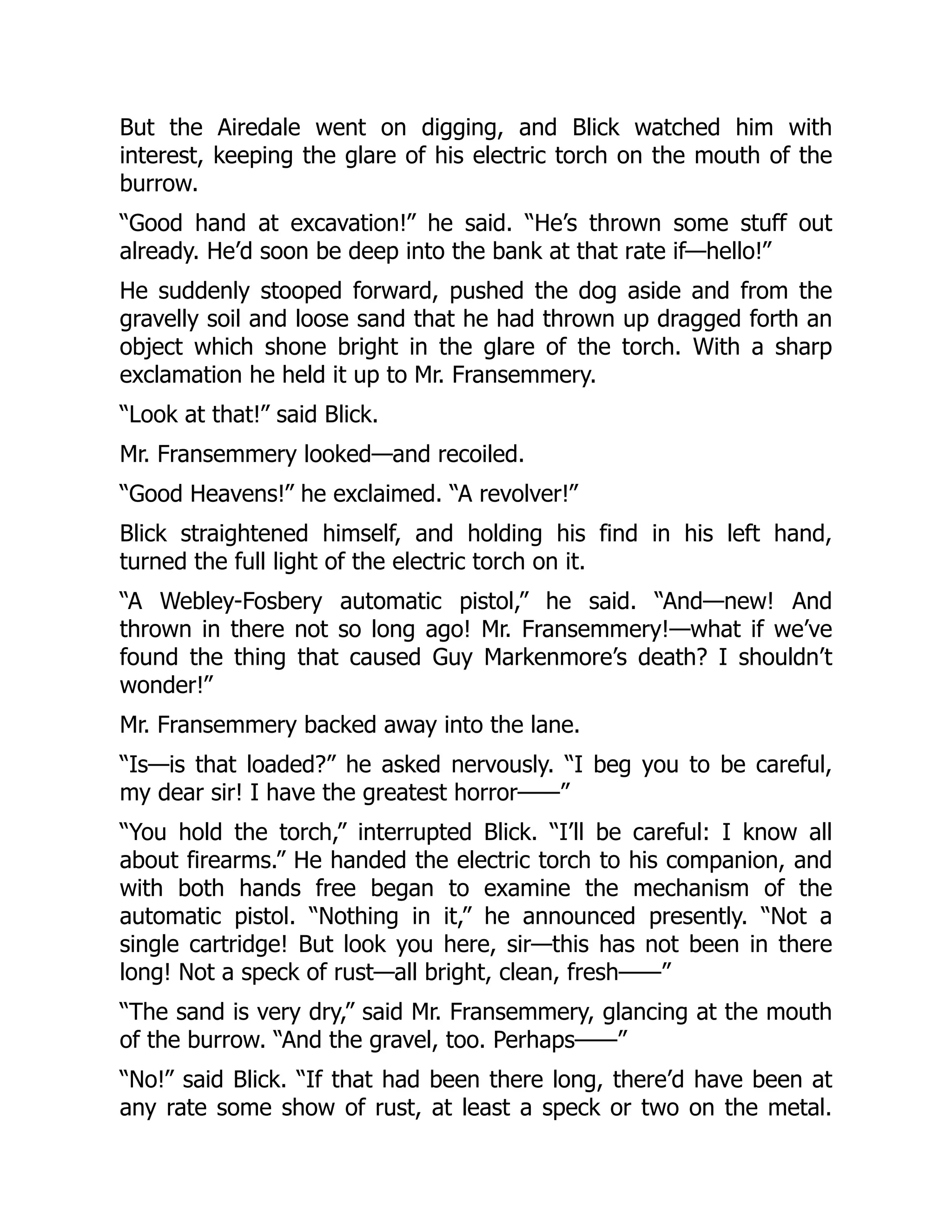 But the Airedale went on digging, and Blick watched him with
interest, keeping the glare of his electric torch on the mouth of the
burrow.
“Good hand at excavation!” he said. “He’s thrown some stuff out
already. He’d soon be deep into the bank at that rate if—hello!”
He suddenly stooped forward, pushed the dog aside and from the
gravelly soil and loose sand that he had thrown up dragged forth an
object which shone bright in the glare of the torch. With a sharp
exclamation he held it up to Mr. Fransemmery.
“Look at that!” said Blick.
Mr. Fransemmery looked—and recoiled.
“Good Heavens!” he exclaimed. “A revolver!”
Blick straightened himself, and holding his find in his left hand,
turned the full light of the electric torch on it.
“A Webley-Fosbery automatic pistol,” he said. “And—new! And
thrown in there not so long ago! Mr. Fransemmery!—what if we’ve
found the thing that caused Guy Markenmore’s death? I shouldn’t
wonder!”
Mr. Fransemmery backed away into the lane.
“Is—is that loaded?” he asked nervously. “I beg you to be careful,
my dear sir! I have the greatest horror——”
“You hold the torch,” interrupted Blick. “I’ll be careful: I know all
about firearms.” He handed the electric torch to his companion, and
with both hands free began to examine the mechanism of the
automatic pistol. “Nothing in it,” he announced presently. “Not a
single cartridge! But look you here, sir—this has not been in there
long! Not a speck of rust—all bright, clean, fresh——”
“The sand is very dry,” said Mr. Fransemmery, glancing at the mouth
of the burrow. “And the gravel, too. Perhaps——”
“No!” said Blick. “If that had been there long, there’d have been at
any rate some show of rust, at least a speck or two on the metal.
 