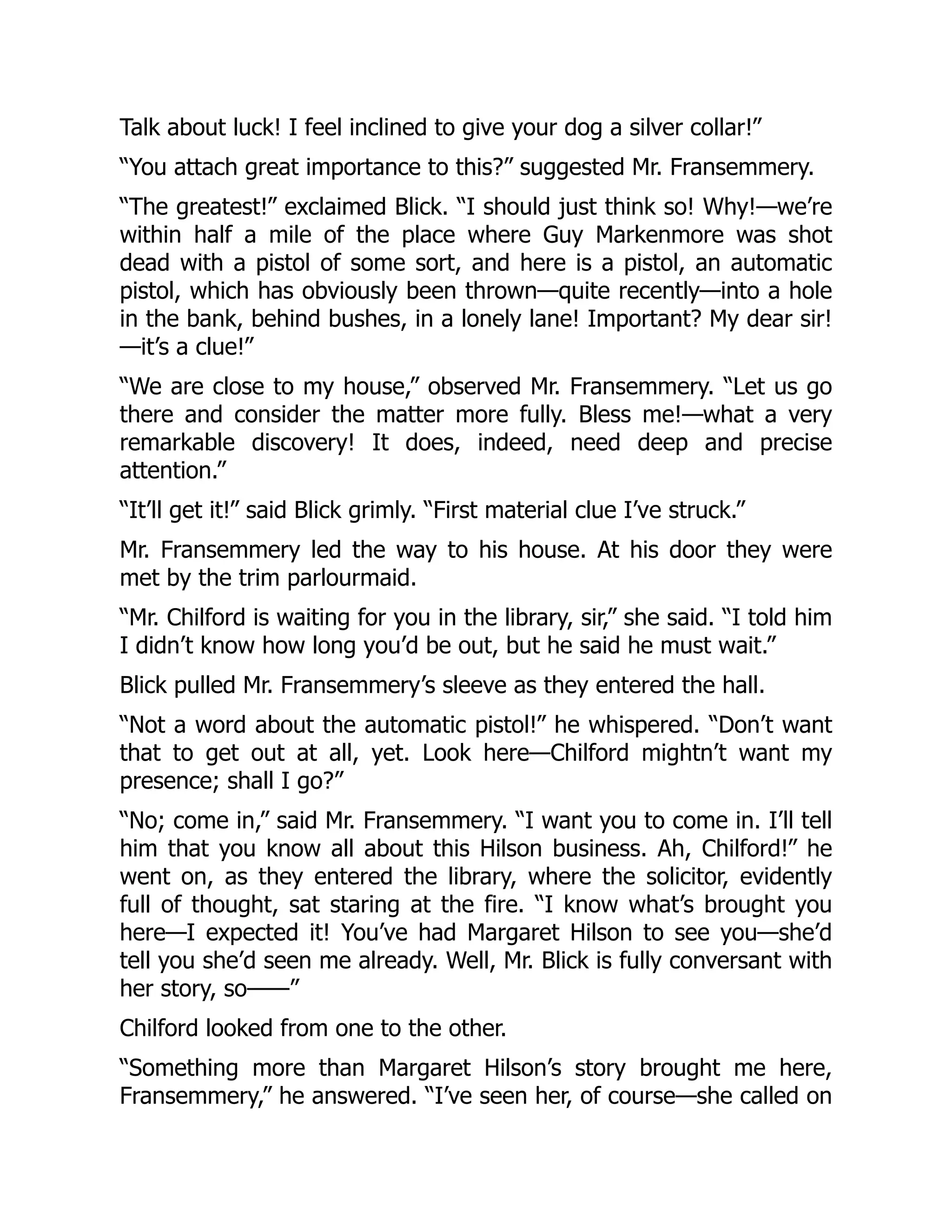 Talk about luck! I feel inclined to give your dog a silver collar!”
“You attach great importance to this?” suggested Mr. Fransemmery.
“The greatest!” exclaimed Blick. “I should just think so! Why!—we’re
within half a mile of the place where Guy Markenmore was shot
dead with a pistol of some sort, and here is a pistol, an automatic
pistol, which has obviously been thrown—quite recently—into a hole
in the bank, behind bushes, in a lonely lane! Important? My dear sir!
—it’s a clue!”
“We are close to my house,” observed Mr. Fransemmery. “Let us go
there and consider the matter more fully. Bless me!—what a very
remarkable discovery! It does, indeed, need deep and precise
attention.”
“It’ll get it!” said Blick grimly. “First material clue I’ve struck.”
Mr. Fransemmery led the way to his house. At his door they were
met by the trim parlourmaid.
“Mr. Chilford is waiting for you in the library, sir,” she said. “I told him
I didn’t know how long you’d be out, but he said he must wait.”
Blick pulled Mr. Fransemmery’s sleeve as they entered the hall.
“Not a word about the automatic pistol!” he whispered. “Don’t want
that to get out at all, yet. Look here—Chilford mightn’t want my
presence; shall I go?”
“No; come in,” said Mr. Fransemmery. “I want you to come in. I’ll tell
him that you know all about this Hilson business. Ah, Chilford!” he
went on, as they entered the library, where the solicitor, evidently
full of thought, sat staring at the fire. “I know what’s brought you
here—I expected it! You’ve had Margaret Hilson to see you—she’d
tell you she’d seen me already. Well, Mr. Blick is fully conversant with
her story, so——”
Chilford looked from one to the other.
“Something more than Margaret Hilson’s story brought me here,
Fransemmery,” he answered. “I’ve seen her, of course—she called on
 