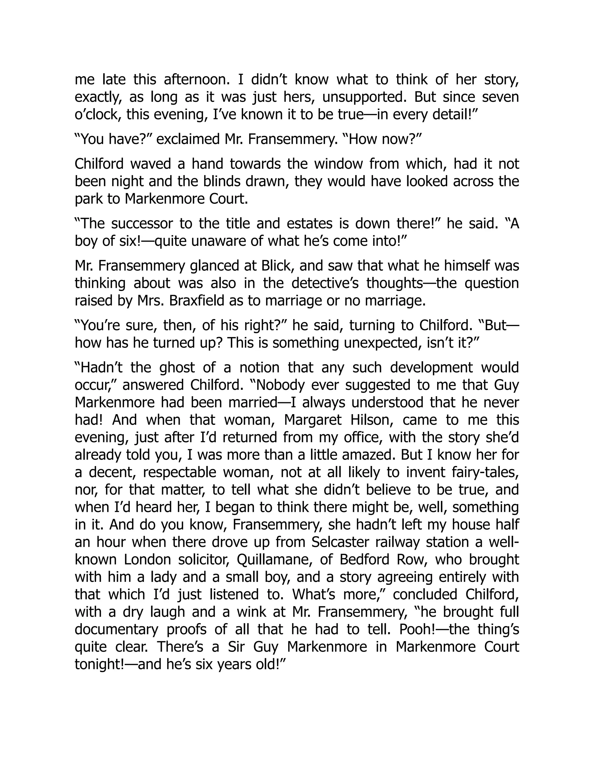 me late this afternoon. I didn’t know what to think of her story,
exactly, as long as it was just hers, unsupported. But since seven
o’clock, this evening, I’ve known it to be true—in every detail!”
“You have?” exclaimed Mr. Fransemmery. “How now?”
Chilford waved a hand towards the window from which, had it not
been night and the blinds drawn, they would have looked across the
park to Markenmore Court.
“The successor to the title and estates is down there!” he said. “A
boy of six!—quite unaware of what he’s come into!”
Mr. Fransemmery glanced at Blick, and saw that what he himself was
thinking about was also in the detective’s thoughts—the question
raised by Mrs. Braxfield as to marriage or no marriage.
“You’re sure, then, of his right?” he said, turning to Chilford. “But—
how has he turned up? This is something unexpected, isn’t it?”
“Hadn’t the ghost of a notion that any such development would
occur,” answered Chilford. “Nobody ever suggested to me that Guy
Markenmore had been married—I always understood that he never
had! And when that woman, Margaret Hilson, came to me this
evening, just after I’d returned from my office, with the story she’d
already told you, I was more than a little amazed. But I know her for
a decent, respectable woman, not at all likely to invent fairy-tales,
nor, for that matter, to tell what she didn’t believe to be true, and
when I’d heard her, I began to think there might be, well, something
in it. And do you know, Fransemmery, she hadn’t left my house half
an hour when there drove up from Selcaster railway station a well-
known London solicitor, Quillamane, of Bedford Row, who brought
with him a lady and a small boy, and a story agreeing entirely with
that which I’d just listened to. What’s more,” concluded Chilford,
with a dry laugh and a wink at Mr. Fransemmery, “he brought full
documentary proofs of all that he had to tell. Pooh!—the thing’s
quite clear. There’s a Sir Guy Markenmore in Markenmore Court
tonight!—and he’s six years old!”
 