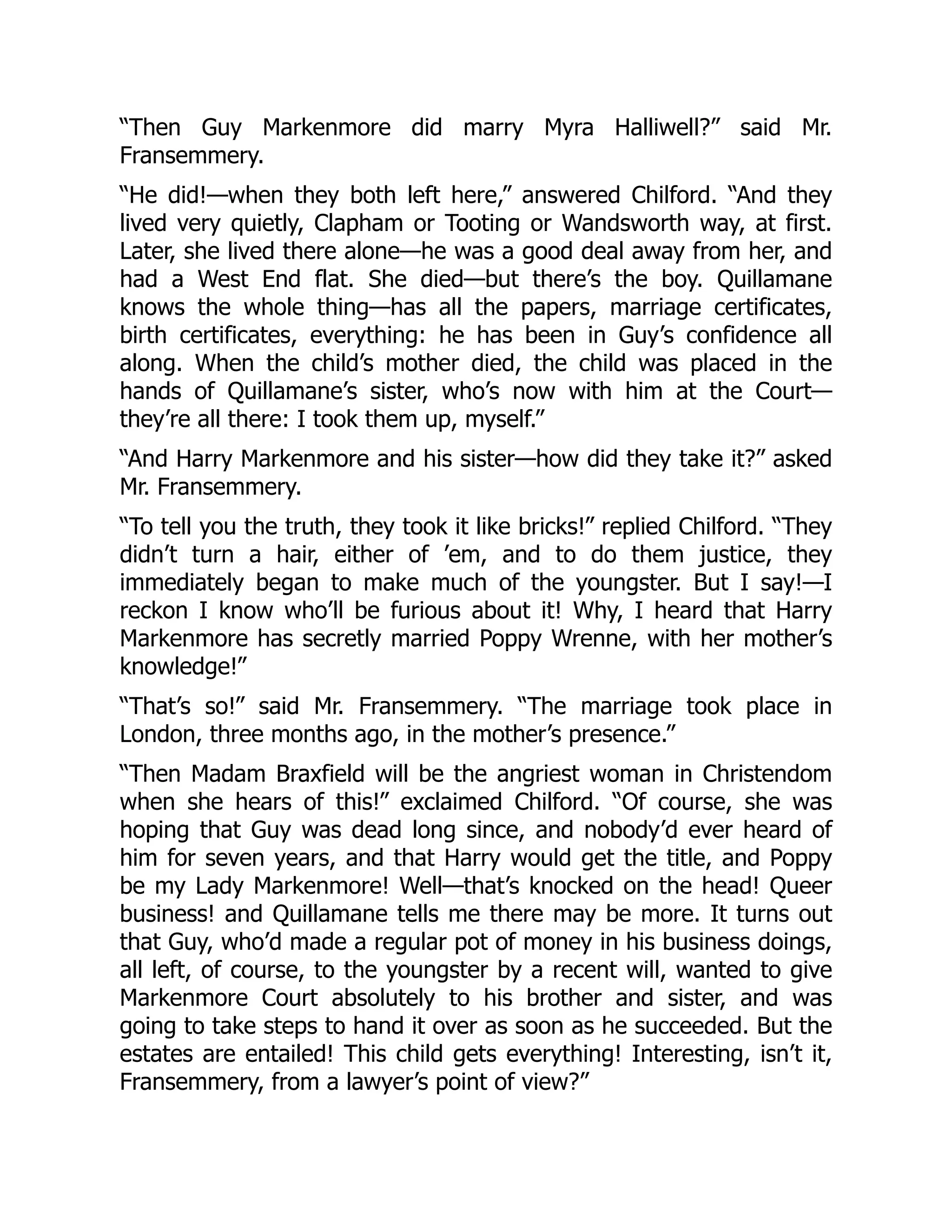 “Then Guy Markenmore did marry Myra Halliwell?” said Mr.
Fransemmery.
“He did!—when they both left here,” answered Chilford. “And they
lived very quietly, Clapham or Tooting or Wandsworth way, at first.
Later, she lived there alone—he was a good deal away from her, and
had a West End flat. She died—but there’s the boy. Quillamane
knows the whole thing—has all the papers, marriage certificates,
birth certificates, everything: he has been in Guy’s confidence all
along. When the child’s mother died, the child was placed in the
hands of Quillamane’s sister, who’s now with him at the Court—
they’re all there: I took them up, myself.”
“And Harry Markenmore and his sister—how did they take it?” asked
Mr. Fransemmery.
“To tell you the truth, they took it like bricks!” replied Chilford. “They
didn’t turn a hair, either of ’em, and to do them justice, they
immediately began to make much of the youngster. But I say!—I
reckon I know who’ll be furious about it! Why, I heard that Harry
Markenmore has secretly married Poppy Wrenne, with her mother’s
knowledge!”
“That’s so!” said Mr. Fransemmery. “The marriage took place in
London, three months ago, in the mother’s presence.”
“Then Madam Braxfield will be the angriest woman in Christendom
when she hears of this!” exclaimed Chilford. “Of course, she was
hoping that Guy was dead long since, and nobody’d ever heard of
him for seven years, and that Harry would get the title, and Poppy
be my Lady Markenmore! Well—that’s knocked on the head! Queer
business! and Quillamane tells me there may be more. It turns out
that Guy, who’d made a regular pot of money in his business doings,
all left, of course, to the youngster by a recent will, wanted to give
Markenmore Court absolutely to his brother and sister, and was
going to take steps to hand it over as soon as he succeeded. But the
estates are entailed! This child gets everything! Interesting, isn’t it,
Fransemmery, from a lawyer’s point of view?”
 