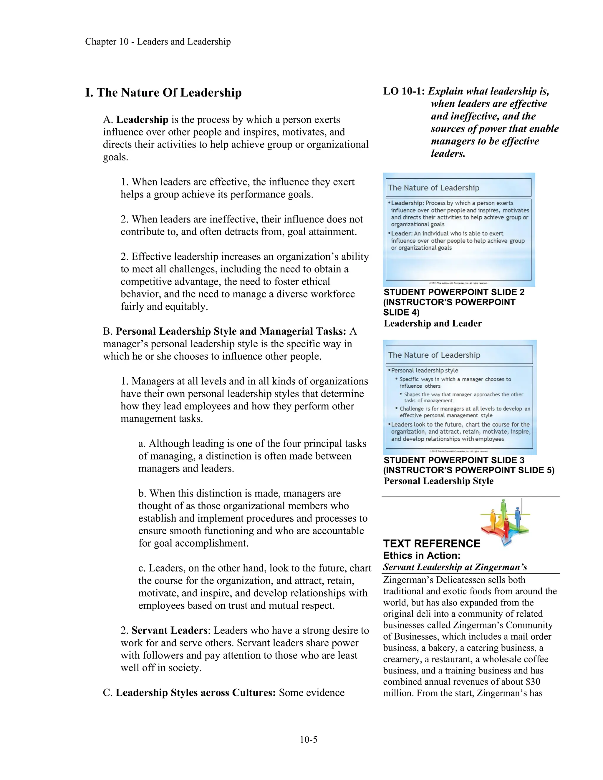 Chapter 10 - Leaders and Leadership
10-5
I. The Nature Of Leadership
A. Leadership is the process by which a person exerts
influence over other people and inspires, motivates, and
directs their activities to help achieve group or organizational
goals.
1. When leaders are effective, the influence they exert
helps a group achieve its performance goals.
2. When leaders are ineffective, their influence does not
contribute to, and often detracts from, goal attainment.
2. Effective leadership increases an organization’s ability
to meet all challenges, including the need to obtain a
competitive advantage, the need to foster ethical
behavior, and the need to manage a diverse workforce
fairly and equitably.
B. Personal Leadership Style and Managerial Tasks: A
manager’s personal leadership style is the specific way in
which he or she chooses to influence other people.
1. Managers at all levels and in all kinds of organizations
have their own personal leadership styles that determine
how they lead employees and how they perform other
management tasks.
a. Although leading is one of the four principal tasks
of managing, a distinction is often made between
managers and leaders.
b. When this distinction is made, managers are
thought of as those organizational members who
establish and implement procedures and processes to
ensure smooth functioning and who are accountable
for goal accomplishment.
c. Leaders, on the other hand, look to the future, chart
the course for the organization, and attract, retain,
motivate, and inspire, and develop relationships with
employees based on trust and mutual respect.
2. Servant Leaders: Leaders who have a strong desire to
work for and serve others. Servant leaders share power
with followers and pay attention to those who are least
well off in society.
C. Leadership Styles across Cultures: Some evidence
LO 10-1: Explain what leadership is,
when leaders are effective
and ineffective, and the
sources of power that enable
managers to be effective
leaders.
STUDENT POWERPOINT SLIDE 2
(INSTRUCTOR’S POWERPOINT
SLIDE 4)
Leadership and Leader
STUDENT POWERPOINT SLIDE 3
(INSTRUCTOR’S POWERPOINT SLIDE 5)
Personal Leadership Style
TEXT REFERENCE
Ethics in Action:
Servant Leadership at Zingerman’s
Zingerman’s Delicatessen sells both
traditional and exotic foods from around the
world, but has also expanded from the
original deli into a community of related
businesses called Zingerman’s Community
of Businesses, which includes a mail order
business, a bakery, a catering business, a
creamery, a restaurant, a wholesale coffee
business, and a training business and has
combined annual revenues of about $30
million. From the start, Zingerman’s has
 