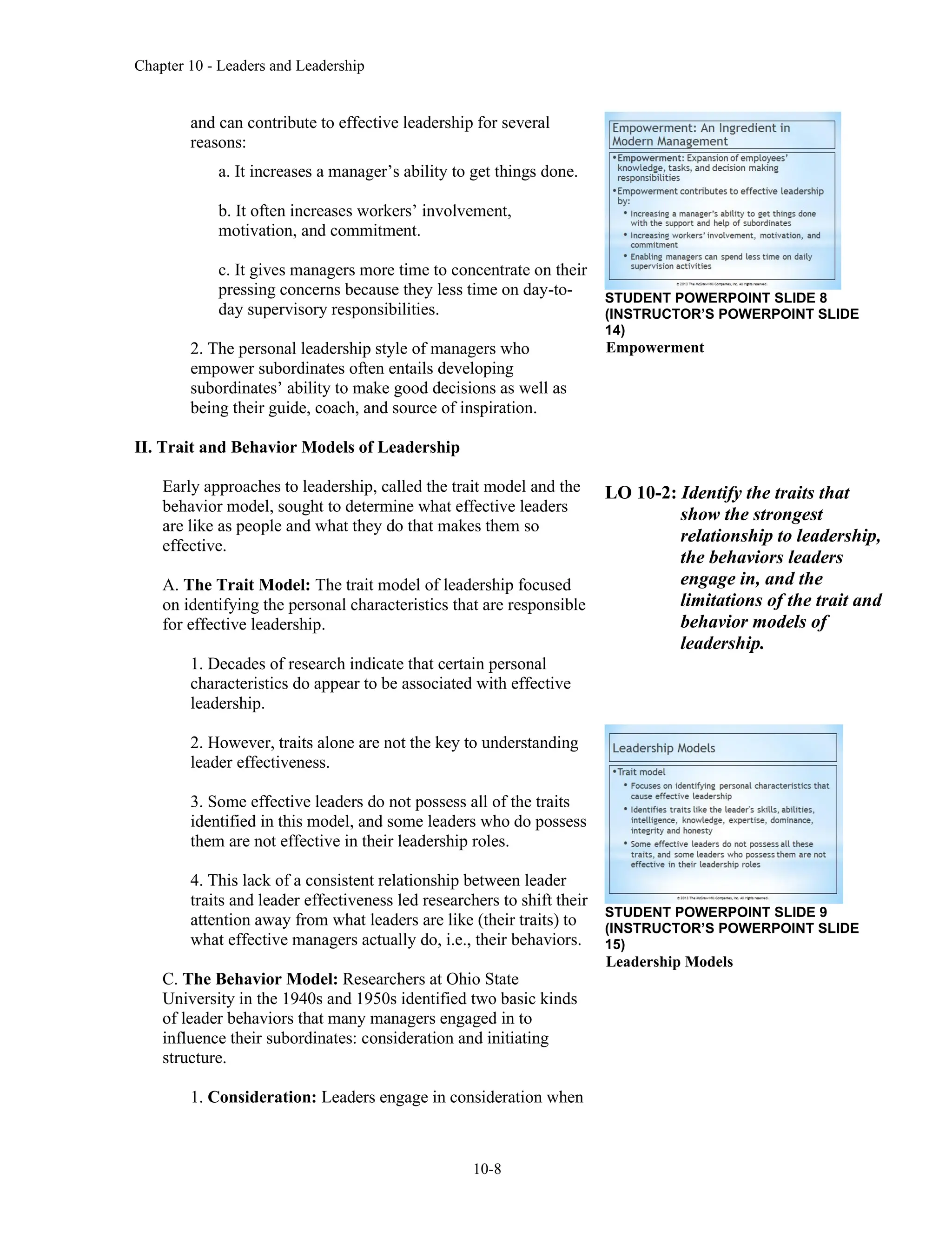 Chapter 10 - Leaders and Leadership
10-8
and can contribute to effective leadership for several
reasons:
a. It increases a manager’s ability to get things done.
b. It often increases workers’ involvement,
motivation, and commitment.
c. It gives managers more time to concentrate on their
pressing concerns because they less time on day-to-
day supervisory responsibilities.
2. The personal leadership style of managers who
empower subordinates often entails developing
subordinates’ ability to make good decisions as well as
being their guide, coach, and source of inspiration.
II. Trait and Behavior Models of Leadership
Early approaches to leadership, called the trait model and the
behavior model, sought to determine what effective leaders
are like as people and what they do that makes them so
effective.
A. The Trait Model: The trait model of leadership focused
on identifying the personal characteristics that are responsible
for effective leadership.
1. Decades of research indicate that certain personal
characteristics do appear to be associated with effective
leadership.
2. However, traits alone are not the key to understanding
leader effectiveness.
3. Some effective leaders do not possess all of the traits
identified in this model, and some leaders who do possess
them are not effective in their leadership roles.
4. This lack of a consistent relationship between leader
traits and leader effectiveness led researchers to shift their
attention away from what leaders are like (their traits) to
what effective managers actually do, i.e., their behaviors.
C. The Behavior Model: Researchers at Ohio State
University in the 1940s and 1950s identified two basic kinds
of leader behaviors that many managers engaged in to
influence their subordinates: consideration and initiating
structure.
1. Consideration: Leaders engage in consideration when
STUDENT POWERPOINT SLIDE 8
(INSTRUCTOR’S POWERPOINT SLIDE
14)
Empowerment
LO 10-2: Identify the traits that
show the strongest
relationship to leadership,
the behaviors leaders
engage in, and the
limitations of the trait and
behavior models of
leadership.
STUDENT POWERPOINT SLIDE 9
(INSTRUCTOR’S POWERPOINT SLIDE
15)
Leadership Models
 
