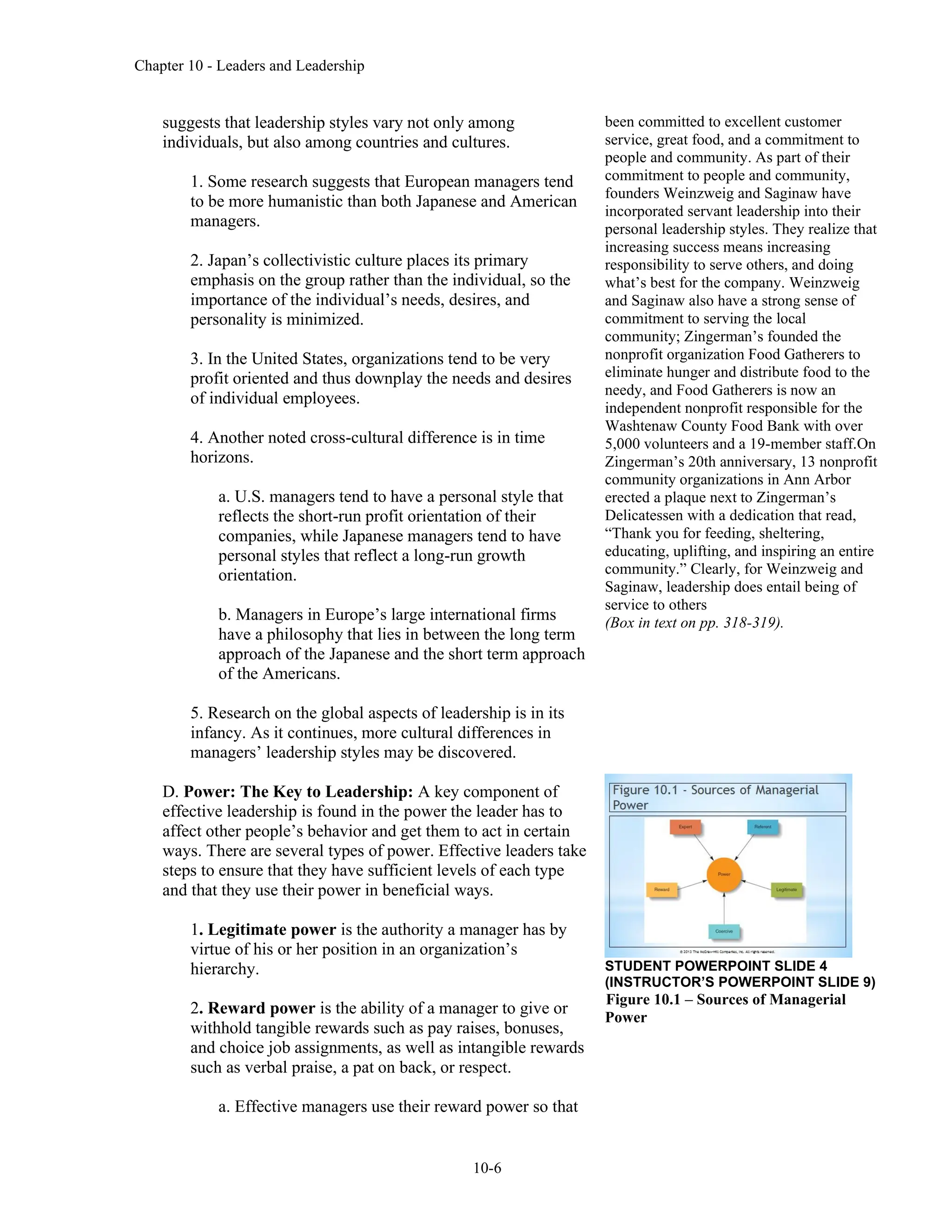 Chapter 10 - Leaders and Leadership
10-6
suggests that leadership styles vary not only among
individuals, but also among countries and cultures.
1. Some research suggests that European managers tend
to be more humanistic than both Japanese and American
managers.
2. Japan’s collectivistic culture places its primary
emphasis on the group rather than the individual, so the
importance of the individual’s needs, desires, and
personality is minimized.
3. In the United States, organizations tend to be very
profit oriented and thus downplay the needs and desires
of individual employees.
4. Another noted cross-cultural difference is in time
horizons.
a. U.S. managers tend to have a personal style that
reflects the short-run profit orientation of their
companies, while Japanese managers tend to have
personal styles that reflect a long-run growth
orientation.
b. Managers in Europe’s large international firms
have a philosophy that lies in between the long term
approach of the Japanese and the short term approach
of the Americans.
5. Research on the global aspects of leadership is in its
infancy. As it continues, more cultural differences in
managers’ leadership styles may be discovered.
D. Power: The Key to Leadership: A key component of
effective leadership is found in the power the leader has to
affect other people’s behavior and get them to act in certain
ways. There are several types of power. Effective leaders take
steps to ensure that they have sufficient levels of each type
and that they use their power in beneficial ways.
1. Legitimate power is the authority a manager has by
virtue of his or her position in an organization’s
hierarchy.
2. Reward power is the ability of a manager to give or
withhold tangible rewards such as pay raises, bonuses,
and choice job assignments, as well as intangible rewards
such as verbal praise, a pat on back, or respect.
a. Effective managers use their reward power so that
been committed to excellent customer
service, great food, and a commitment to
people and community. As part of their
commitment to people and community,
founders Weinzweig and Saginaw have
incorporated servant leadership into their
personal leadership styles. They realize that
increasing success means increasing
responsibility to serve others, and doing
what’s best for the company. Weinzweig
and Saginaw also have a strong sense of
commitment to serving the local
community; Zingerman’s founded the
nonprofit organization Food Gatherers to
eliminate hunger and distribute food to the
needy, and Food Gatherers is now an
independent nonprofit responsible for the
Washtenaw County Food Bank with over
5,000 volunteers and a 19-member staff.On
Zingerman’s 20th anniversary, 13 nonprofit
community organizations in Ann Arbor
erected a plaque next to Zingerman’s
Delicatessen with a dedication that read,
“Thank you for feeding, sheltering,
educating, uplifting, and inspiring an entire
community.” Clearly, for Weinzweig and
Saginaw, leadership does entail being of
service to others
(Box in text on pp. 318-319).
STUDENT POWERPOINT SLIDE 4
(INSTRUCTOR’S POWERPOINT SLIDE 9)
Figure 10.1 – Sources of Managerial
Power
 